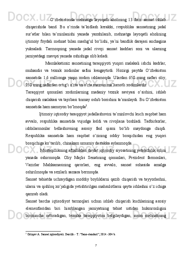                              O‘zbekistonda   mehnatga   layoqatli   aholining   13   foizi   sanoat   ishlab
chiqarishida   band.   Bu   o‘rinda   ta’kidlash   kerakki,   respublika   sanoatining   jadal
sur’atlar   bilan   ta’minlanishi   yanada   yaxshilanib,   mehnatga   layoqatli   aholining
ijtimoiy  foydali   mehnat  bilan  mashg‘ul  bo‘lishi,  ya’ni   bandlik  darajasi  anchagina
yuksaladi.   Tarmoqning   yanada   jadal   rivoji   sanoat   kadrlari   soni   va   ularning
jamiyatdagi mavqei yanada oshishiga olib keladi. 
                        Mamlakatimiz   sanoatining   taraqqiyoti   yuqori   malakali   ishchi   kadrlar,
muhandis   va   texnik   xodimlar   safini   kengaytirdi.   Hozirgi   paytda   O‘zbekiston
sanoatida   1,6   millionga   yaqin   xodim   ishlamoqda.   Ulardan   650   ming   nafari   oliy,
950 ming nafardan ortig‘i o‘rta va o‘rta maxsus ma’lumotli xodimlardir. 
Taraqqiyot   qonunlari   xodimlarning   madaniy   texnik   saviyasi   o‘sishini,   ishlab
chiqarish malakasi va tajribasi tinmay oshib borishini ta’minlaydi. Bu O‘zbekiston
sanoatida ham namoyon bo‘lmoqda 2
. 
            Ijtimoiy iqtisodiy taraqqiyot jadallashuvini ta’minlovchi kuch raqobat ham
avvalo,   respublika   sanoatida   vujudga   keldi   va   rivojlana   boshladi.   Tadbirkorlar,
ishbilarmonlar   bellashuvning   asosiy   faol   qismi   bo‘lib   maydonga   chiqdi.
Respublika   sanoatida   ham   raqobat   o‘zining   oddiy   bosqichidan   eng   yuqori
bosqichiga ko‘tarilib, chinakam umumiy dastakka aylanmoqda. 
             Mustaqillikning afzalliklari davlat iqtisodiy siyosatining yetakchilik rolini
yanada   oshirmoqda.   Oliy   Majlis   Senatining   qonunlari,   Prezident   farmonlari,
Vazirlar   Mahkamasining   qarorlari,   eng   avvalo,   sanoat   sohasida   amalga
oshirilmoqda va sezilarli samara bermoqda. 
Sanoat   tabiatda   uchraydigan   moddiy   boyliklarni   qazib   chiqarish   va   tayyorlashni,
ularni va qishloq xo‘jaligida yetishtirilgan mahsulotlarni qayta ishlashni o‘z ichiga
qamrab oladi.  
Sanoat   barcha   iqtisodiyot   tarmoqlari   uchun   ishlab   chiqarish   kuchlarining   asosiy
elementlaridan   biri   hisoblangan   jamiyatning   tabiat   ustidan   hukmronligini
birmuncha   orttiradigan,   texnika   taraqqiyotini   belgilaydigan,   inson   mehnatining
2
 Ortiqov A. Sanoat iqtisodiyoti. Darslik.- T.:”Sano-standart”, 2014.-304 b.
7 