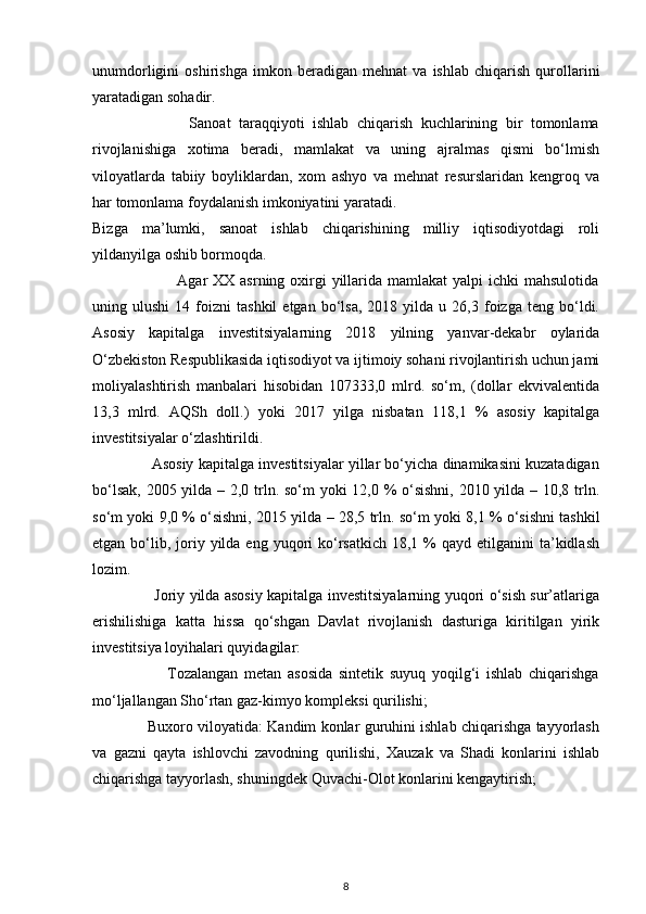 unumdorligini   oshirishga   imkon   beradigan   mehnat   va   ishlab   chiqarish   qurollarini
yaratadigan sohadir. 
                        Sanoat   taraqqiyoti   ishlab   chiqarish   kuchlarining   bir   tomonlama
rivojlanishiga   xotima   beradi,   mamlakat   va   uning   ajralmas   qismi   bo‘lmish
viloyatlarda   tabiiy   boyliklardan,   xom   ashyo   va   mehnat   resurslaridan   kengroq   va
har tomonlama foydalanish imkoniyatini yaratadi. 
Bizga   ma’lumki,   sanoat   ishlab   chiqarishining   milliy   iqtisodiyotdagi   roli
yildanyilga oshib bormoqda. 
                               Agar  XX asrning oxirgi  yillarida mamlakat  yalpi  ichki  mahsulotida
uning  ulushi   14   foizni   tashkil   etgan  bo‘lsa,   2018  yilda   u  26,3   foizga   teng   bo‘ldi.
Asosiy   kapitalga   investitsiyalarning   2018   yilning   yanvar-dekabr   oylarida
O‘zbekiston Respublikasida iqtisodiyot va ijtimoiy sohani rivojlantirish uchun jami
moliyalashtirish   manbalari   hisobidan   107333,0   mlrd.   so‘m,   (dollar   ekvivalentida
13,3   mlrd.   AQSh   doll.)   yoki   2017   yilga   nisbatan   118,1   %   asosiy   kapitalga
investitsiyalar o‘zlashtirildi. 
              Asosiy kapitalga investitsiyalar yillar bo‘yicha dinamikasini kuzatadigan
bo‘lsak, 2005 yilda – 2,0 trln. so‘m  yoki  12,0 % o‘sishni,  2010 yilda – 10,8 trln.
so‘m yoki 9,0 % o‘sishni, 2015 yilda – 28,5 trln. so‘m yoki 8,1 % o‘sishni tashkil
etgan  bo‘lib, joriy yilda  eng  yuqori   ko‘rsatkich  18,1 %  qayd  etilganini   ta’kidlash
lozim. 
                         Joriy yilda asosiy kapitalga investitsiyalarning yuqori o‘sish sur’atlariga
erishilishiga   katta   hissa   qo‘shgan   Davlat   rivojlanish   dasturiga   kiritilgan   yirik
investitsiya loyihalari quyidagilar:  
                        Tozalangan   metan   asosida   sintetik   suyuq   yoqilg‘i   ishlab   chiqarishga
mo‘ljallangan Sho‘rtan gaz-kimyo kompleksi qurilishi;  
                  Buxoro viloyatida: Kandim konlar guruhini ishlab chiqarishga tayyorlash
va   gazni   qayta   ishlovchi   zavodning   qurilishi,   Xauzak   va   Shadi   konlarini   ishlab
chiqarishga tayyorlash, shuningdek Quvachi-Olot konlarini kengaytirish; 
8