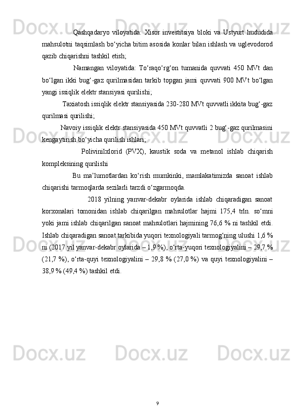 Qashqadaryo   viloyatida:   Xisor   investitsiya   bloki   va   Ustyurt   hududida
mahsulotni taqsimlash bo‘yicha bitim asosida konlar bilan ishlash va uglevodorod
qazib chiqarishni tashkil etish;  
                      Namangan   viloyatida:   To‘raqo‘rg‘on   tumanida   quvvati   450   MVt   dan
bo‘lgan   ikki   bug‘-gaz   qurilmasidan   tarkib   topgan   jami   quvvati   900   MVt   bo‘lgan
yangi issiqlik elektr stansiyasi qurilishi;  
           Taxiatosh issiqlik elektr stansiyasida 230-280 MVt quvvatli ikkita bug‘-gaz
qurilmasi qurilishi;  
          Navoiy issiqlik elektr stansiyasida 450 MVt quvvatli 2 bug‘-gaz qurilmasini
kengaytirish bo‘yicha qurilish ishlari;  
                    Polivinilxlorid   (PVX),   kaustik   soda   va   metanol   ishlab   chiqarish
kompleksining qurilishi 
                    Bu   ma’lumotlardan   ko‘rish   mumkinki,   mamlakatimizda   sanoat   ishlab
chiqarishi tarmoqlarda sezilarli tarzdi o‘zgarmoqda.  
                            2018   yilning   yanvar-dekabr   oylarida   ishlab   chiqaradigan   sanoat
korxonalari   tomonidan   ishlab   chiqarilgan   mahsulotlar   hajmi   175,4   trln.   so‘mni
yoki jami ishlab chiqarilgan sanoat mahsulotlari hajmining 76,6 % ni tashkil etdi.
Ishlab chiqaradigan sanoat tarkibida yuqori texnologiyali tarmog‘ning ulushi 1,6 %
ni (2017 yil yanvar-dekabr oylarida – 1,9 %), o‘rta-yuqori texnologiyalini – 29,7 %
(21,7  %),  o‘rta-quyi   texnologiyalini  –  29,8 %  (27,0 %)  va  quyi  texnologiyalini  –
38,9 % (49,4 %) tashkil etdi.  
 
9