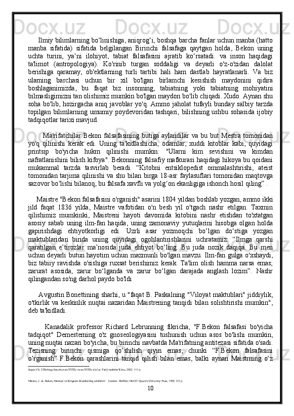       Ilmiy bilimlarning bo‘linishiga, aniqrog‘i, boshqa barcha fanlar uchun manba (hatto
manba   sifatida)   sifatida   belgilangan   Birinchi   falsafaga   qaytgan   holda,   Bekon   uning
uchta   turini,   ya’ni   ilohiyot,   tabiat   falsafasini   ajratib   ko‘rsatadi.   va   inson   haqidagi
ta'limot   (antropologiya).   Ko'rinib   turgan   soddaligi   va   deyarli   o'z-o'zidan   dalolat
berishiga   qaramay,   ob'ektlarning   turli   tartibi   hali   ham   dastlab   hayratlanarli.   Va   biz
ularning   barchasi   uchun   bir   xil   bo'lgan   birlamchi   kesishish   maydonini   qidira
boshlaganimizda,   bu   faqat   biz   insonning,   tabiatning   yoki   tabiatning   mohiyatini
bilmasligimizni tan olishimiz mumkin bo'lgan maydon bo'lib chiqadi. Xudo. Aynan shu
soha  bo'lib,  hozirgacha  aniq  javoblar  yo'q.  Ammo jaholat   tufayli   bunday salbiy  tarzda
topilgan bilimlarning umumiy poydevoridan  tashqari, bilishning ushbu sohasida  ijobiy
tadqiqotlar tarixi mavjud.
            Ma'rifatchilar   Bekon   falsafasining   butiga   aylandilar   va   bu   but   Mestra   tomonidan
yo'q   qilinishi   kerak   edi.   Uning   ta'kidlashicha,   odamlar,   xuddi   kitoblar   kabi,   quyidagi
printsip   bo'yicha   hukm   qilinishi   mumkin:   "Ularni   kim   sevishini   va   kimdan
nafratlanishini bilish kifoya". Bekonning falsafiy mafkurasi haqidagi hikoya bu qoidani
mukammal   tarzda   tasvirlab   beradi.   “Kitobni   entsiklopedist   ommalashtirishi,   ateist
tomonidan tarjima qilinishi va shu bilan birga 18-asr  faylasuflari tomonidan maqtovga
sazovor bo lishi bilanoq, bu falsafa xavfli va yolg on ekanligiga ishonch hosil qiling” .ʻ ʻ
     Maistre "Bekon falsafasini o'rganish" asarini 1804 yildan boshlab yozgan, ammo ikki
jild   faqat   1836   yilda,   Maistre   vafotidan   o'n   besh   yil   o'tgach   nashr   etilgan.   Taxmin
qilishimiz   mumkinki,   Maistreni   hayoti   davomida   kitobini   nashr   etishdan   to'xtatgan
asosiy   sabab   uning   ilm-fan   haqida,   uning   zamonaviy   yutuqlarini   hisobga   olgan   holda
gapirishdagi   ehtiyotkorligi   edi.   Uzrli   asar   yozmoqchi   bo‘lgan   do‘stiga   yozgan
maktublaridan   birida   uning   quyidagi   ogohlantirishlarini   uchratamiz:   “Ilmga   qarshi
qaratilgan   e’tirozlar   ma’nosida   juda   ehtiyot   bo‘ling.   Bu   juda   nozik   daqiqa.   Bu   men
uchun deyarli butun hayotim uchun mazmunli bo'lgan mavzu. Ilm-fan gulga o'xshaydi,
biz   tabiiy   ravishda   o'sishiga   ruxsat   berishimiz   kerak.   Ta'lim   olish   hamma   narsa   emas;
zarurat   asosida,   zarur   bo‘lganda   va   zarur   bo‘lgan   darajada   anglash   lozim”.   Nashr
qilingandan so'ng darhol paydo bo'ldi
         Avgustin Bonettining sharhi, u "faqat B. Paskalning "Viloyat maktublari" jiddiylik,
o'tkirlik va keskinlik nuqtai nazaridan Maistrening tanqidi bilan solishtirishi mumkin",
deb ta'kidladi.
          Kanadalik   professor   Richard   Lebrunning   fikricha,   "F.Bekon   falsafasi   bo'yicha
tadqiqot"   Demesterning   o'z   gnoseologiyasini   tushunish   uchun   asos   bo'lishi   mumkin,
uning nuqtai nazari bo'yicha, bu birinchi navbatda Ma'rifatning antitezasi sifatida o'sadi.
Tezisning   birinchi   qismiga   qo‘shilish   qiyin   emas,   chunki   “F.Bekon   falsafasini
o‘rganish”   F.Bekon   qarashlarini   tanqid   qilish   bilan   emas,   balki   aynan   Maistrning   o‘z
Jaquet Ch. L'Héritage baconien au XVIIIe va au XVIIIe siècles. Parij: nashrlar Kime, 2002. 111 p.
Maistre, J. de. Bekon, Monreal va Kingston falsafasining tekshiruvi - London - Buffalo: McGill-Queen's University Press, 1998. 331 p.
10 