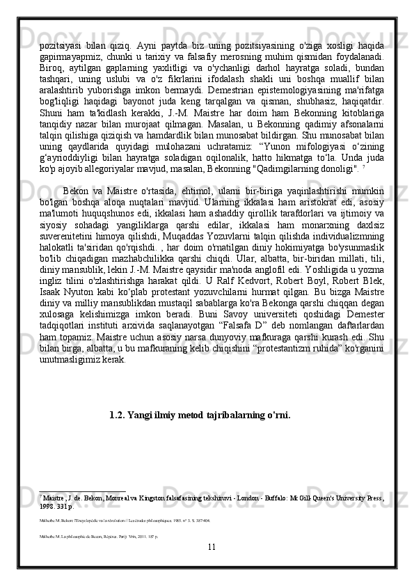 pozitsiyasi   bilan   qiziq.   Ayni   paytda   biz   uning   pozitsiyasining   o'ziga   xosligi   haqida
gapirmayapmiz,   chunki   u   tarixiy   va   falsafiy   merosning   muhim   qismidan   foydalanadi.
Biroq,   aytilgan   gaplarning   yaxlitligi   va   o'ychanligi   darhol   hayratga   soladi,   bundan
tashqari,   uning   uslubi   va   o'z   fikrlarini   ifodalash   shakli   uni   boshqa   muallif   bilan
aralashtirib   yuborishga   imkon   bermaydi.   Demestrian   epistemologiyasining   ma'rifatga
bog'liqligi   haqidagi   bayonot   juda   keng   tarqalgan   va   qisman,   shubhasiz,   haqiqatdir.
Shuni   ham   ta'kidlash   kerakki,   J.-M.   Maistre   har   doim   ham   Bekonning   kitoblariga
tanqidiy   nazar   bilan   murojaat   qilmagan.   Masalan,   u   Bekonning   qadimiy   afsonalarni
talqin qilishiga qiziqish va hamdardlik bilan munosabat bildirgan. Shu munosabat bilan
uning   qaydlarida   quyidagi   mulohazani   uchratamiz:   “Yunon   mifologiyasi   o‘zining
g‘ayrioddiyligi   bilan   hayratga   soladigan   oqilonalik,   hatto   hikmatga   to‘la.   Unda   juda
ko'p ajoyib allegoriyalar mavjud, masalan, Bekonning "Qadimgilarning donoligi".  7
          Bekon   va   Maistre   o'rtasida,   ehtimol,   ularni   bir-biriga   yaqinlashtirishi   mumkin
bo'lgan   boshqa   aloqa   nuqtalari   mavjud.   Ularning   ikkalasi   ham   aristokrat   edi,   asosiy
ma'lumoti   huquqshunos   edi,   ikkalasi   ham   ashaddiy   qirollik   tarafdorlari   va   ijtimoiy   va
siyosiy   sohadagi   yangiliklarga   qarshi   edilar,   ikkalasi   ham   monarxning   daxlsiz
suverenitetini himoya qilishdi, Muqaddas Yozuvlarni talqin qilishda individualizmning
halokatli   ta'siridan   qo'rqishdi.   ,   har   doim   o'rnatilgan   diniy   hokimiyatga   bo'ysunmaslik
bo'lib   chiqadigan   mazhabchilikka   qarshi   chiqdi.   Ular,   albatta,   bir-biridan   millati,   tili,
diniy mansublik, lekin J.-M. Maistre qaysidir ma'noda anglofil edi. Yoshligida u yozma
ingliz   tilini   o'zlashtirishga   harakat   qildi.   U   Ralf   Kedvort,   Robert   Boyl,   Robert   Blek,
Isaak   Nyuton   kabi   ko‘plab   protestant   yozuvchilarni   hurmat   qilgan.   Bu   bizga   Maistre
diniy va milliy mansublikdan mustaqil sabablarga ko'ra Bekonga qarshi chiqqan degan
xulosaga   kelishimizga   imkon   beradi.   Buni   Savoy   universiteti   qoshidagi   Demester
tadqiqotlari   instituti   arxivida   saqlanayotgan   “Falsafa   D”   deb   nomlangan   daftarlardan
ham   topamiz.  Maistre   uchun  asosiy   narsa  dunyoviy  mafkuraga  qarshi  kurash  edi.  Shu
bilan birga, albatta, u bu mafkuraning kelib chiqishini “protestantizm ruhida” ko'rganini
unutmasligimiz kerak.
                             1.2. Yangi ilmiy metod tajribalarning o'rni. 
7
 Maistre, J. de. Bekon, Monreal va Kingston falsafasining tekshiruvi - London - Buffalo: McGill-Queen's University Press,
1998. 331 p.
Malherbe M. Bekon: l'Encyclopédie va la révolution // Les études philosophiques. 1985. n° 3. S. 387-404.
Malherbe M. La philosophie de Becon, Répères. Parij: Vrin, 2011. 187 p.
11 