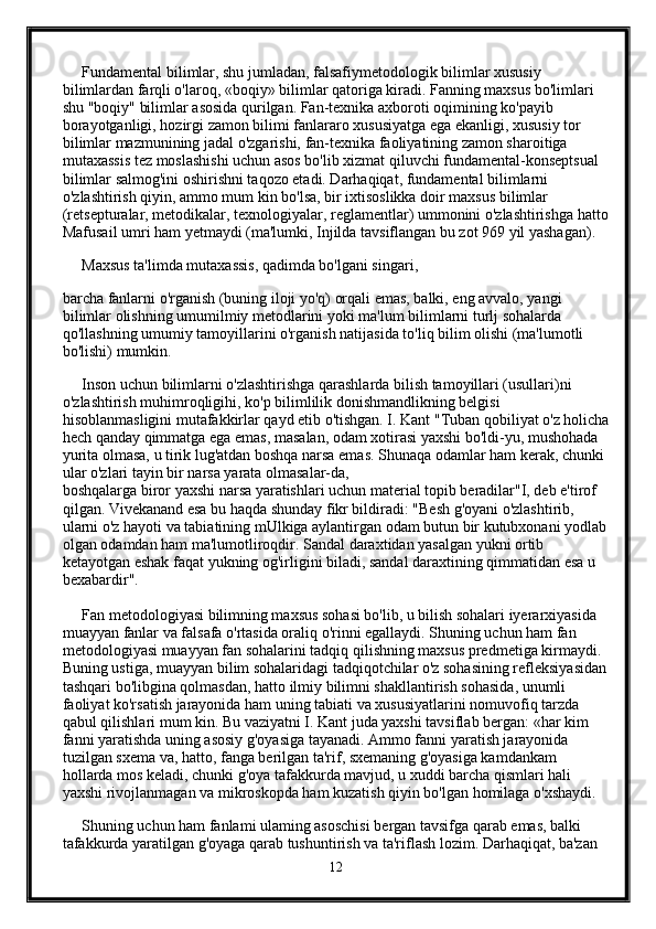      Fundamental bilimlar, shu jumladan, falsafiymetodologik bilimlar xususiy 
bilimlardan farqli o'laroq, «boqiy» bilimlar qatoriga kiradi. Fanning maxsus bo'limlari 
shu "boqiy" bilimlar asosida qurilgan. Fan-texnika axboroti oqimining ko'payib 
borayotganligi, hozirgi zamon bilimi fanlararo xususiyatga ega ekanligi, xususiy tor 
bilimlar mazmunining jadal o'zgarishi, fan-texnika faoliyatining zamon sharoitiga 
mutaxassis tez moslashishi uchun asos bo'lib xizmat qiluvchi fundamental-konseptsual 
bilimlar salmog'ini oshirishni taqozo etadi. Darhaqiqat, fundamental bilimlarni 
o'zlashtirish qiyin, ammo mum kin bo'lsa, bir ixtisoslikka doir maxsus bilimlar 
(retsepturalar, metodikalar, texnologiyalar, reglamentlar) ummonini o'zlashtirishga hatto
Mafusail umri ham yetmaydi (ma'lumki, Injilda tavsiflangan bu zot 969 yil yashagan). 
     Maxsus ta'limda mutaxassis, qadimda bo'lgani singari, 
barcha fanlarni o'rganish (buning iloji yo'q) orqali emas, balki, eng avvalo, yangi 
bilimlar olishning umumilmiy metodlarini yoki ma'lum bilimlarni turlj sohalarda 
qo'llashning umumiy tamoyillarini o'rganish natijasida to'liq bilim olishi (ma'lumotli 
bo'lishi) mumkin. 
     Inson uchun bilimlarni o'zlashtirishga qarashlarda bilish tamoyillari (usullari)ni 
o'zlashtirish muhimroqligihi, ko'p bilimlilik donishmandlikning belgisi 
hisoblanmasligini mutafakkirlar qayd etib o'tishgan. I. Kant "Tuban qobiliyat o'z holicha
hech qanday qimmatga ega emas, masalan, odam xotirasi yaxshi bo'ldi-yu, mushohada 
yurita olmasa, u tirik lug'atdan boshqa narsa emas.  Shunaqa odamlar ham kerak, chunki 
ular o'zlari tayin bir narsa yarata olmasalar-da, 
boshqalarga biror yaxshi narsa yaratishlari uchun material topib beradilar"I, deb e'tirof 
qilgan. Vivekanand esa bu haqda shunday fikr bildiradi: "Besh g'oyani o'zlashtirib, 
ularni o'z hayoti va tabiatining mUlkiga aylantirgan odam butun bir kutubxonani yodlab
olgan odamdan ham ma'lumotliroqdir. Sandal daraxtidan yasalgan yukni ortib 
ketayotgan eshak faqat yukning og'irligini biladi, sandal daraxtining qimmatidan esa u 
bexabardir". 
     Fan metodologiyasi bilimning maxsus sohasi bo'lib, u bilish sohalari iyerarxiyasida 
muayyan fanlar va falsafa o'rtasida oraliq o'rinni egallaydi. Shuning uchun ham fan 
metodologiyasi muayyan fan sohalarini tadqiq qilishning maxsus predmetiga kirmaydi. 
Buning ustiga, muayyan bilim sohalaridagi tadqiqotchilar o'z sohasining refleksiyasidan
tashqari bo'libgina qolmasdan, hatto ilmiy bilimni shakllantirish sohasida, unumli 
faoliyat ko'rsatish jarayonida ham uning tabiati va xususiyatlarini nomuvofiq tarzda 
qabul qilishlari mum kin. Bu vaziyatni I. Kant juda yaxshi tavsiflab bergan: «har kim 
fanni yaratishda uning asosiy g'oyasiga tayanadi. Ammo fanni yaratish jarayonida 
tuzilgan sxema va, hatto, fanga berilgan ta'rif, sxemaning g'oyasiga kamdankam 
hollarda mos keladi, chunki g'oya tafakkurda mavjud, u xuddi barcha qismlari hali 
yaxshi rivojlanmagan va mikroskopda ham kuzatish qiyin bo'lgan homilaga o'xshaydi. 
     Shuning uchun ham fanlami ulaming asoschisi bergan tavsifga qarab emas, balki 
tafakkurda yaratilgan g'oyaga qarab tushuntirish va ta'riflash lozim. Darhaqiqat, ba'zan 
12 