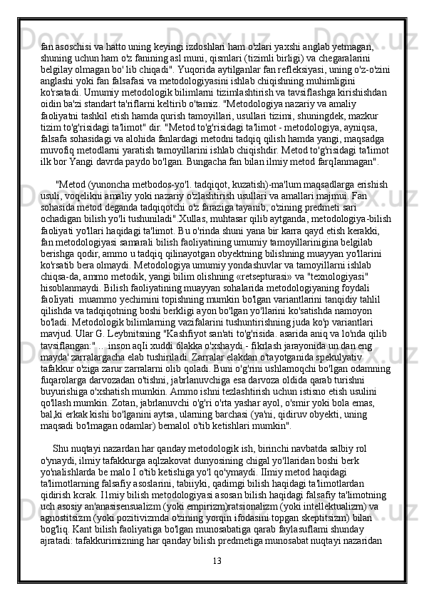 fan asoschisi va hatto uning keyingi izdoshlari ham o'zlari yaxshi anglab yetmagan, 
shuning uchun ham o'z fanining asl muni, qismlari (tizimli birligi) va chegaralarini 
belgilay olmagan bo' lib chiqadi". Yuqorida aytilganlar fan refleksiyasi, uning o'z-o'zini 
anglashi yoki fan falsafasi va metodologiyasini ishlab chiqishning muhimligini 
ko'rsatadi. Umumiy metodologik bilimlarni tizimlashtirish va tavsiflashga kirishishdan 
oidin ba'zi standart ta'riflarni keltirib o'tamiz. "Metodologiya nazariy va amaliy 
faoliyatni tashkil etish hamda qurish tamoyillari, usullari tizimi, shuningdek, mazkur 
tizim to'g'risidagi ta'limot" dir. "Metod to'g'risidagi ta'limot - metodologiya, ayniqsa, 
falsafa sohasidagi va alohida fanlardagi metodni tadqiq qilish hamda yangi, maqsadga 
muvofiq metodlarni yaratish tamoyillarini ishlab chiqishdir. Metod to'g'risidagi ta'limot 
ilk bor Yangi davrda paydo bo'lgan. Bungacha fan bilan ilmiy metod farqIanmagan".
      "Metod (yunoncha metbodos-yo'l. tadqiqot, kuzatish)-ma'lum maqsadlarga erishish 
usuli, voqelikni amaliy yoki nazariy o'zlashtirish usullari va amallari majmui. Fan 
sohasida metod deganda tadqiqotchi o'z faraziga tayanib, o'zining predmeti sari 
ochadigan bilish yo'li tushuniladi".Xullas, muhtasar qilib aytganda, metodologiya-bilish
faoliyati yo'llari haqidagi ta'limot. Bu o'rinda shuni yana bir karra qayd etish kerakki, 
fan metodologiyasi samarali bilish faoliyatining umumiy tamoyillarinigina belgilab 
berishga qodir, ammo u tadqiq qilinayotgan obyektning bilishning muayyan yo'llarini 
ko'rsatib bera olmaydi. Metodologiya umumiy yondashuvlar va tamoyillarni ishlab 
chiqsa-da, ammo metodik, yangi bilim olishning «retsepturasi» va "texnologiyasi" 
hisoblanmaydi. Bilish faoliyatining muayyan sohalarida metodologiyaning foydali 
faoIiyati  muammo yechimini topishning mumkin bo'lgan variantlarini tanqidiy tahlil 
qilishda va tadqiqotning boshi berkligi ayon bo'lgan yo'llarini ko'satishda namoyon 
bo'ladi. Metodologik bilimlarning vazifalarini tushuntirishning juda ko'p variantlari 
mavjud. Ular G. Leybnitsning "Kashfiyot san'ati to'g'risida. asarida aniq va lo'nda qilib 
tavsiflangan:" .. .inson aqIi xuddi 6lakka o'xshaydi - fikrlash jarayonida un dan eng 
mayda' zarralargacha elab tushiriladi. Zarralar elakdan o'tayotganida spekulyativ 
tafakkur o'ziga zarur zarralarni olib qoladi. Buni o'g'rini ushlamoqchi bo'lgan odamning 
fuqarolarga darvozadan o'tishni, jabrlanuvchiga esa darvoza oldida qarab turishni 
buyurishiga o'xshatish mumkin. Ammo ishni tezlashtirish uchun istisno etish usulini 
qo'llash mumkin. Zotan, jabrlanuvchi o'g'ri o'rta yashar ayol, o'smir yoki bola emas, 
bal,ki erkak kishi bo'lganini aytsa, ularning barchasi (ya'ni, qidiruv obyekti, uning 
maqsadi bo'lmagan odamlar) bemalol o'tib ketishlari mumkin".
     Shu nuqtayi nazardan har qanday metodologik ish, birinchi navbatda salbiy rol 
o'ynaydi, ilmiy tafakkurga aqlzakovat dunyosining chigal yo'llaridan boshi berk 
yo'nalishlarda be malo I o'tib ketishiga yo'l qo'ymaydi. IImiy metod haqidagi 
ta'limotlarning falsafiy asoslarini, tabiiyki, qadimgi bilish haqidagi ta'limotlardan 
qidirish kcrak. I1miy bilish metodologiyasi asosan bilish haqidagi falsafiy ta'limotning 
uch asosiy an'anasisensualizm (yoki empirizm)ratsionalizm (yoki intellektualizm) va 
agnostitsizm (yoki pozitivizmda o'zining yorqin ifodasini topgan skeptitsizm) bilan 
bog'liq. Kant bilish faoliyatiga bo'lgan munosabatiga qarab faylasuflami shunday 
ajratadi: tafakkurimizning har qanday bilish predmetiga munosabat nuqtayi nazaridan 
13 