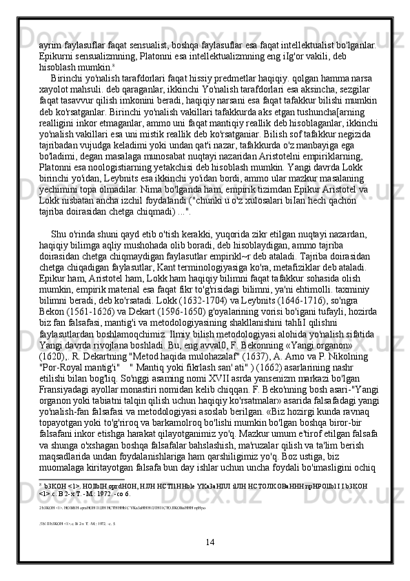 ayrim faylasuflar faqat sensualist, boshqa faylasuflar esa faqat intellektualist bo'lganlar. 
Epikurni sensualizmning, Platonni esa intellektualizmning eng iIg'or vakili, deb 
hisoblash mumkin. 8
     
     Birinchi yo'nalish tarafdorlari faqat hissiy predmetlar haqiqiy. qolgan hamma narsa 
xayolot mahsuli. deb qaraganlar, ikkinchi Yo'nalish tarafdorlari esa aksincha, sezgilar 
faqat tasavvur qilish imkonini beradi, haqiqiy narsani esa faqat tafakkur bilishi mumkin 
deb ko'rsatganlar. Birinchi yo'nalish vakillari tafakkurda aks etgan tushuncha[arning 
realligini inkor etmaganlar, ammo uni faqat mantiqiy reallik deb hisoblaganlar, ikkinchi 
yo'nalish vakillari esa uni mistik reallik deb ko'rsatganiar. Bilish sof tafakkur negizida 
tajribadan vujudga keladimi yoki undan qat'i nazar, tafakkurda o'z manbayiga ega 
bo'ladimi, degan masalaga munosabat nuqtayi nazaridan Aristotelni empiriklarning, 
Platonni esa noologistiarning yetakchisi deb hisoblash mumkin. Yangi davrda Lokk 
birinchi yo'idan, Leybnits esa ikkinchi yo'idan bordi, ammo ular mazkur masalaning 
yechimini topa olmadilar. Nima bo'lganda ham, empirik tizimdan Epikur Aristotel va 
Lokk nisbatan ancha izchil foydalandi ("chunki u o'z xulosalari biIan hech qachon 
tajriba doirasidan chetga chiqmadi) ...". 
     Shu o'rinda shuni qayd etib o'tish kerakki, yuqorida zikr etilgan nuqtayi nazardan, 
haqiqiy bilimga aqliy mushohada olib boradi, deb hisoblaydigan, ammo tajriba 
doirasidan chetga chiqmaydigan faylasutlar empirikl~r deb ataladi. Tajriba doirasidan 
chetga chiqadigan faylasutlar, Kant terminologiyasiga ko'ra, metafiziklar deb ataladi. 
Epikur ham, Aristotel ham, Lokk ham haqiqiy bilimni faqat tafakkur sohasida olish 
mumkin, empirik material esa faqat fikr to'g'risidagi bilimni, ya'ni ehtimolli. taxminiy 
bilimni beradi, deb ko'rsatadi. Lokk (1632-1704) va Leybnits (1646-1716), so'ngra 
Bekon (1561-1626) va Dekart (1596-1650) g'oyalarining vorisi bo'igani tufayli, hozirda 
biz fan falsafasi, mantig'i va metodologiyasining shakllanishini tahIiI qilishni 
faylasutlardan boshlamoqchimiz. Ilmiy bilish metodologiyasi alohida yo'nalish sifatida 
Yangi davrda rivojlana boshladi. Bu, eng avval0, F. Bekonning «Yangi organon» 
(1620),. R. Dekartning "Metod haqida mulohazalaf" (1637), A. Arno va P. Nikolning 
"Por-Royal mantig'i"    " Mantiq yoki fikrlash san' ati" ) (1662) asarlarining nashr 
etilishi bilan bog'liq. So'nggi asaming nomi XVII asrda yansenizm markazi bo'lgan 
Fransiyadagi ayollar monastiri nomidan kelib chiqqan. F. Beko'nning bosh asari-"Yangi
organon yoki tabiatni talqin qilish uchun haqiqiy ko'rsatmalar» asarida falsafadagi yangi
yo'nalish-fan falsafasi va metodologiyasi asoslab berilgan. «Biz hozirgi kunda ravnaq 
topayotgan yoki to'g'riroq va barkamolroq bo'lishi mumkin bo'lgan boshqa biror-bir 
falsafani inkor etishga harakat qilayotganimiz yo'q. Mazkur umum e'tirof etilgan falsafa 
va shunga o'xshagan boshqa falsafalar bahslashish, ma'ruzalar qilish va ta'lim berish 
maqsadlarida undan foydalanishlariga ham qarshiligimiz yo'q. Boz ustiga, biz 
muomalaga kiritayotgan falsafa bun day ishlar uchun uncha foydali bo'imasligini ochiq 
8
   b 3 KOH  <1>.  HOllbIH   oprdHOH ,  HJJH   HCTI 1 HHble   YKa 3 aHIUI   ilJIH   HCTOJIKOBaHHH   npHPOllbl   I   I   b 3 KOH  
<1>. c .  B  2- x   T . - M .: 1972. - co  6. 
2 b3KOH <1>. HOBblH opraHOH I1JJH HCTHHHblC YKa3aHHH ilJIH I1CTOJIKOBaHHH npHpo-
.!lbl II b3KOH <1>.c. B 2-x T. -M.: 1972. -c. 5. 
14 