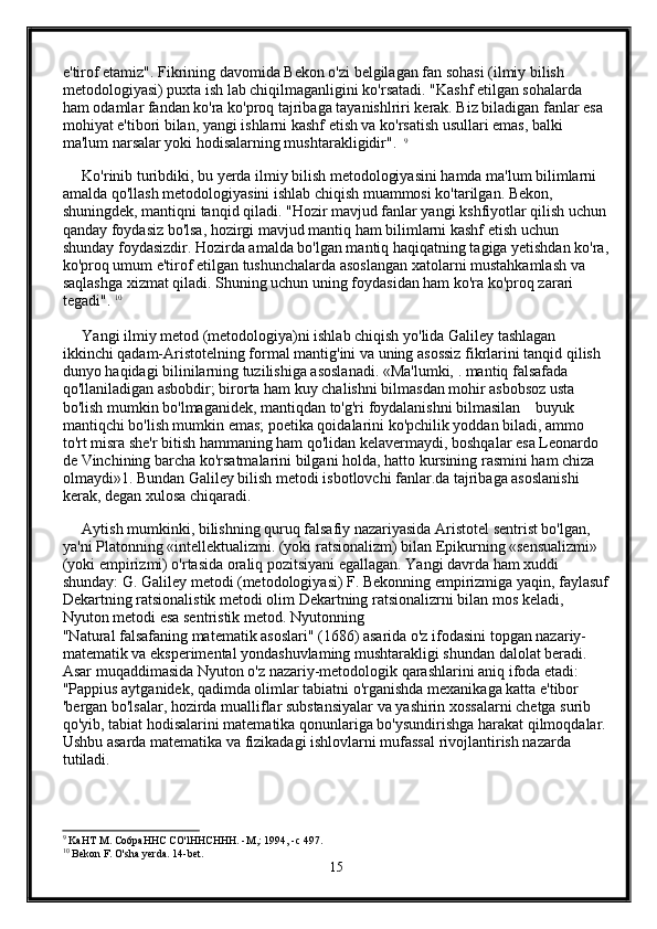 e'tirof etamiz". Fikrining davomida Bekon o'zi belgilagan fan sohasi (ilmiy bilish 
metodologiyasi) puxta ish lab chiqilmaganligini ko'rsatadi. "Kashf etilgan sohalarda 
ham odamlar fandan ko'ra ko'proq tajribaga tayanishlriri kerak. Biz biladigan fanlar esa 
mohiyat e'tibori bilan, yangi ishlarni kashf etish va ko'rsatish usullari emas, balki 
ma'lum narsalar yoki hodisalarning mushtarakligidir".   9
 
     Ko'rinib turibdiki, bu yerda ilmiy bilish metodologiyasini hamda ma'lum bilimlarni 
amalda qo'llash metodologiyasini ishlab chiqish muammosi ko'tarilgan. Bekon, 
shuningdek, mantiqni tanqid qiladi. "Hozir mavjud fanlar yangi kshfiyotlar qilish uchun 
qanday foydasiz bo'lsa, hozirgi mavjud mantiq ham bilimlarni kashf etish uchun 
shunday foydasizdir. Hozirda amalda bo'lgan mantiq haqiqatning tagiga yetishdan ko'ra,
ko'proq umum e'tirof etilgan tushunchalarda asoslangan xatolarni mustahkamlash va 
saqlashga xizmat qiladi. Shuning uchun uning foydasidan ham ko'ra ko'proq zarari 
tegadi".  10
     Yangi ilmiy metod (metodologiya)ni ishlab chiqish yo'lida Galiley tashlagan 
ikkinchi qadam-Aristotelning formal mantig'ini va uning asossiz fikrlarini tanqid qilish 
dunyo haqidagi bilinilarning tuzilishiga asoslanadi. «Ma'lumki, . mantiq falsafada 
qo'llaniladigan asbobdir; birorta ham kuy chalishni bilmasdan mohir asbobsoz usta 
bo'lish mumkin bo'lmaganidek, mantiqdan to'g'ri foydalanishni bilmasilan    buyuk 
mantiqchi bo'lish mumkin emas; poetika qoidalarini ko'pchilik yoddan biladi, ammo 
to'rt misra she'r bitish hammaning ham qo'lidan kelavermaydi, boshqalar esa Leonardo 
de Vinchining barcha ko'rsatmalarini bilgani holda, hatto kursining rasmini ham chiza 
olmaydi»1. Bundan Galiley bilish metodi isbotlovchi fanlar.da tajribaga asoslanishi 
kerak, degan xulosa chiqaradi. 
     Aytish mumkinki, bilishning quruq falsafiy nazariyasida Aristotel sentrist bo'lgan, 
ya'ni Platonning «intellektualizmi. (yoki ratsionalizm) bilan Epikurning «sensualizmi» 
(yoki empirizmi) o'rtasida oraliq pozitsiyani egallagan. Yangi davrda ham xuddi 
shunday: G. Galiley metodi (metodologiyasi) F. Bekonning empirizmiga yaqin, faylasuf
Dekartning ratsionalistik metodi olim Dekartning ratsionalizrni bilan mos keladi, 
Nyuton metodi esa sentristik metod. Nyutonning 
"Natural falsafaning matematik asoslari" (1686) asarida o'z ifodasini topgan nazariy-
matematik va eksperimental yondashuvlaming mushtarakligi shundan dalolat beradi. 
Asar muqaddimasida Nyuton o'z nazariy-metodologik qarashlarini aniq ifoda etadi: 
"Pappius aytganidek, qadimda olimlar tabiatni o'rganishda mexanikaga katta e'tibor 
'bergan bo'lsalar, hozirda mualliflar substansiyalar va yashirin xossalarni chetga surib 
qo'yib, tabiat hodisalarini matematika qonunlariga bo'ysundirishga harakat qilmoqdalar. 
Ushbu asarda matematika va fizikadagi ishlovlarni mufassal rivojlantirish nazarda 
tutiladi. 
  
9
 KaHT M. Co6paHHC CO'lHHCHHH. -M,: 1994, -c 497. 
10
 Bekon F. O'sha yerda. 14-bet. 
15 