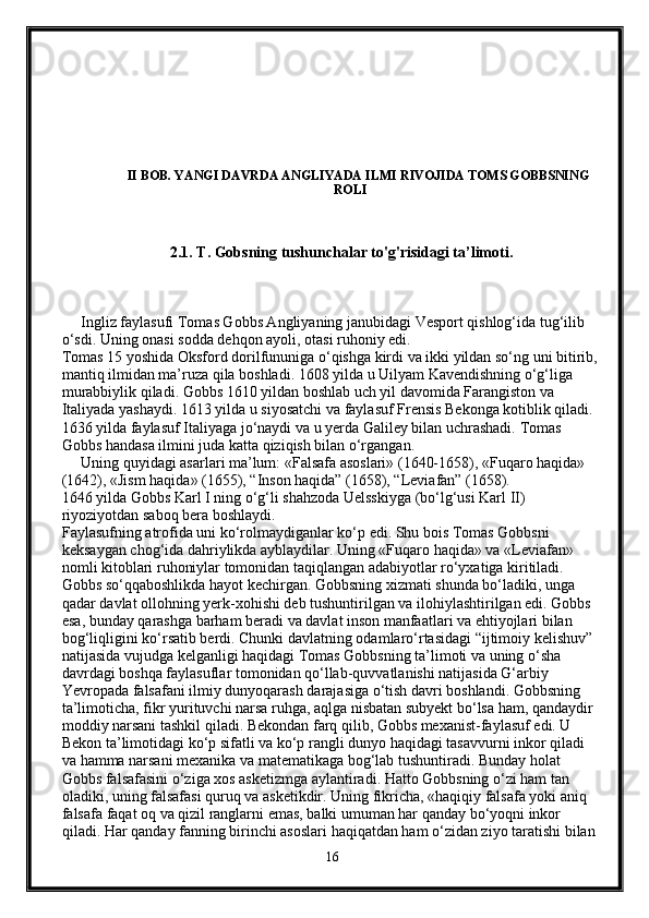                     II BOB. YANGI DAVRDA ANGLIYADA ILMI RIVOJIDA TOMS GOBBSNING  
                                                                                   ROLI 
                                 2.1. T. Gobsning tushunchalar to'g'risidagi ta’limoti.  
     Ingliz faylasufi Tomas Gobbs Angliyaning janubidagi Vesport qishlog‘ida tug‘ilib 
o‘sdi. Uning onasi sodda dehqon ayoli, otasi ruhoniy edi.
Tomas 15 yoshida Oksford dorilfununiga o‘qishga kirdi va ikki yildan so‘ng uni bitirib, 
mantiq ilmidan ma’ruza qila boshladi. 1608 yilda u Uilyam Kavendishning o‘g‘liga 
murabbiylik qiladi. Gobbs 1610 yildan boshlab uch yil davomida Farangiston va 
Italiyada yashaydi. 1613 yilda u siyosatchi va faylasuf Frensis Bekonga kotiblik qiladi. 
1636 yilda faylasuf Italiyaga jo‘naydi va u yerda Galiley bilan uchrashadi.  Tomas 
Gobbs handasa ilmini juda katta qiziqish bilan o‘rgangan.
     Uning quyidagi asarlari ma’lum: «Falsafa asoslari» (1640-1658), «Fuqaro haqida» 
(1642), «Jism haqida» (1655), “Inson haqida” (1658), “Leviafan” (1658).
1646 yilda Gobbs Karl I ning o‘g‘li shahzoda Uelsskiyga (bo‘lg‘usi Karl II) 
riyoziyotdan saboq bera boshlaydi.
Faylasufning atrofida uni ko‘rolmaydiganlar ko‘p edi. Shu bois Tomas Gobbsni 
keksaygan chog‘ida dahriylikda ayblaydilar. Uning «Fuqaro haqida» va «Leviafan» 
nomli kitoblari ruhoniylar tomonidan taqiqlangan adabiyotlar ro‘yxatiga kiritiladi. 
Gobbs so‘qqaboshlikda hayot kechirgan. Gobbsning xizmati shunda bo‘ladiki, unga 
qadar davlat ollohning yerk-xohishi deb tushuntirilgan va ilohiylashtirilgan edi. Gobbs 
esa, bunday qarashga barham beradi va davlat inson manfaatlari va ehtiyojlari bilan 
bog‘liqligini ko‘rsatib berdi. Chunki davlatning odamlaro‘rtasidagi “ijtimoiy kelishuv” 
natijasida vujudga kelganligi haqidagi Tomas Gobbsning ta’limoti va uning o‘sha 
davrdagi boshqa faylasuflar tomonidan qo‘llab-quvvatlanishi natijasida G‘arbiy 
Yevropada falsafani ilmiy dunyoqarash darajasiga o‘tish davri boshlandi. Gobbsning 
ta’limoticha, fikr yurituvchi narsa ruhga, aqlga nisbatan subyekt bo‘lsa ham, qandaydir 
moddiy narsani tashkil qiladi. Bekondan farq qilib, Gobbs mexanist-faylasuf edi. U 
Bekon ta’limotidagi ko‘p sifatli va ko‘p rangli dunyo haqidagi tasavvurni inkor qiladi 
va hamma narsani mexanika va matematikaga bog‘lab tushuntiradi. Bunday holat 
Gobbs falsafasini o‘ziga xos asketizmga aylantiradi. Hatto Gobbsning o‘zi ham tan 
oladiki, uning falsafasi quruq va asketikdir. Uning fikricha, «haqiqiy falsafa yoki aniq 
falsafa faqat oq va qizil ranglarni emas, balki umuman har qanday bo‘yoqni inkor 
qiladi. Har qanday fanning birinchi asoslari haqiqatdan ham o‘zidan ziyo taratishi bilan 
16 