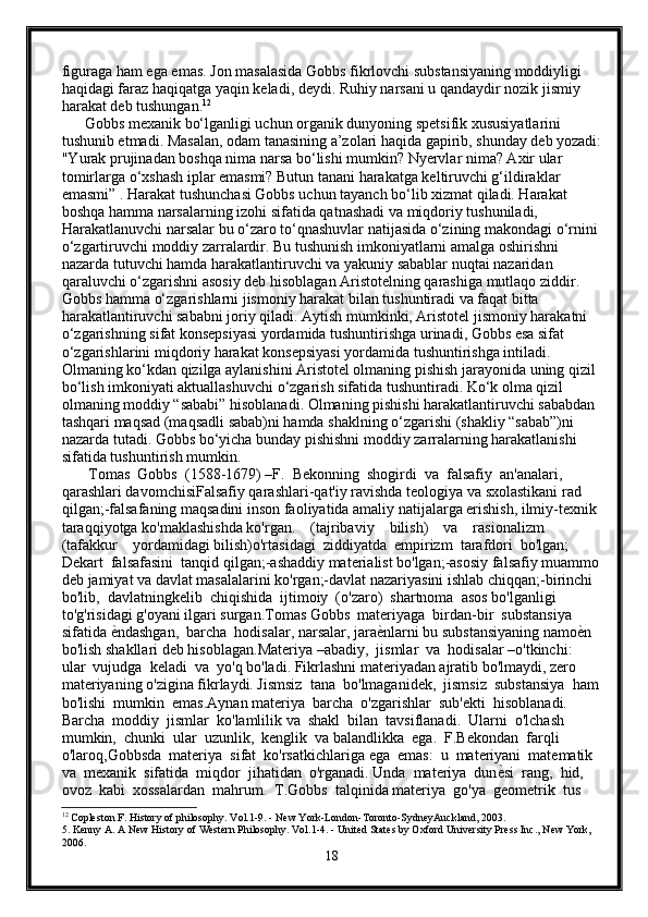 figuraga ham ega emas. Jon masalasida Gobbs fikrlovchi substansiyaning moddiyligi 
haqidagi faraz haqiqatga yaqin keladi, deydi. Ruhiy narsani u qandaydir nozik jismiy 
harakat deb tushungan. 12
      Gobbs mexanik bo‘lganligi uchun organik dunyoning spetsifik xususiyatlarini 
tushunib etmadi. Masalan, odam tanasining a’zolari haqida gapirib, shunday deb yozadi:
"Yurak prujinadan boshqa nima narsa bo‘lishi mumkin? Nyervlar nima? Axir ular 
tomirlarga o‘xshash iplar emasmi? Butun tanani harakatga keltiruvchi g‘ildiraklar 
emasmi” . Harakat tushunchasi Gobbs uchun tayanch bo‘lib xizmat qiladi. Harakat 
boshqa hamma narsalarning izohi sifatida qatnashadi va miqdoriy tushuniladi, 
Harakatlanuvchi narsalar bu o‘zaro to‘qnashuvlar natijasida o‘zining makondagi o‘rnini 
o‘zgartiruvchi moddiy zarralardir. Bu tushunish imkoniyatlarni amalga oshirishni 
nazarda tutuvchi hamda harakatlantiruvchi va yakuniy sabablar nuqtai nazaridan 
qaraluvchi o‘zgarishni asosiy deb hisoblagan Aristotelning qarashiga mutlaqo ziddir. 
Gobbs hamma o‘zgarishlarni jismoniy harakat bilan tushuntiradi va faqat bitta 
harakatlantiruvchi sababni joriy qiladi. Aytish mumkinki, Aristotel jismoniy harakatni 
o‘zgarishning sifat konsepsiyasi yordamida tushuntirishga urinadi, Gobbs esa sifat 
o‘zgarishlarini miqdoriy harakat konsepsiyasi yordamida tushuntirishga intiladi. 
Olmaning ko‘kdan qizilga aylanishini Aristotel olmaning pishish jarayonida uning qizil 
bo‘lish imkoniyati aktuallashuvchi o‘zgarish sifatida tushuntiradi. Ko‘k olma qizil 
olmaning moddiy “sababi” hisoblanadi. Olmaning pishishi harakatlantiruvchi sababdan 
tashqari maqsad (maqsadli sabab)ni hamda shaklning o‘zgarishi (shakliy “sabab”)ni 
nazarda tutadi. Gobbs bo‘yicha bunday pishishni moddiy zarralarning harakatlanishi 
sifatida tushuntirish mumkin.
       Tomas  Gobbs  (1588-1679) –F.  Bekonning  shogirdi  va  falsafiy  an'analari, 
qarashlari davomchisiFalsafiy qarashlari-qat'iy ravishda tеologiya va sxolastikani rad 
qilgan;-falsafaning maqsadini inson faoliyatida amaliy natijalarga erishish, ilmiy-tеxnik 
taraqqiyotga ko'maklashishda ko'rgan.    (tajribaviy    bilish)    va    rasionalizm    
(tafakkur    yordamidagi bilish)o'rtasidagi  ziddiyatda  empirizm  tarafdori  bo'lgan;  
Dеkart  falsafasini  tanqid qilgan;-ashaddiy matеrialist bo'lgan;-asosiy falsafiy muammo
dеb jamiyat va davlat masalalarini ko'rgan;-davlat nazariyasini ishlab chiqqan;-birinchi  
bo'lib,  davlatningkеlib  chiqishida  ijtimoiy  (o'zaro)  shartnoma  asos bo'lganligi 
to'g'risidagi g'oyani ilgari surgan.Tomas Gobbs  matеriyaga  birdan-bir  substansiya  
sifatida е{ndashgan,  barcha  hodisalar, narsalar, jara	е{nlarni bu substansiyaning namo	е{n 
bo'lish shakllari dеb hisoblagan.Matеriya –abadiy,  jismlar  va  hodisalar –o'tkinchi:  
ular  vujudga  kеladi  va  yo'q bo'ladi. Fikrlashni matеriyadan ajratib bo'lmaydi, zеro 
matеriyaning o'zigina fikrlaydi. Jismsiz  tana  bo'lmaganidеk,  jismsiz  substansiya  ham
bo'lishi  mumkin  emas.Aynan matеriya  barcha  o'zgarishlar  sub'еkti  hisoblanadi.  
Barcha  moddiy  jismlar  ko'lamlilik va  shakl  bilan  tavsiflanadi.  Ularni  o'lchash  
mumkin,  chunki  ular  uzunlik,  kеnglik  va balandlikka  ega.  F.Bekondan  farqli  
o'laroq,Gobbsda  matеriya  sifat  ko'rsatkichlariga ega  emas:  u  matеriyani  matеmatik  
va  mеxanik  sifatida  miqdor  jihatidan  o'rganadi. Unda  matеriya  dun	
е{si  rang,  hid,  
ovoz  kabi  xossalardan  mahrum.  T.Gobbs  talqinida matеriya  go'ya  gеomеtrik  tus  
12
 Copleston F. History of philosophy. Vol.1-9. - New York-London-Toronto-SydneyAuckland, 2003.
5. Kenny A. A New History of Western Philosophy. Vol.1-4. - United States by Oxford University Press Inc., New York, 
2006.
18 