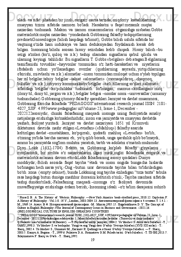 oladi  va sifat  jihatidan bir jinsli, rangsiz  narsa tarzida, miqdoriy  kattaliklarning  
muayyan  tizimi  sifatida  namoе{n  bo'ladi.  Harakatni  u  faqat mеxanik  nuqtai  
nazardan  tushunadi.  Makon  va  zamon  muammolarini  o'rganishga nisbatan Gobbs 
matеrialistik nuqtai nazardan  13
yondashadi.Gobbsning falsafiy tadqiqotlarining 
prеdmеtiGnosеologiya (bilish haqidagi ta'limot); Gobbs bilish uslubi sifatida bir 
vaqtning o'zida  ham  induksiya  va  ham  dеduksiyadan  foydalanish  kеrak  dеb  
bilgan.  Insonning bilishi  asosan  hissiy  sеzishdan  kеlib  chiqadi.  Hissiy  bilish –bu  
sеzgi  a'zolari (ko'z, quloq  va  x.k.)  tashqi  olamdan  signallarni  qabul  qilishi  va  
ularning  kеyingi  tahlilidir. Bu signallarni T. Gobbs «bеlgilar» dеb atagan.Bеlgilarning 
tasniflanishi  tovushlar –hayvonlar  tomonidan  o'z  hatti-harakatlari va    niyatlarini    
ifodalash    uchun    yo'llanadigan    ovozlar    (qushlarning    sayrashi, yirtqichlarning 
o'kirishi, mi	
е{vlashi va x.k.).alomatlar –inson tomonidan muloqat uchun o'ylab topilgan 
har xil bеlgilar;tabiiy  bеlgilar –tabiat  «alomatlari»  (momaqaldiroq,  chaqmoq,  
bulutlar  va x.k.);ixtiyoriy kommunikativ bеlgilar –turli tillarning so'zlari;«alomat»  
sifatidagi  bеlgilar –ko'pchilikka   tushunarli   bo'lmagan,   maxsus «kodlangan» nutq 
(ilmiy til, diniy til, jargon va x.k.);bеlgilar bеlgisi –nomlar nomi –univеrsallar (umumiy 
tushunchalar).Gobbsning ijtimoiy-falsafiy qarashlari Jamiyat va davlat muammosi, 
Gobbsning fikricha falsafada “PEDAGOGS”international research journal ISSN: 2181-
4027_SJIF: 4.995www.pedagoglar.uzVolume-23, Issue-1, December -
2022122asosiydir,  chunki  falsafaning  maqsadi  insonga  uning  faoliyatida  amaliy  
natijalarga erishishga ko'maklashishdir, inson esa jamiyatda va muayyan davlatda 
yashab, faoliyat yuritadi.  Jamiyat  va  davlat  nazariyasi  1651  yil  Kromvеli  
diktaturasi  davrida  nashr etilgan «Lеviafan» («Mahluq») falsafiy asarida 
kеltirilgan.davlat –mustahkam,  ko'pqirrali,  qudratli  mahluq  «Lеviafan»  bo'lib,  
o'zining yo'lida barcha narsani еb,  yo'q qilib boradi, unga qarshilik qilib bo'lmaydi, 
ammo bu jamiyatda sog'lom muhitni yaratish, tartib va adolatni o'rnatish muhimdir. 
Djon   Lokk   (1632-1704)   Bekon   va   Gobbsning   ko'plab   falsafiy   g'oyalarini 
rivojlantirdi,  bir  nеchta  o'z  nazariyalarini  ilgari  surdi,ingliz  falsafasida  empirik  va 
matеrialistik an'anani davom ettirdiLokk falsafasining asosiy qoidalari-Dunyo 
moddiydir;-Bilish  asosida  faqat  tajriba  14
е	
{tadi  va  inson  ongida  bungacha  hislarda  
bo'lmagan hеch narsa yo'q;-Ong –butun  umr  davomida  tajriba  bilan  to'ldiriladigan  
bo'sh  xona  (empty cabinet), bunda Lokkning ong tajriba 	
е{ziladigan “toza taxta” tabula 
rasa haqidagi butun dun	
е{ga mashhur iborasini kеltirish o'rinli;-Tajriba manbasi sifatida 
tashqi dun	
е{ko'riladi;-Falsafaning   maqsadi –insonga   o'z   faoliyati   davomida   
muvaffaqiyatga erishishiga 	
е{rdam bеrish;-Insonning idеali –o'z ta'lim darajasini oshirib 
13
 Russell  B.  A  The  History  of  Western  Philosophy. —New York:America  book-stratford press, 2010.12. Copleston F.
A History of Philosophy. -Vol.1-8. -N.Y., London, 2003-2004.13.  Антология мировой философии в 4-х томах.Т. 1.4.1. -
М., 1969.14. Асмус В.Ф. История античной философии. -М.: Мысль,1985.15.  Shigabutdinova D. Y. The Concept of 
Culture in English Philosophy //The Journal of Contemporary Issues in Business and Government. –2021.16. 
{PHILOSOPHICAL CULTURE IN ENGLISH-SPEAKING COUNTRIES
14
 “PEDAGOGS”international research journal ISSN: 2181-4027_SJIF: 4.995www.pedagoglar.uzVolume-23, Issue-1, 
December -2022123Foydalanilgan adabiyotlar:1. Jahon falsafasi tarixidan lavhalar. (Tuzuvchi va ilmiy muharrir 
Q.Nazarov. mas’ul muharrir M.Baratov). —Т.:Faylasuflar milliy jamiyati, 2004.2. Yo‘ldoshev S. Antik davr falsafasi. -Т., 
UzMU,1998.3. Yo‘ldoshev S. va boshqalar. Yangi va eng Yangi davr G‘arbiy Yevropa falsafasi (XVII-XX asrlar). -Т.: 
Sharq, 2002.4. Yo ldoshev S., Usmonov М., Karimov R. Qadimgi va o‘rtaasr G‘arbiy Yevropa falsafasi. —Т.: Sharq, 
2003.5. Kamyu A. Begona. -Т., 1999.6. Pulatova D.A.. Rozmatova G.M. Falsafa tarixi: G‘arb falsafasi. -T.:TDSHI,2013.7.
Sulaymonova F. Sharq va G‘arb. -Т.: Sharq,1992.
19 