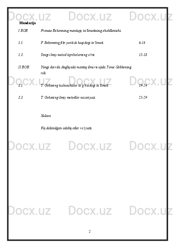                                                                    
   Mundarija                                                                       
I BOB.  Fransis Bekonning mantiqiy ta'limotining shakllanishi. 
1.1. F. Bekonning fikr yuritish haqidagi ta’limoti.  6-14
1.2. Yangi ilmiy metod tajribalarning o'rni.  15-18
II BOB. Yangi davrda Angliyada mantiq ilmi rivojida Toms Gobbsning 
roli 
2.1. T. Gobsning tushunchalar to'g'risidagi ta’limoti.  19-24
2.2. T. Gobsning ilmiy metodlar nazariyasi. 
Xulosa. 
Foydalanilgan adabiyotlar ro’yxati.  25-29
2 