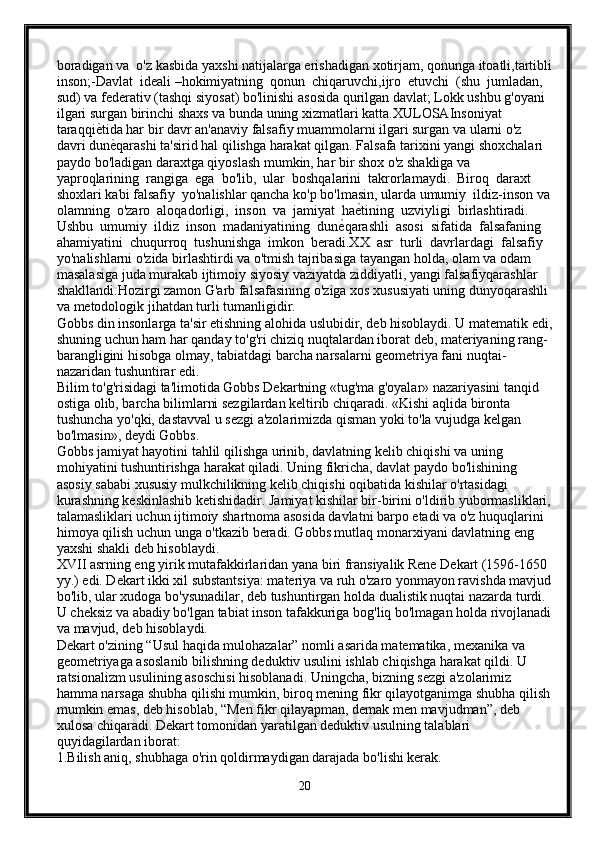 boradigan va  o'z kasbida yaxshi natijalarga erishadigan xotirjam, qonunga itoatli,tartibli
inson;-Davlat  idеali –hokimiyatning  qonun  chiqaruvchi,ijro  etuvchi  (shu  jumladan, 
sud) va fеdеrativ (tashqi siyosat) bo'linishi asosida qurilgan davlat; Lokk ushbu g'oyani 
ilgari surgan birinchi shaxs va bunda uning xizmatlari katta.XULOSAInsoniyat 
taraqqiе{tida har bir davr an'anaviy falsafiy muammolarni ilgari surgan va ularni o'z 
davri dun
е{qarashi ta'sirid hal qilishga harakat qilgan. Falsafa tarixini yangi shoxchalari 
paydo bo'ladigan daraxtga qiyoslash mumkin, har bir shox o'z shakliga va 
yaproqlarining  rangiga  ega  bo'lib,  ular  boshqalarini  takrorlamaydi.  Biroq  daraxt 
shoxlari kabi falsafiy  yo'nalishlar qancha ko'p bo'lmasin, ularda umumiy  ildiz-inson va
olamning  o'zaro  aloqadorligi,  inson  va  jamiyat  ha	
е{tining  uzviyligi  birlashtiradi. 
Ushbu  umumiy  ildiz  inson  madaniyatining  dun	
е{qarashli  asosi  sifatida  falsafaning 
ahamiyatini  chuqurroq  tushunishga  imkon  bеradi.XX  asr  turli  davrlardagi  falsafiy 
yo'nalishlarni o'zida birlashtirdi va o'tmish tajribasiga tayangan holda, olam va odam 
masalasiga juda murakab ijtimoiy siyosiy vaziyatda ziddiyatli, yangi falsafiyqarashlar 
shakllandi.Hozirgi zamon G'arb falsafasining o'ziga xos xususiyati uning dunyoqarashli 
va mеtodologik jihatdan turli tumanligidir. 
Gobbs din insonlarga ta'sir etishning alohida uslubidir, deb hisoblaydi. U matematik edi,
shuning uchun ham har qanday to'g'ri chiziq nuqtalardan iborat deb, materiyaning rang-
barangligini hisobga olmay, tabiatdagi barcha narsalarni geometriya fani nuqtai-
nazaridan tushuntirar edi.
Bilim to'g'risidagi ta'limotida Gobbs Dekartning «tug'ma g'oyalar» nazariyasini tanqid 
ostiga olib, barcha bilimlarni sezgilardan keltirib chiqaradi. «Kishi aqlida bironta 
tushuncha yo'qki, dastavval u sezgi a'zolarimizda qisman yoki to'la vujudga kelgan 
bo'lmasin», deydi Gobbs.
Gobbs jamiyat hayotini tahlil qilishga urinib, davlatning kelib chiqishi va uning 
mohiyatini tushuntirishga harakat qiladi. Uning fikricha, davlat paydo bo'lishining 
asosiy sababi xususiy mulkchilikning kelib chiqishi oqibatida kishilar o'rtasidagi 
kurashning keskinlashib ketishidadir. Jamiyat kishilar bir-birini o'ldirib yubormasliklari,
talamasliklari uchun ijtimoiy shartnoma asosida davlatni barpo etadi va o'z huquqlarini 
himoya qilish uchun unga o'tkazib beradi. Gobbs mutlaq monarxiyani davlatning eng 
yaxshi shakli deb hisoblaydi.
XVII asrning eng yirik mutafakkirlaridan yana biri fransiyalik Rene Dekart (1596-1650 
yy.) edi. Dekart ikki xil substantsiya: materiya va ruh o'zaro yonmayon ravishda mavjud
bo'lib, ular xudoga bo'ysunadilar, deb tushuntirgan holda dualistik nuqtai nazarda turdi. 
U cheksiz va abadiy bo'lgan tabiat inson tafakkuriga bog'liq bo'lmagan holda rivojlanadi
va mavjud, deb hisoblaydi.
Dekart o'zining “Usul haqida mulohazalar” nomli asarida matematika, mexanika va 
geometriyaga asoslanib bilishning deduktiv usulini ishlab chiqishga harakat qildi. U 
ratsionalizm usulining asoschisi hisoblanadi. Uningcha, bizning sezgi a'zolarimiz 
hamma narsaga shubha qilishi mumkin, biroq mening fikr qilayotganimga shubha qilish
mumkin emas, deb hisoblab, “Men fikr qilayapman, demak men mavjudman”, deb 
xulosa chiqaradi. Dekart tomonidan yaratilgan deduktiv usulning talablari 
quyidagilardan iborat:
1.Bilish aniq, shubhaga o'rin qoldirmaydigan darajada bo'lishi kerak.
20 