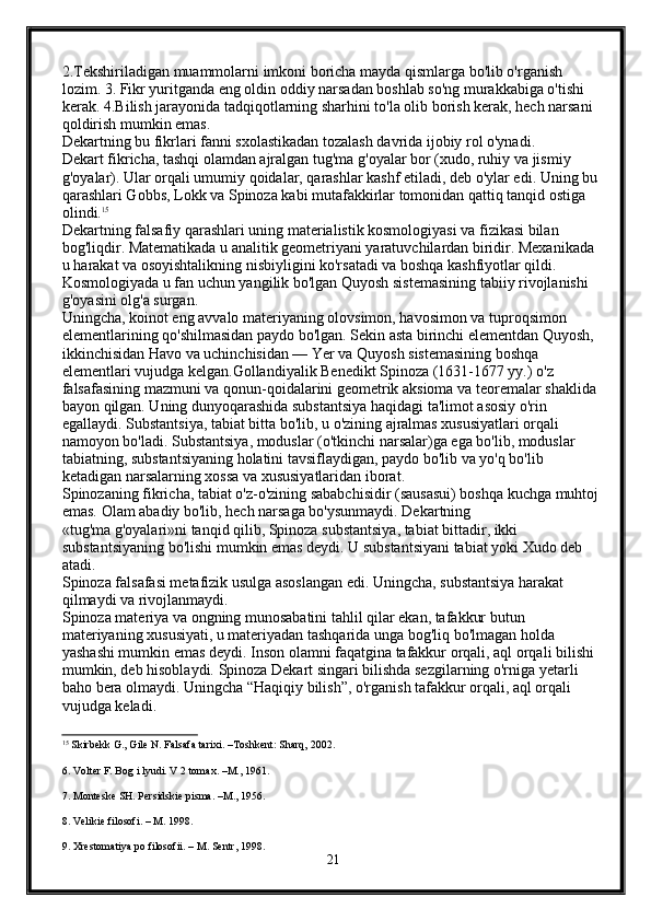 2.Tekshiriladigan muammolarni imkoni boricha mayda qismlarga bo'lib o'rganish 
lozim. 3. Fikr yuritganda eng oldin oddiy narsadan boshlab so'ng murakkabiga o'tishi 
kerak. 4.Bilish jarayonida tadqiqotlarning sharhini to'la olib borish kerak, hech narsani 
qoldirish mumkin emas.
Dekartning bu fikrlari fanni sxolastikadan tozalash davrida ijobiy rol o'ynadi.
Dekart fikricha, tashqi olamdan ajralgan tug'ma g'oyalar bor (xudo, ruhiy va jismiy 
g'oyalar).  Ular orqali umumiy qoidalar, qarashlar kashf etiladi, deb o'ylar edi. Uning bu 
qarashlari Gobbs, Lokk va Spinoza kabi mutafakkirlar tomonidan qattiq tanqid ostiga 
olindi. 15
Dekartning falsafiy qarashlari uning materialistik kosmologiyasi va fizikasi bilan 
bog'liqdir. Matematikada u analitik geometriyani yaratuvchilardan biridir. Mexanikada 
u harakat va osoyishtalikning nisbiyligini ko'rsatadi va boshqa kashfiyotlar qildi. 
Kosmologiyada u fan uchun yangilik bo'lgan Quyosh sistemasining tabiiy rivojlanishi 
g'oyasini olg'a surgan.
Uningcha, koinot eng avvalo materiyaning olovsimon, havosimon va tuproqsimon 
elementlarining qo'shilmasidan paydo bo'lgan. Sekin asta birinchi elementdan Quyosh, 
ikkinchisidan Havo va uchinchisidan — Yer va Quyosh sistemasining boshqa 
elementlari vujudga kelgan.Gollandiyalik Benedikt Spinoza (1631-1677 yy.) o'z 
falsafasining mazmuni va qonun-qoidalarini geometrik aksioma va teoremalar shaklida 
bayon qilgan. Uning dunyoqarashida substantsiya haqidagi ta'limot asosiy o'rin 
egallaydi. Substantsiya, tabiat bitta bo'lib, u o'zining ajralmas xususiyatlari orqali 
namoyon bo'ladi. Substantsiya, moduslar (o'tkinchi narsalar)ga ega bo'lib, moduslar 
tabiatning, substantsiyaning holatini tavsiflaydigan, paydo bo'lib va yo'q bo'lib 
ketadigan narsalarning xossa va xususiyatlaridan iborat.
Spinozaning fikricha, tabiat o'z-o'zining sababchisidir (sausasui) boshqa kuchga muhtoj 
emas. Olam abadiy bo'lib, hech narsaga bo'ysunmaydi. Dekartning
«tug'ma g'oyalari»ni tanqid qilib, Spinoza substantsiya, tabiat bittadir, ikki 
substantsiyaning bo'lishi mumkin emas deydi. U substantsiyani tabiat yoki Xudo deb 
atadi.
Spinoza falsafasi metafizik usulga asoslangan edi. Uningcha, substantsiya harakat 
qilmaydi va rivojlanmaydi.
Spinoza materiya va ongning munosabatini tahlil qilar ekan, tafakkur butun 
materiyaning xususiyati, u materiyadan tashqarida unga bog'liq bo'lmagan holda 
yashashi mumkin emas deydi. Inson olamni faqatgina tafakkur orqali, aql orqali bilishi 
mumkin, deb hisoblaydi.  Spinoza Dekart singari bilishda sezgilarning o'rniga yetarli 
baho bera olmaydi. Uningcha “Haqiqiy bilish”, o'rganish tafakkur orqali, aql orqali 
vujudga keladi.
15
 Skirbekk G., Gile N. Falsafa tarixi. –Toshkent: Sharq, 2002. 
6. Volter F. Bog i lyudi. V 2 tomax. –M., 1961.
7. Monteske SH. Persidskie pisma. –M., 1956.
8. Velikie filosofi. – M. 1998.
9. Xrestomatiya po filosofii. – M. Sentr, 1998.
21 