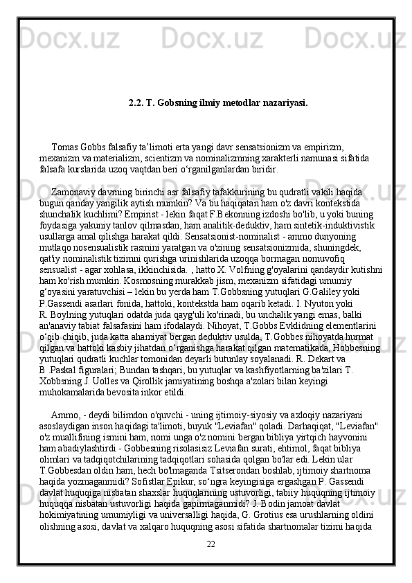      
                                     2.2. T. Gobsning ilmiy metodlar nazariyasi. 
     Tomas Gobbs falsafiy ta’limoti erta yangi davr sensatsionizm va empirizm, 
mexanizm va materializm, scientizm va nominalizmning xarakterli namunasi sifatida 
falsafa kurslarida uzoq vaqtdan beri o‘rganilganlardan biridir.
     Zamonaviy davrning birinchi asr falsafiy tafakkurining bu qudratli vakili haqida 
bugun qanday yangilik aytish mumkin? Va bu haqiqatan ham o'z davri kontekstida 
shunchalik kuchlimi? Empirist - lekin faqat F.Bekonning izdoshi bo'lib, u yoki buning 
foydasiga yakuniy tanlov qilmasdan, ham analitik-deduktiv, ham sintetik-induktivistik 
usullarga amal qilishga harakat qildi. Sensatsionist-nominalist - ammo dunyoning 
mutlaqo nosensualistik rasmini yaratgan va o'zining sensatsionizmida, shuningdek, 
qat'iy nominalistik tizimni qurishga urinishlarida uzoqqa bormagan nomuvofiq 
sensualist - agar xohlasa, ikkinchisida. , hatto X. Volfning g'oyalarini qandaydir kutishni
ham ko'rish mumkin. Kosmosning murakkab jism, mexanizm sifatidagi umumiy 
g‘oyasini yaratuvchisi – lekin bu yerda ham T.Gobbsning yutuqlari G.Galiley yoki 
P.Gassendi asarlari fonida, hattoki, kontekstda ham oqarib ketadi. I. Nyuton yoki  
R. Boylning yutuqlari odatda juda qayg'uli ko'rinadi, bu unchalik yangi emas, balki 
an'anaviy tabiat falsafasini ham ifodalaydi. Nihoyat, T.Gobbs Evklidning elementlarini 
o‘qib chiqib, juda katta ahamiyat bergan deduktiv usulda, T.Gobbes nihoyatda hurmat 
qilgan va hattoki kasbiy jihatdan o‘rganishga harakat qilgan matematikada, Hobbesning 
yutuqlari qudratli kuchlar tomonidan deyarli butunlay soyalanadi. R. Dekart va 
B .Paskal figuralari; Bundan tashqari, bu yutuqlar va kashfiyotlarning ba'zilari T. 
Xobbsning J. Uolles va Qirollik jamiyatining boshqa a'zolari bilan keyingi 
muhokamalarida bevosita inkor etildi.
     Ammo, - deydi bilimdon o'quvchi - uning ijtimoiy-siyosiy va axloqiy nazariyani 
asoslaydigan inson haqidagi ta'limoti, buyuk "Leviafan" qoladi. Darhaqiqat, "Leviafan" 
o'z muallifining ismini ham, nomi unga o'z nomini bergan bibliya yirtqich hayvonini 
ham abadiylashtirdi - Gobbesning risolasisiz Leviafan surati, ehtimol, faqat bibliya 
olimlari va tadqiqotchilarining tadqiqotlari sohasida qolgan bo'lar edi. Lekin ular 
T.Gobbesdan oldin ham, hech bo'lmaganda Tsitserondan boshlab, ijtimoiy shartnoma 
haqida yozmaganmidi? Sofistlar Epikur, so‘ngra keyingisiga ergashgan P. Gassendi 
davlat huquqiga nisbatan shaxslar huquqlarining ustuvorligi, tabiiy huquqning ijtimoiy 
huquqqa nisbatan ustuvorligi haqida gapirmaganmidi? J. Bodin jamoat davlat 
hokimiyatining umumiyligi va universalligi haqida, G. Grotius esa urushlarning oldini 
olishning asosi, davlat va xalqaro huquqning asosi sifatida shartnomalar tizimi haqida 
22 