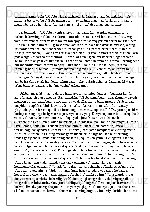 gapirmaganmi? Yoki T.Gobbes faqat mohirona tanlangan ohangdor metafora tufayli 
mashhur bo'ldi va bu T.Gobbesning o'zi ilmiy matnlardagi metaforalarga o'ta salbiy 
munosabatda bo'lib, ularni "nutqni suiiste'mol qilish" deb ataganiga qaramay. 
     Bir tomondan, T.Gobbes kontseptsiyasi haqiqatan ham o'zidan oldingilarning 
tushunchalarining ko'plab qismlarini, parchalarini, tezislarini birlashtirdi - bu uning 
yorqin tushunchalarini va kam bo'lmagan ajoyib muvaffaqiyatsizliklarini belgilab berdi.
17-asrning butun ilm-fani "gigantlar yelkasida" turdi va o'tish davriga o'xshab, oldingi 
davrlardan turli xil elementlar va turli nazariyalarning parchalarini meros qilib oldi. 
Boshqa tomondan, T.Gobbs bu tezis va parchalarni qisman o'zgartiradi va qisman ularni
juda o'ziga xos tarzda birlashtiradi. Individualizmning chuqur izlarini bizgacha yetib 
kelgan sofistlar yoki epikurchilarning asarlarida uchratish mumkin, ammo ularning hech
biri individualizmni hammaga qarshi kurashda insonning insonga izchil qarama-
qarshiligiga olib kelmadi. Ijtimoiy shartnoma g'oyasini T.Gobbes o'ylab topmagan - 
lekin undan oldin u asosan absolyutizmni topish uchun emas, balki cheklash uchun 
ishlatilgan. Nihoyat, davlat suvereniteti kontseptsiyasi, garchi u juda hurmatli tarixga 
ega bo'lsa-da, deyarli har doim hokimiyatni ilohiy oqlash uchun ishlatilgan, M.Veber 
ta'biri bilan aytganda, to'liq "ma'yuslik" uchun emas.
      Ushbu "ma'rifat" - tabiiy dunyo ham, siyosat va axloq dunyosi - bugungi kunda 
alohida qiziqish uyg'otmoqda. Gap shundaki, T.Gobbsning butun, agar shunday deyish 
mumkin bo‘lsa, tizim butun ichki mantiq va dalillar tizimi bilan insonni o‘rab turgan 
voqelikni voqelik sifatida tasvirlaydi, a) ma’lum lahzalarni, masalan, har qanday 
g‘ayritabiiylikni istisno qiladi; b) inson ongi uchun mutlaqo shaffof. Dunyoning o'zidan 
boshqa tabiatga ega bo'lgan narsaga dunyoda joy yo'q. Dunyoda jismlardan boshqa hech
narsa yo'q va ruhlar ham jismlardir, faqat juda, juda "nozik" va o'tkazuvchan 
(Aristotelning efiri kabi). Xudoga kelsak, U haqida umuman gapirib bo'lmaydi, U faqat 
O'zini emas, balki Uning tushunarsiz tabiatini bildiradi. Shunday qilib, Xudo 
to'g'risidagi har qanday zikr ba'zi bir jismoniy ("haqiqatda mavjud") ob'ektning tavsifi 
emas, balki insonning Uning qudratiga va tushunarsizligiga bo'lgan hurmatining 
ifodasiga aylanadi. Xudo bilishning chegarasi, aql imkoniyatining chegarasi sifatida, 
deduktiv-analitik parchalanish yoki aks ettirishga duchor bo'lmagan, shunchaki ishonish
kerak bo'lgan narsa sifatida harakat qiladi. Xudo barcha savollar tugaydigan chegara 
(aniqrog'i, chegaralardan biri). Bu chegaralar ichida bo'lgan hamma narsani juda oddiy, 
aniq va mantiqiy ravishda bilish, ochish va tasvirlash mumkin. T.Gobbesning o'zi o'z 
tizimini shunday qurishga harakat qiladi. T.Gobbesda biz harakatlanuvchi jismlarning 
o‘zaro ta’sirining xuddi shunday mexanik olamini ko‘ramiz, ular geometrik 
konstruksiyalar olamiga (“Tanada”ning ikkinchi va uchinchi bo‘limlari), so‘ngra o‘z-
o‘zini namoyon qilish sifatida tushuniladigan hissiy-moddiy voqelikni ko‘ramiz. 
ko'rsatilgan kinetik-geometrik sxema bo'yicha (to'rtinchi bo'lim " Tana haqida"). Bu 
dunyo o'zining cheksiz cheksizligi va Xudoning aql chegaralari yoki aniqrog'i til 
chegaralari sifatida tushuniladigan bo'shliqda qulflangan ("Tana haqida" birinchi 
bo'lim). Biz dunyoning chegaralari bor yoki yo'qligini, o'z mohiyatiga ko'ra cheksizmi 
(T.Gobbes uchun u cheksizdir, chunki u insonning kognitiv imkoniyatlaridan bir necha 
23 