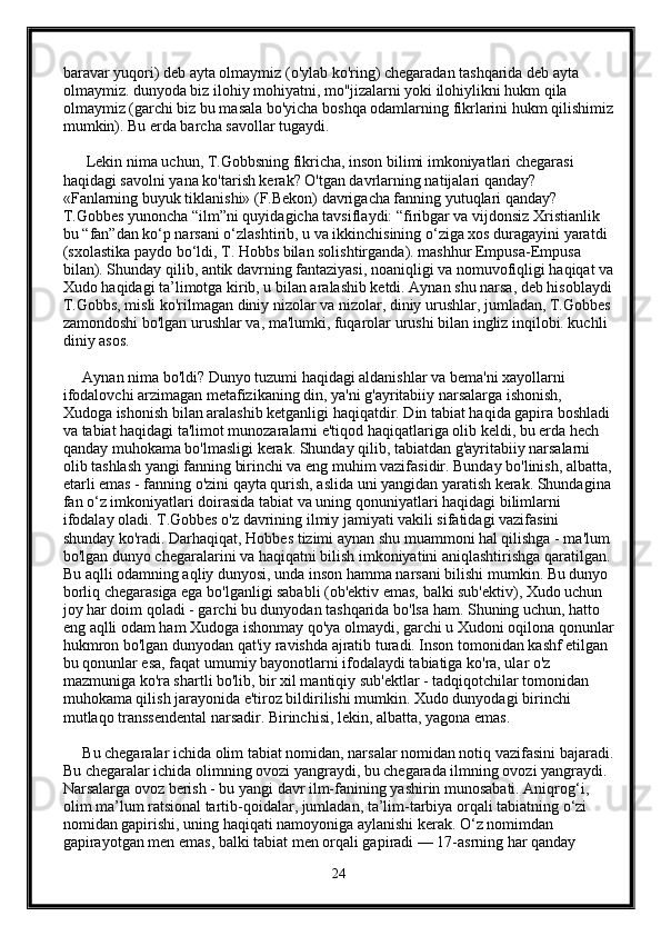 baravar yuqori) deb ayta olmaymiz (o'ylab ko'ring) chegaradan tashqarida deb ayta 
olmaymiz. dunyoda biz ilohiy mohiyatni, mo''jizalarni yoki ilohiylikni hukm qila 
olmaymiz (garchi biz bu masala bo'yicha boshqa odamlarning fikrlarini hukm qilishimiz
mumkin). Bu erda barcha savollar tugaydi. 
      Lekin nima uchun, T.Gobbsning fikricha, inson bilimi imkoniyatlari chegarasi 
haqidagi savolni yana ko'tarish kerak? O'tgan davrlarning natijalari qanday? 
«Fanlarning buyuk tiklanishi» (F.Bekon) davrigacha fanning yutuqlari qanday? 
T.Gobbes yunoncha “ilm”ni quyidagicha tavsiflaydi: “firibgar va vijdonsiz Xristianlik 
bu “fan”dan ko‘p narsani o‘zlashtirib, u va ikkinchisining o‘ziga xos duragayini yaratdi 
(sxolastika paydo bo‘ldi, T. Hobbs bilan solishtirganda). mashhur Empusa-Empusa 
bilan). Shunday qilib, antik davrning fantaziyasi, noaniqligi va nomuvofiqligi haqiqat va
Xudo haqidagi ta’limotga kirib, u bilan aralashib ketdi. Aynan shu narsa, deb hisoblaydi
T.Gobbs, misli ko'rilmagan diniy nizolar va nizolar, diniy urushlar, jumladan, T.Gobbes
zamondoshi bo'lgan urushlar va, ma'lumki, fuqarolar urushi bilan ingliz inqilobi. kuchli 
diniy asos.
     Aynan nima bo'ldi? Dunyo tuzumi haqidagi aldanishlar va bema'ni xayollarni 
ifodalovchi arzimagan metafizikaning din, ya'ni g'ayritabiiy narsalarga ishonish,  
Xudoga ishonish bilan aralashib ketganligi haqiqatdir. Din tabiat haqida gapira boshladi
va tabiat haqidagi ta'limot munozaralarni e'tiqod haqiqatlariga olib keldi, bu erda hech 
qanday muhokama bo'lmasligi kerak. Shunday qilib, tabiatdan g'ayritabiiy narsalarni 
olib tashlash yangi fanning birinchi va eng muhim vazifasidir. Bunday bo'linish, albatta,
etarli emas - fanning o'zini qayta qurish, aslida uni yangidan yaratish kerak. Shundagina
fan o‘z imkoniyatlari doirasida tabiat va uning qonuniyatlari haqidagi bilimlarni 
ifodalay oladi. T.Gobbes o'z davrining ilmiy jamiyati vakili sifatidagi vazifasini 
shunday ko'radi. Darhaqiqat, Hobbes tizimi aynan shu muammoni hal qilishga - ma'lum 
bo'lgan dunyo chegaralarini va haqiqatni bilish imkoniyatini aniqlashtirishga qaratilgan.
Bu aqlli odamning aqliy dunyosi, unda inson hamma narsani bilishi mumkin. Bu dunyo 
borliq chegarasiga ega bo'lganligi sababli (ob'ektiv emas, balki sub'ektiv), Xudo uchun 
joy har doim qoladi - garchi bu dunyodan tashqarida bo'lsa ham. Shuning uchun, hatto 
eng aqlli odam ham Xudoga ishonmay qo'ya olmaydi, garchi u Xudoni oqilona qonunlar
hukmron bo'lgan dunyodan qat'iy ravishda ajratib turadi. Inson tomonidan kashf etilgan 
bu qonunlar esa, faqat umumiy bayonotlarni ifodalaydi tabiatiga ko'ra, ular o'z 
mazmuniga ko'ra shartli bo'lib, bir xil mantiqiy sub'ektlar - tadqiqotchilar tomonidan 
muhokama qilish jarayonida e'tiroz bildirilishi mumkin. Xudo dunyodagi birinchi 
mutlaqo transsendental narsadir. Birinchisi, lekin, albatta, yagona emas.
     Bu chegaralar ichida olim tabiat nomidan, narsalar nomidan notiq vazifasini bajaradi.
Bu chegaralar ichida olimning ovozi yangraydi, bu chegarada ilmning ovozi yangraydi. 
Narsalarga ovoz berish - bu yangi davr ilm-fanining yashirin munosabati. Aniqrog‘i, 
olim ma’lum ratsional tartib-qoidalar, jumladan, ta’lim-tarbiya orqali tabiatning o‘zi 
nomidan gapirishi, uning haqiqati namoyoniga aylanishi kerak. O‘z nomimdan 
gapirayotgan men emas, balki tabiat men orqali gapiradi — 17-asrning har qanday 
24 