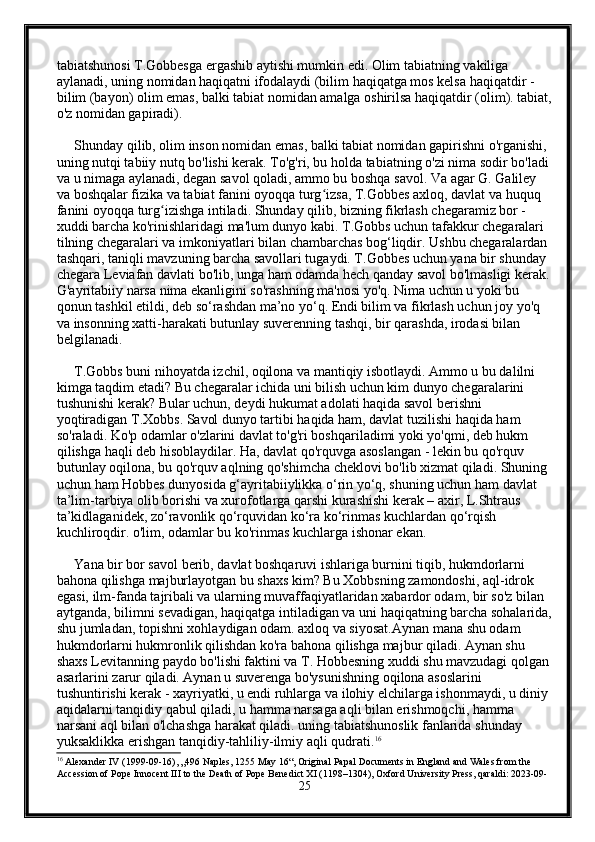 tabiatshunosi T.Gobbesga ergashib aytishi mumkin edi. Olim tabiatning vakiliga 
aylanadi, uning nomidan haqiqatni ifodalaydi (bilim haqiqatga mos kelsa haqiqatdir - 
bilim (bayon) olim emas, balki tabiat nomidan amalga oshirilsa haqiqatdir (olim). tabiat,
o'z nomidan gapiradi).
     Shunday qilib, olim inson nomidan emas, balki tabiat nomidan gapirishni o'rganishi, 
uning nutqi tabiiy nutq bo'lishi kerak. To'g'ri, bu holda tabiatning o'zi nima sodir bo'ladi 
va u nimaga aylanadi, degan savol qoladi, ammo bu boshqa savol. Va agar G. Galiley 
va boshqalar fizika va tabiat fanini oyoqqa turg izsa, T.Gobbes axloq, davlat va huquq ʻ
fanini oyoqqa turg izishga intiladi. Shunday qilib, bizning fikrlash chegaramiz bor - 	
ʻ
xuddi barcha ko'rinishlaridagi ma'lum dunyo kabi. T.Gobbs uchun tafakkur chegaralari 
tilning chegaralari va imkoniyatlari bilan chambarchas bog‘liqdir. Ushbu chegaralardan 
tashqari, taniqli mavzuning barcha savollari tugaydi. T.Gobbes uchun yana bir shunday 
chegara Leviafan davlati bo'lib, unga ham odamda hech qanday savol bo'lmasligi kerak.
G'ayritabiiy narsa nima ekanligini so'rashning ma'nosi yo'q. Nima uchun u yoki bu 
qonun tashkil etildi, deb so‘rashdan ma’no yo‘q. Endi bilim va fikrlash uchun joy yo'q 
va insonning xatti-harakati butunlay suverenning tashqi, bir qarashda, irodasi bilan 
belgilanadi.
     T.Gobbs buni nihoyatda izchil, oqilona va mantiqiy isbotlaydi. Ammo u bu dalilni 
kimga taqdim etadi? Bu chegaralar ichida uni bilish uchun kim dunyo chegaralarini 
tushunishi kerak? Bular uchun, deydi hukumat adolati haqida savol berishni 
yoqtiradigan T.Xobbs. Savol dunyo tartibi haqida ham, davlat tuzilishi haqida ham 
so'raladi. Ko'p odamlar o'zlarini davlat to'g'ri boshqariladimi yoki yo'qmi, deb hukm 
qilishga haqli deb hisoblaydilar. Ha, davlat qo'rquvga asoslangan - lekin bu qo'rquv 
butunlay oqilona,  bu qo'rquv aqlning qo'shimcha cheklovi bo'lib xizmat qiladi. Shuning 
uchun ham Hobbes dunyosida g‘ayritabiiylikka o‘rin yo‘q, shuning uchun ham davlat 
ta’lim-tarbiya olib borishi va xurofotlarga qarshi kurashishi kerak – axir, L.Shtraus 
ta’kidlaganidek, zo‘ravonlik qo‘rquvidan ko‘ra ko‘rinmas kuchlardan qo‘rqish 
kuchliroqdir. o'lim, odamlar bu ko'rinmas kuchlarga ishonar ekan. 
     Yana bir bor savol berib, davlat boshqaruvi ishlariga burnini tiqib, hukmdorlarni 
bahona qilishga majburlayotgan bu shaxs kim? Bu Xobbsning zamondoshi, aql-idrok 
egasi, ilm-fanda tajribali va ularning muvaffaqiyatlaridan xabardor odam, bir so'z bilan 
aytganda, bilimni sevadigan, haqiqatga intiladigan va uni haqiqatning barcha sohalarida,
shu jumladan, topishni xohlaydigan odam. axloq va siyosat.Aynan mana shu odam 
hukmdorlarni hukmronlik qilishdan ko'ra bahona qilishga majbur qiladi. Aynan shu 
shaxs Levitanning paydo bo'lishi faktini va T. Hobbesning xuddi shu mavzudagi qolgan 
asarlarini zarur qiladi. Aynan u suverenga bo'ysunishning oqilona asoslarini 
tushuntirishi kerak - xayriyatki, u endi ruhlarga va ilohiy elchilarga ishonmaydi, u diniy 
aqidalarni tanqidiy qabul qiladi, u hamma narsaga aqli bilan erishmoqchi, hamma 
narsani aql bilan o'lchashga harakat qiladi. uning tabiatshunoslik fanlarida shunday 
yuksaklikka erishgan tanqidiy-tahliliy-ilmiy aqli qudrati. 16
16
 Alexander IV (1999-09-16), „496 Naples, 1255 May 16“, Original Papal Documents in England and Wales from the 
Accession of Pope Innocent III to the Death of Pope Benedict XI (1198–1304), Oxford University Press, qaraldi: 2023-09-
25 