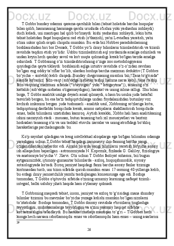      T.Gobbs bunday odamni qarama-qarshilik bilan (tabiat holatida barcha huquqlar 
bilan qolib, hammaning hammaga qarshi urushida o'lishni yoki yashashni xohlaydi) 
duch keladi, uni mantiqan hal qilib bo'lmaydi: kishi yashashni xohlaydi, lekin bitta. 
tabiat holatidan faqat huquqlarni rad etish (o'tkazish), ya'ni Leviafani yaratish, ya'ni 
o'zini inkor qilish orqali chiqishi mumkin. Bu erda biz Hobbes paradokslarining 
boshlanishidan biri bor.Demak, T.Gobbs yo‘li ilmiy bilimlarni tizimlashtirish va tizimli 
ravishda taqdim etish yo‘lidir. Ushbu tizimlashtirish aql yordamida amalga oshiriladi va
undan keyin hech qanday savol va ko'r nuqta qolmasligi kerak bo'lgan tarzda amalga 
oshiriladi. T.Gobbsning o‘zi tizimlashtirishning o‘ziga xos metodologiyasini 
quyidagicha qayta tiklaydi: boshlanish aqlga intuitiv ravishda o‘z-o‘zidan ravshan 
bo‘lgan eng oddiy ta’riflar bo‘lib, ulardan boshqa barcha mazmun deduktiv (T.Gobbes 
bo‘yicha – sintetik) kelib chiqadi. Bunday chegirmaning misolini biz "Tana to'g'risida" 
asarida ko'ramiz: fazo-vaqt (sub'ektga nisbatan tashqi hamma narsa kabi), tana (tashqi 
fazo-vaqtning mazmuni sifatida ("o'tayotgan" yoki " kengaytma")), tananing o'zi 
kattalik (sub'ektga nisbatan o'zgarmaydigan), harakat va uning xilma-xilligi. Shu bilan 
birga, T.Gobbs analitik usulga deyarli amal qilmaydi, u ham bu usulni juda batafsil 
tasvirlab bergan, bu esa ba'zi tadqiqotchilarga undan foydalanishdan butunlay voz 
kechish imkonini bergan  juda tushunarli - analitik usul, Xobbsning so'zlariga ko'ra, 
tadqiqotning dastlabki bosqichida kerak, ammo natijalarni shakllantirish bosqichida 
emas, balki bilimlarni uzatishdan kamroq. Aytish kerakki, Xobbs hali ham analitikaning
ishini namoyish etadi - xususan, butun tananing turli xil xususiyatlari va baxtsiz 
hodisalari tananing o'zi va uni tashkil etuvchi zarralar va uning atrofidagi bo'shliq 
harakatlariga parchalanganda. bu.
     Ko'p sayohat qiladigan va keng intellektual aloqalarga ega bo'lgan bilimdon odamga 
yarashgani uchun T.Gobbs tabiat haqidagi zamonaviy ilm-fanning barcha yangi 
o'zgarishlaridan xabardor edi. Ammo bu erda yangi bilimlarni yaratish bo'yicha asosiy 
ish allaqachon bajarilgan - astronomiyada N. Kopernik, fizikada G. Galiley, fiziologiya 
va anatomiya bo'yicha V. Xarvi. O'zi uchun T.Gobbs faoliyat sohasini, biz bugun 
aytganimizdek, ijtimoiy-gumanitar bilimlarda - axloq, huquqshunoslik, siyosiy 
sotsiologiyada ko'radi. Biroq jamiyat haqidagi fanni barcha asosiy fanlar tizimiga 
kiritmasdan turib, uni tizim sifatida qurish mumkin emas. 17-asrning 40-yillariga kelib, 
bu erdagi ilmiy jamoatchilik yaxshi tasdiqlangan konsensusga ega edi. Boshqa 
tomondan, T.Gobbs o'qituvchi sifatida o'zining umumiy kursining nafaqat tizimli-
integral, balki uslubiy jihati haqida ham o'ylamay qolmadi.
     T.Gobbsning maqsadi tabiat, inson, jamiyat va axloq to g risidagi mana shunday ʻ ʻ
bilimlar tizimini bu mavzular bo yicha yuzaga kelishi mumkin bo lgan nizolarni 	
ʻ ʻ
to xtatishdir. Boshqa tomondan, T.Gobbs doimiy ravishda e'tirozlarni tinglashga 	
ʻ
tayyorligini, muhokamalarga tayyorligini va o'zini yakuniy haqiqat sifatida 
ko'rsatmasligini ta'kidlaydi. Bu harakat mutlaqo mantiqan to‘g‘ri – T.Gobbes hech 
kimga hech narsani isbotlamoqchi emas va isbotlamoqchi ham emas – uning asarlarini 
29
26 