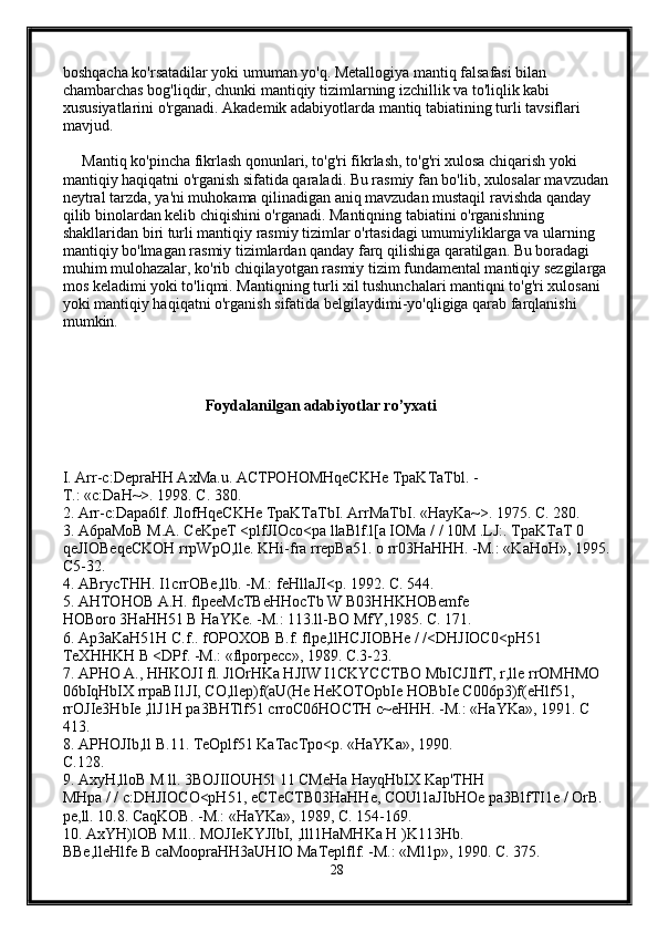 boshqacha ko'rsatadilar yoki umuman yo'q. Metallogiya mantiq falsafasi bilan 
chambarchas bog'liqdir, chunki mantiqiy tizimlarning izchillik va to'liqlik kabi 
xususiyatlarini o'rganadi. Akademik adabiyotlarda mantiq tabiatining turli tavsiflari 
mavjud.
     Mantiq ko'pincha fikrlash qonunlari, to'g'ri fikrlash, to'g'ri xulosa chiqarish yoki 
mantiqiy haqiqatni o'rganish sifatida qaraladi. Bu rasmiy fan bo'lib, xulosalar mavzudan
neytral tarzda, ya'ni muhokama qilinadigan aniq mavzudan mustaqil ravishda qanday 
qilib binolardan kelib chiqishini o'rganadi. Mantiqning tabiatini o'rganishning 
shakllaridan biri turli mantiqiy rasmiy tizimlar o'rtasidagi umumiyliklarga va ularning 
mantiqiy bo'lmagan rasmiy tizimlardan qanday farq qilishiga qaratilgan. Bu boradagi 
muhim mulohazalar, ko'rib chiqilayotgan rasmiy tizim fundamental mantiqiy sezgilarga 
mos keladimi yoki to'liqmi. Mantiqning turli xil tushunchalari mantiqni to'g'ri xulosani 
yoki mantiqiy haqiqatni o'rganish sifatida belgilaydimi-yo'qligiga qarab farqlanishi 
mumkin. 
                                            Foydalanilgan adabiyotlar ro’yxati 
I. Arr-c:DepraHH AxMa.u. ACTPOHOMHqeCKHe TpaKTaTbl. -
T.: «c:DaH~>. 1998.  C. 380. 
2. Arr-c:Dapa6lf. JlofHqeCKHe TpaKTaTbI. ArrMaTbI. «HayKa~>. 1975. C. 280. 
3. A6paMoB M.A. CeKpeT <plfJIOco<pa llaBlf.l[a IOMa / / 10M .LJ:. TpaKTaT 0 
qeJIOBeqeCKOH rrpWpO,lle. KHi-fra rrepBa51. o rr03HaHHH. -M.: «KaHoH», 1995.
C5-32. 
4. ABrycTHH. I1crrOBe,llb. -M.: feHllaJI<p. 1992. C. 544. 
5. AHTOHOB A.H. flpeeMcTBeHHocTb W B03HHKHOBemfe 
HOBoro 3HaHH51 B HaYKe. -M.: 113.ll-BO MfY,1985. C. 171. 
6. Ap3aKaH51H C.f.. fOPOXOB B.f. flpe,llHCJIOBHe / /<DHJIOC0<pH51 
TeXHHKH B <DPf. -M.: «flporpecc», 1989. C.3-23. 
7. APHO A., HHKOJI fl. JlOrHKa HJIW I1CKYCCTBO MbICJIlfT, r,lle rrOMHMO 
06bIqHbIX rrpaBI1JI, CO,llep)f(aU(He HeKOTOpbIe HOBbIe C006p3)f(eHlf51, 
rrOJIe3HbIe ,llJ1H pa3BHTlf51 crroC06HOCTH c~eHHH. -M.: «HaYKa», 1991. C 
413. 
8. APHOJIb,ll B.11. TeOplf51 KaTacTpo<p. «HaYKa», 1990. 
C.128. 
9. AxyH,lloB M ll. 3BOJIIOUH5l 11 CMeHa HayqHbIX Kap'THH 
MHpa / / c:DHJIOCO<pH51, eCTeCTB03HaHHe, COUl1aJIbHOe pa3BlfTI1e / OrB. 
pe,ll. 10.8. CaqKOB. -M.: «HaYKa», 1989, C. 154-169. 
10. AxYH)lOB M.ll.. MOJIeKYJIbI, ,lll1HaMHKa H )K113Hb. 
BBe,lleHlfe B caMoopraHH3aUHIO MaTeplflf. -M.: «Ml1p», 1990. C. 375. 
28 