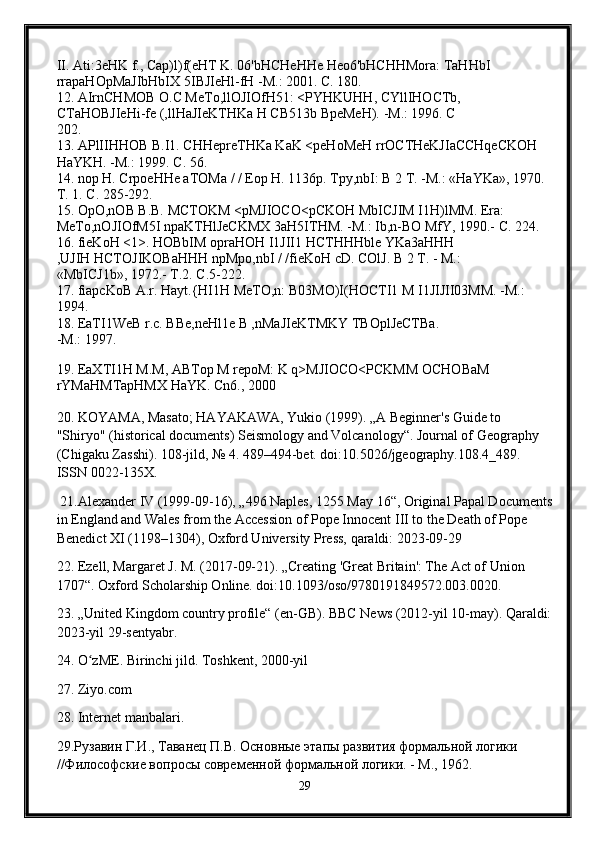 II. Ati:3eHK f., Cap)l)f(eHT K. 06'bHCHeHHe Heo6'bHCHHMora: TaHHbI 
rrapaHOpMaJIbHbIX 5IBJIeHl-fH -M.: 2001. C. 180. 
12. AIrnCHMOB O.C MeTo,llOJIOfH51: <PYHKUHH, CYllIHOCTb, 
CTaHOBJIeHi-fe (,llHaJIeKTHKa H CB513b BpeMeH). -M.: 1996. C 
202. 
13. APlIIHHOB B.I1. CHHepreTHKa KaK <peHoMeH rrOCTHeKJIaCCHqeCKOH 
HaYKH. -M.: 1999. C. 56. 
14. nop H. CrpoeHHe aTOMa / / Eop H. 1136p. Tpy,nbI: B 2 T. -M.: «HaYKa», 1970. 
T. 1. C. 285-292. 
15. OpO,nOB B.B. MCTOKM <pMJIOCO<pCKOH MbICJIM I1H)lMM. Era: 
MeTo,nOJIOfM5I npaKTHlJeCKMX 3aH5ITHM. -M.: Ib,n-BO MfY, 1990.- C. 224. 
16. fieKoH <1>. HOBbIM opraHOH I1JII1 HCTHHHble YKa3aHHH 
,UJIH HCTOJIKOBaHHH npMpo,nbI / /fieKoH cD. COlJ. B 2 T. - M.: 
«MbICJ1b», 1972.- T.2. C.5-222. 
17. fiapcKoB A.r. Hayt.{HI1H MeTO,n: B03MO)I(HOCTI1 M I1JIJII03MM. -M.: 
1994. 
18. EaTI1WeB r.c. BBe,neHl1e B ,nMaJIeKTMKY TBOplJeCTBa. 
-M.: 1997. 
19. EaXTI1H M.M, ABTop M repoM: K q>MJIOCO<PCKMM OCHOBaM 
rYMaHMTapHMX HaYK. Cn6., 2000
20. KOYAMA, Masato; HAYAKAWA, Yukio (1999). „A Beginner's Guide to 
"Shiryo" (historical documents) Seismology and Volcanology“. Journal of Geography 
(Chigaku Zasshi). 108-jild, № 4. 489–494-bet. doi:10.5026/jgeography.108.4_489. 
ISSN 0022-135X.
 21.Alexander IV (1999-09-16), „496 Naples, 1255 May 16“, Original Papal Documents
in England and Wales from the Accession of Pope Innocent III to the Death of Pope 
Benedict XI (1198–1304), Oxford University Press, qaraldi: 2023-09-29
22. Ezell, Margaret J. M. (2017-09-21). „Creating 'Great Britain': The Act of Union 
1707“. Oxford Scholarship Online. doi:10.1093/oso/9780191849572.003.0020.
23. „United Kingdom country profile“ (en-GB). BBC News (2012-yil 10-may). Qaraldi:
2023-yil 29-sentyabr.
24. O zME. Birinchi jild. Toshkent, 2000-yilʻ
27. Ziyo.com
28.  Internet   manbalari . 
29.Рузавин Г.И., Таванец П.В. Основные этапы развития формальной логики 
//Философские вопросы современной формальной логики. - М., 1962.
29 