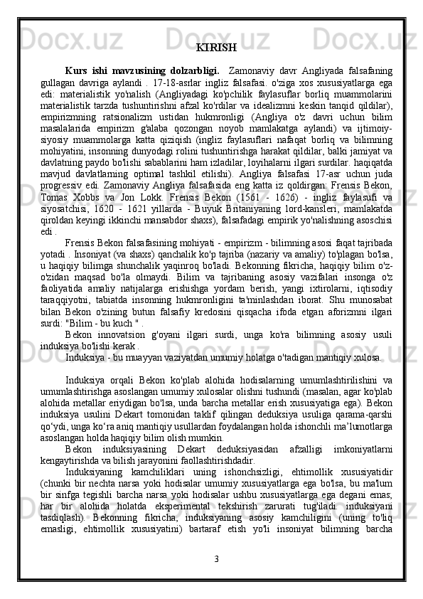 K I RISH
Kurs   ishi   m avzu si ni ng   dolzarbligi.     Zamonaviy   davr   Angliyada   falsafaning
gullagan   davriga   aylandi   .   17-18-asrlar   ingliz   falsafasi.   o'ziga   xos   xususiyatlarga   ega
edi:   materialistik   yo'nalish   (Angliyadagi   ko'pchilik   faylasuflar   borliq   muammolarini
materialistik   tarzda   tushuntirishni   afzal   ko'rdilar   va   idealizmni   keskin   tanqid   qildilar),
empirizmning   ratsionalizm   ustidan   hukmronligi   (Angliya   o'z   davri   uchun   bilim
masalalarida   empirizm   g'alaba   qozongan   noyob   mamlakatga   aylandi)   va   ijtimoiy-
siyosiy   muammolarga   katta   qiziqish   (ingliz   faylasuflari   nafaqat   borliq   va   bilimning
mohiyatini, insonning dunyodagi rolini tushuntirishga harakat qildilar, balki jamiyat va
davlatning paydo bo'lishi sabablarini ham izladilar, loyihalarni ilgari surdilar. haqiqatda
mavjud   davlatlarning   optimal   tashkil   etilishi).   Angliya   falsafasi   17-asr   uchun   juda
progressiv   edi.   Zamonaviy   Angliya   falsafasida   eng   katta   iz   qoldirgan:   Frensis   Bekon,
Tomas   Xobbs   va   Jon   Lokk.   Frensis   Bekon   (1561   -   1626)   -   ingliz   faylasufi   va
siyosatchisi,   1620   -   1621   yillarda   -   Buyuk   Britaniyaning   lord-kansleri,   mamlakatda
qiroldan keyingi ikkinchi mansabdor shaxs), falsafadagi empirik yo'nalishning asoschisi
edi .
Frensis Bekon falsafasining mohiyati - empirizm - bilimning asosi faqat tajribada
yotadi . Insoniyat (va shaxs) qanchalik ko'p tajriba (nazariy va amaliy) to'plagan bo'lsa,
u   haqiqiy   bilimga   shunchalik   yaqinroq   bo'ladi.   Bekonning   fikricha,   haqiqiy   bilim   o'z-
o'zidan   maqsad   bo'la   olmaydi.   Bilim   va   tajribaning   asosiy   vazifalari   insonga   o'z
faoliyatida   amaliy   natijalarga   erishishga   yordam   berish,   yangi   ixtirolarni,   iqtisodiy
taraqqiyotni,   tabiatda   insonning   hukmronligini   ta'minlashdan   iborat.   Shu   munosabat
bilan   Bekon   o'zining   butun   falsafiy   kredosini   qisqacha   ifoda   etgan   aforizmni   ilgari
surdi: "Bilim - bu kuch " .
Bekon   innovatsion   g'oyani   ilgari   surdi,   unga   ko'ra   bilimning   asosiy   usuli
induksiya bo'lishi kerak .
Induksiya - bu muayyan vaziyatdan umumiy holatga o'tadigan mantiqiy xulosa.
Induksiya   orqali   Bekon   ko'plab   alohida   hodisalarning   umumlashtirilishini   va
umumlashtirishga asoslangan umumiy xulosalar olishni tushundi (masalan, agar ko'plab
alohida metallar  eriydigan bo'lsa, unda barcha metallar  erish xususiyatiga  ega). Bekon
induksiya   usulini   Dekart   tomonidan   taklif   qilingan   deduksiya   usuliga   qarama-qarshi
qo‘ydi, unga ko‘ra aniq mantiqiy usullardan foydalangan holda ishonchli ma’lumotlarga
asoslangan holda haqiqiy bilim olish mumkin.
Bekon   induksiyasining   Dekart   deduksiyasidan   afzalligi   imkoniyatlarni
kengaytirishda va bilish jarayonini faollashtirishdadir.
Induksiyaning   kamchiliklari   uning   ishonchsizligi,   ehtimollik   xususiyatidir
(chunki   bir   nechta   narsa   yoki   hodisalar   umumiy   xususiyatlarga   ega   bo'lsa,   bu   ma'lum
bir   sinfga   tegishli   barcha   narsa   yoki   hodisalar   ushbu   xususiyatlarga   ega   degani   emas;
har   bir   alohida   holatda   eksperimental   tekshirish   zarurati   tug'iladi.   induksiyani
tasdiqlash).   Bekonning   fikricha,   induksiyaning   asosiy   kamchiligini   (uning   to'liq
emasligi,   ehtimollik   xususiyatini)   bartaraf   etish   yo'li   insoniyat   bilimning   barcha
3 