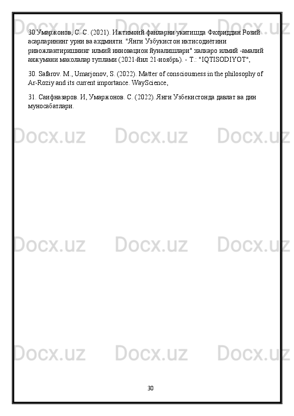 30.Умаржонов, С. С. (2021). Ижтимоий фанларни укитишда Фахриддин Розий 
асарларининг урни ва ахдмияти. "Янги Узбукистон иктисодиётини 
ривожлантиришнинг илмий инновацион йуналишлари" халкаро илмий -амалий 
анжумани маколалар туплами (2021-йил 21-ноябрь). -  T .: " IQTISODIYOT ",
30. Safarov. M., Umarjonov, S. (2022). Matter of consciousness in the philosophy of 
Ar-Roziy and its current importance. WayScience ,
31. Саифназаров. И, Умаржонов. С. (2022). Янги Узбекистонда давлат ва дин 
муносабатлари.
30