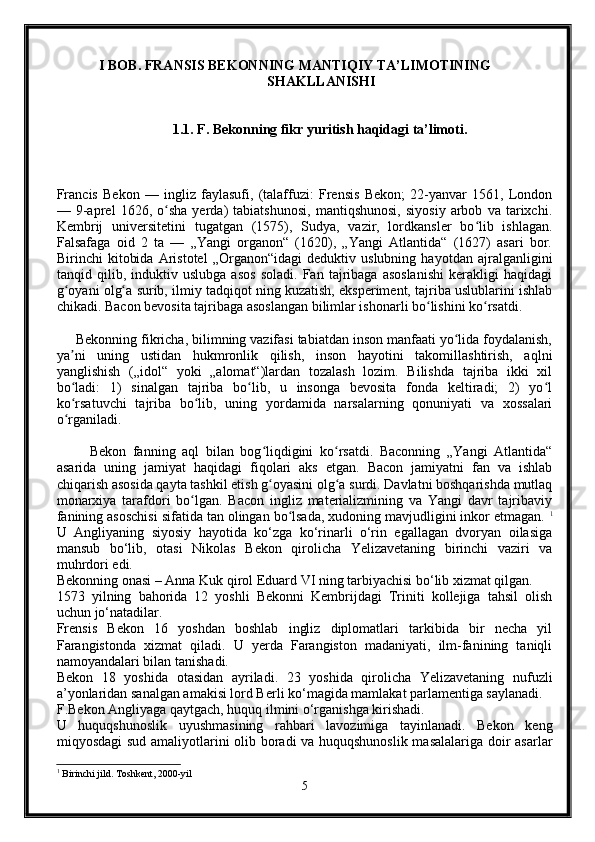   I BOB. FRANSIS BEKONNING MANTIQIY TA’LIMOTINING  
                                                  SHAKLLANISHI 
                       1.1. F. Bekonning fikr yuritish haqidagi ta’limoti. 
Francis   Bekon   —   ingliz   faylasufi,   (talaffuzi:   Frensis   Bekon;   22-yanvar   1561,   London
—   9-aprel   1626,   o sha   yerda)   tabiatshunosi,   mantiqshunosi,   siyosiy   arbob   va   tarixchi.ʻ
Kembrij   universitetini   tugatgan   (1575),   Sudya,   vazir,   lordkansler   bo lib   ishlagan.	
ʻ
Falsafaga   oid   2   ta   —   „Yangi   organon“   (1620),   „Yangi   Atlantida“   (1627)   asari   bor.
Birinchi   kitobida   Aristotel   „Organon“idagi   deduktiv   uslubning   hayotdan   ajralganligini
tanqid   qilib,   induktiv   uslubga   asos   soladi.   Fan   tajribaga   asoslanishi   kerakligi   haqidagi
g oyani olg a surib, ilmiy tadqiqot ning kuzatish, eksperiment, tajriba uslublarini ishlab	
ʻ ʻ
chikadi. Bacon bevosita tajribaga asoslangan bilimlar ishonarli bo lishini ko rsatdi.	
ʻ ʻ
     Bekonning fikricha, bilimning vazifasi tabiatdan inson manfaati yo lida foydalanish,	
ʻ
ya ni   uning   ustidan   hukmronlik   qilish,   inson   hayotini   takomillashtirish,   aqlni	
ʼ
yanglishish   („idol“   yoki   „alomat“)lardan   tozalash   lozim.   Bilishda   tajriba   ikki   xil
bo ladi:   1)   sinalgan   tajriba   bo lib,   u   insonga   bevosita   fonda   keltiradi;   2)   yo l
ʻ ʻ ʻ
ko rsatuvchi   tajriba   bo lib,   uning   yordamida   narsalarning   qonuniyati   va   xossalari
ʻ ʻ
o rganiladi.
ʻ
          Bekon   fanning   aql   bilan   bog liqdigini   ko rsatdi.   Baconning   „Yangi   Atlantida“	
ʻ ʻ
asarida   uning   jamiyat   haqidagi   fiqolari   aks   etgan.   Bacon   jamiyatni   fan   va   ishlab
chiqarish asosida qayta tashkil etish g oyasini olg a surdi. Davlatni boshqarishda mutlaq
ʻ ʻ
monarxiya   tarafdori   bo lgan.   Bacon   ingliz   materializmining   va   Yangi   davr   tajribaviy	
ʻ
fanining asoschisi sifatida tan olingan bo lsada, xudoning mavjudligini inkor etmagan. 	
ʻ 1
U   Angliyaning   siyosiy   hayotida   ko‘zga   ko‘rinarli   o‘rin   egallagan   dvoryan   oilasiga
mansub   bo‘lib,   otasi   Nikolas   Bekon   qirolicha   Yelizavetaning   birinchi   vaziri   va
muhrdori edi.
Bekonning onasi – Anna Kuk qirol Eduard VI ning tarbiyachisi bo‘lib xizmat qilgan.
1573   yilning   bahorida   12   yoshli   Bekonni   Kembrijdagi   Triniti   kollejiga   tahsil   olish
uchun jo‘natadilar.
Frensis   Bekon   16   yoshdan   boshlab   ingliz   diplomatlari   tarkibida   bir   necha   yil
Farangistonda   xizmat   qiladi.   U   yerda   Farangiston   madaniyati,   ilm-fanining   taniqli
namoyandalari bilan tanishadi.
Bekon   18   yoshida   otasidan   ayriladi.   23   yoshida   qirolicha   Yelizavetaning   nufuzli
a’yonlaridan sanalgan amakisi lord Berli ko‘magida mamlakat parlamentiga saylanadi.
F.Bekon Angliyaga qaytgach, huquq ilmini o‘rganishga kirishadi.
U   huquqshunoslik   uyushmasining   rahbari   lavozimiga   tayinlanadi.   Bekon   keng
miqyosdagi sud amaliyotlarini olib boradi va huquqshunoslik masalalariga doir asarlar
1
 Birinchi jild. Toshkent, 2000-yil
5 