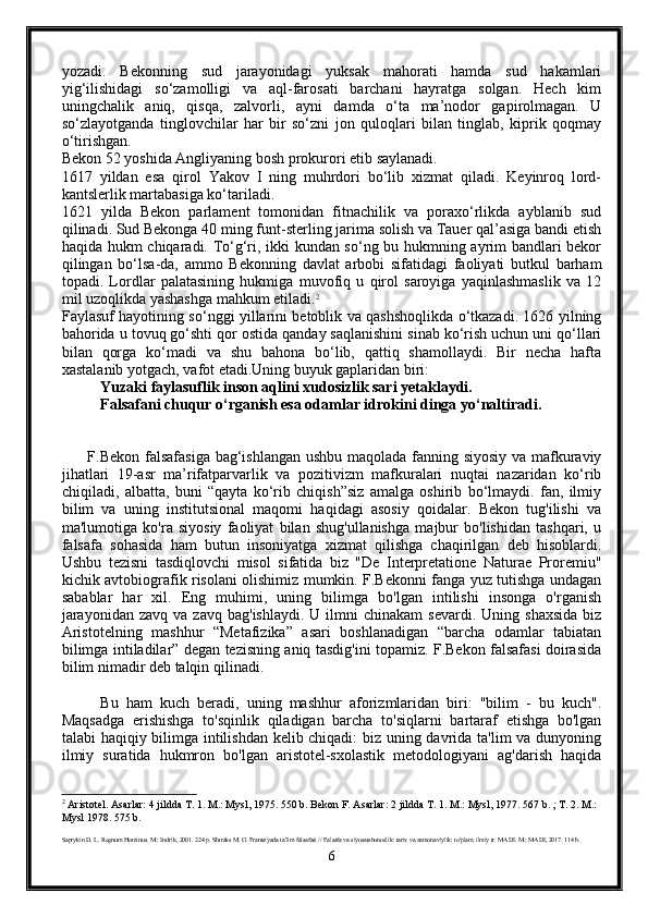 yozadi.   Bekonning   sud   jarayonidagi   yuksak   mahorati   hamda   sud   hakamlari
yig‘ilishidagi   so‘zamolligi   va   aql-farosati   barchani   hayratga   solgan.   Hech   kim
uningchalik   aniq,   qisqa,   zalvorli,   ayni   damda   o‘ta   ma’nodor   gapirolmagan.   U
so‘zlayotganda   tinglovchilar   har   bir   so‘zni   jon   quloqlari   bilan   tinglab,   kiprik   qoqmay
o‘tirishgan.
Bekon 52 yoshida Angliyaning bosh prokurori etib saylanadi.
1617   yildan   esa   qirol   Yakov   I   ning   muhrdori   bo‘lib   xizmat   qiladi.   Keyinroq   lord-
kantslerlik martabasiga ko‘tariladi. 
1621   yilda   Bekon   parlament   tomonidan   fitnachilik   va   poraxo‘rlikda   ayblanib   sud
qilinadi. Sud Bekonga 40 ming funt-sterling jarima solish va Tauer qal’asiga bandi etish
haqida hukm chiqaradi. To‘g‘ri, ikki kundan so‘ng bu hukmning ayrim bandlari bekor
qilingan   bo‘lsa-da,   ammo   Bekonning   davlat   arbobi   sifatidagi   faoliyati   butkul   barham
topadi.   Lordlar   palatasining   hukmiga   muvofiq   u   qirol   saroyiga   yaqinlashmaslik   va   12
mil uzoqlikda yashashga mahkum etiladi. 2
Faylasuf hayotining so‘nggi yillarini betoblik va qashshoqlikda o‘tkazadi. 1626 yilning
bahorida u tovuq go‘shti qor ostida qanday saqlanishini sinab ko‘rish uchun uni qo‘llari
bilan   qorga   ko‘madi   va   shu   bahona   bo‘lib,   qattiq   shamollaydi.   Bir   necha   hafta
xastalanib yotgach, vafot etadi.Uning buyuk gaplaridan biri:
Yuzaki faylasuflik inson aqlini xudosizlik sari yetaklaydi. 
Falsafani chuqur o‘rganish esa odamlar idrokini dinga yo‘naltiradi. 
         F.Bekon falsafasiga bag‘ishlangan ushbu maqolada fanning siyosiy va mafkuraviy
jihatlari   19-asr   ma’rifatparvarlik   va   pozitivizm   mafkuralari   nuqtai   nazaridan   ko‘rib
chiqiladi,   albatta,   buni   “qayta   ko‘rib   chiqish”siz   amalga   oshirib   bo‘lmaydi.   fan,   ilmiy
bilim   va   uning   institutsional   maqomi   haqidagi   asosiy   qoidalar.   Bekon   tug'ilishi   va
ma'lumotiga   ko'ra   siyosiy   faoliyat   bilan   shug'ullanishga   majbur   bo'lishidan   tashqari,   u
falsafa   sohasida   ham   butun   insoniyatga   xizmat   qilishga   chaqirilgan   deb   hisoblardi.
Ushbu   tezisni   tasdiqlovchi   misol   sifatida   biz   "De   Interpretatione   Naturae   Proremiu"
kichik avtobiografik risolani olishimiz mumkin. F.Bekonni fanga yuz tutishga undagan
sabablar   har   xil.   Eng   muhimi,   uning   bilimga   bo'lgan   intilishi   insonga   o'rganish
jarayonidan   zavq  va  zavq   bag'ishlaydi.  U  ilmni  chinakam  sevardi.   Uning  shaxsida  biz
Aristotelning   mashhur   “Metafizika”   asari   boshlanadigan   “barcha   odamlar   tabiatan
bilimga intiladilar” degan tezisning aniq tasdig'ini topamiz. F.Bekon falsafasi doirasida
bilim nimadir deb talqin qilinadi. 
          Bu   ham   kuch   beradi,   uning   mashhur   aforizmlaridan   biri:   "bilim   -   bu   kuch".
Maqsadga   erishishga   to'sqinlik   qiladigan   barcha   to'siqlarni   bartaraf   etishga   bo'lgan
talabi haqiqiy bilimga intilishdan kelib chiqadi:  biz uning davrida ta'lim va dunyoning
ilmiy   suratida   hukmron   bo'lgan   aristotel-sxolastik   metodologiyani   ag'darish   haqida
2
 Aristotel. Asarlar: 4 jildda T. 1. M.: Mysl, 1975. 550 b. Bekon F. Asarlar: 2 jildda T. 1. M.: Mysl, 1977. 567 b. ; T. 2. M.: 
Mysl 1978. 575 b.
Saprykin D. L. Regnum Hominus. M.: Indrik, 2001. 224 p. Shtraks M. G. Frantsiyada ta'lim falsafasi // Falsafa va siyosatshunoslik: tarix va zamonaviylik: to'plam. ilmiy tr. MADI. M.: MADI, 2017. 114 b.
6 