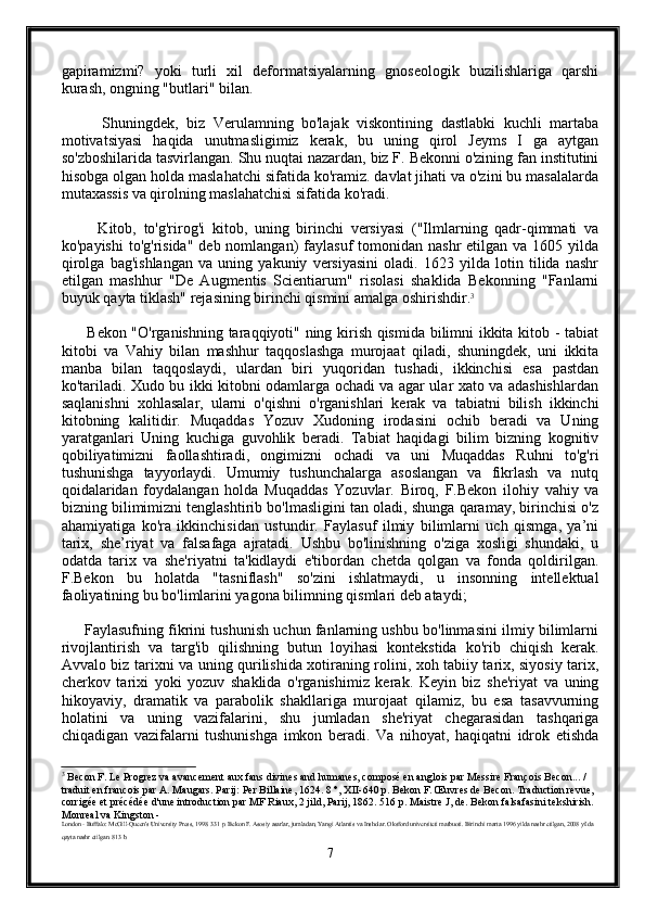 gapiramizmi?   yoki   turli   xil   deformatsiyalarning   gnoseologik   buzilishlariga   qarshi
kurash, ongning "butlari" bilan.
          Shuningdek,   biz   Verulamning   bo'lajak   viskontining   dastlabki   kuchli   martaba
motivatsiyasi   haqida   unutmasligimiz   kerak,   bu   uning   qirol   Jeyms   I   ga   aytgan
so'zboshilarida tasvirlangan. Shu nuqtai nazardan, biz F. Bekonni o'zining fan institutini
hisobga olgan holda maslahatchi sifatida ko'ramiz. davlat jihati va o'zini bu masalalarda
mutaxassis va qirolning maslahatchisi sifatida ko'radi.
          Kitob,   to'g'rirog'i   kitob,   uning   birinchi   versiyasi   ("Ilmlarning   qadr-qimmati   va
ko'payishi  to'g'risida"  deb  nomlangan)  faylasuf   tomonidan  nashr   etilgan va  1605 yilda
qirolga   bag'ishlangan   va   uning   yakuniy   versiyasini   oladi.   1623   yilda   lotin   tilida   nashr
etilgan   mashhur   "De   Augmentis   Scientiarum"   risolasi   shaklida   Bekonning   "Fanlarni
buyuk qayta tiklash" rejasining birinchi qismini amalga oshirishdir. 3
         Bekon "O'rganishning taraqqiyoti" ning kirish qismida bilimni ikkita kitob - tabiat
kitobi   va   Vahiy   bilan   mashhur   taqqoslashga   murojaat   qiladi,   shuningdek,   uni   ikkita
manba   bilan   taqqoslaydi,   ulardan   biri   yuqoridan   tushadi,   ikkinchisi   esa   pastdan
ko'tariladi. Xudo bu ikki kitobni odamlarga ochadi va agar ular xato va adashishlardan
saqlanishni   xohlasalar,   ularni   o'qishni   o'rganishlari   kerak   va   tabiatni   bilish   ikkinchi
kitobning   kalitidir.   Muqaddas   Yozuv   Xudoning   irodasini   ochib   beradi   va   Uning
yaratganlari   Uning   kuchiga   guvohlik   beradi.   Tabiat   haqidagi   bilim   bizning   kognitiv
qobiliyatimizni   faollashtiradi,   ongimizni   ochadi   va   uni   Muqaddas   Ruhni   to'g'ri
tushunishga   tayyorlaydi.   Umumiy   tushunchalarga   asoslangan   va   fikrlash   va   nutq
qoidalaridan   foydalangan   holda   Muqaddas   Yozuvlar.   Biroq,   F.Bekon   ilohiy   vahiy   va
bizning bilimimizni tenglashtirib bo'lmasligini tan oladi, shunga qaramay, birinchisi o'z
ahamiyatiga   ko'ra   ikkinchisidan   ustundir.   Faylasuf   ilmiy   bilimlarni   uch   qismga,   ya’ni
tarix,   she’riyat   va   falsafaga   ajratadi.   Ushbu   bo'linishning   o'ziga   xosligi   shundaki,   u
odatda   tarix   va   she'riyatni   ta'kidlaydi   e'tibordan   chetda   qolgan   va   fonda   qoldirilgan.
F.Bekon   bu   holatda   "tasniflash"   so'zini   ishlatmaydi,   u   insonning   intellektual
faoliyatining bu bo'limlarini yagona bilimning qismlari deb ataydi;
       Faylasufning fikrini tushunish uchun fanlarning ushbu bo'linmasini ilmiy bilimlarni
rivojlantirish   va   targ'ib   qilishning   butun   loyihasi   kontekstida   ko'rib   chiqish   kerak.
Avvalo biz tarixni va uning qurilishida xotiraning rolini, xoh tabiiy tarix, siyosiy tarix,
cherkov   tarixi   yoki   yozuv   shaklida   o'rganishimiz   kerak.   Keyin   biz   she'riyat   va   uning
hikoyaviy,   dramatik   va   parabolik   shakllariga   murojaat   qilamiz,   bu   esa   tasavvurning
holatini   va   uning   vazifalarini,   shu   jumladan   she'riyat   chegarasidan   tashqariga
chiqadigan   vazifalarni   tushunishga   imkon   beradi.   Va   nihoyat,   haqiqatni   idrok   etishda
3
 Becon F. Le Progrez va avancement aux fans divines and humanes, composé en anglois par Messire François Becon... / 
traduit en francois par A. Maugars. Parij: Per Billaine, 1624. 8 °, XII-640 p. Bekon F. Œuvres de Becon. Traduction revue, 
corrigée et précédée d'une introduction par MF Riaux, 2 jild, Parij, 1862. 516 p. Maistre J, de. Bekon falsafasini tekshirish. 
Monreal va Kingston -
London - Buffalo: McGill-Queen's University Press, 1998. 331 p. Bekon F. Asosiy asarlar, jumladan, Yangi Atlantis va Insholar. Oksford universiteti matbuoti. Birinchi marta 1996 yilda nashr etilgan, 2008 yilda 
qayta nashr etilgan. 813 b.
7 