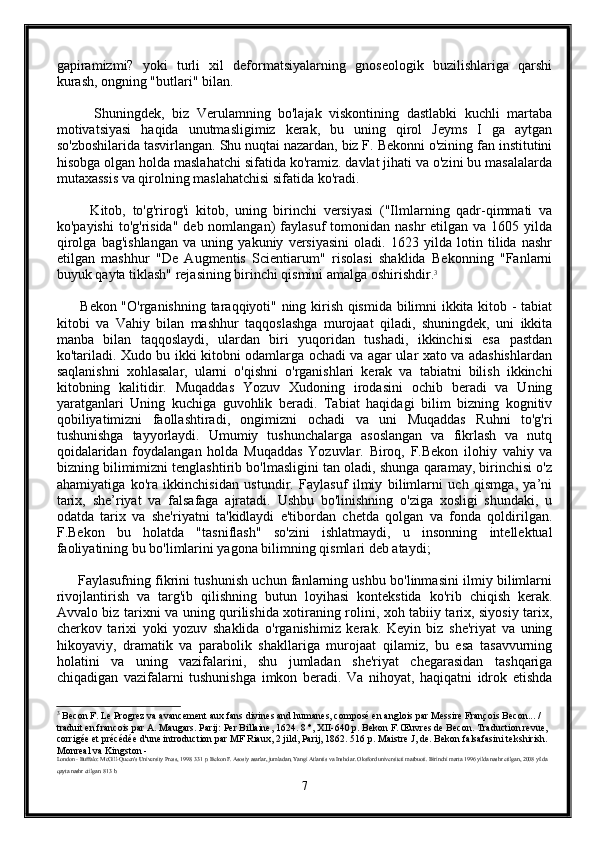 gapiramizmi?   yoki   turli   xil   deformatsiyalarning   gnoseologik   buzilishlariga   qarshi
kurash, ongning "butlari" bilan.
          Shuningdek,   biz   Verulamning   bo'lajak   viskontining   dastlabki   kuchli   martaba
motivatsiyasi   haqida   unutmasligimiz   kerak,   bu   uning   qirol   Jeyms   I   ga   aytgan
so'zboshilarida tasvirlangan. Shu nuqtai nazardan, biz F. Bekonni o'zining fan institutini
hisobga olgan holda maslahatchi sifatida ko'ramiz. davlat jihati va o'zini bu masalalarda
mutaxassis va qirolning maslahatchisi sifatida ko'radi.
          Kitob,   to'g'rirog'i   kitob,   uning   birinchi   versiyasi   ("Ilmlarning   qadr-qimmati   va
ko'payishi  to'g'risida"  deb  nomlangan)  faylasuf   tomonidan  nashr   etilgan va  1605 yilda
qirolga   bag'ishlangan   va   uning   yakuniy   versiyasini   oladi.   1623   yilda   lotin   tilida   nashr
etilgan   mashhur   "De   Augmentis   Scientiarum"   risolasi   shaklida   Bekonning   "Fanlarni
buyuk qayta tiklash" rejasining birinchi qismini amalga oshirishdir. 3
         Bekon "O'rganishning taraqqiyoti" ning kirish qismida bilimni ikkita kitob - tabiat
kitobi   va   Vahiy   bilan   mashhur   taqqoslashga   murojaat   qiladi,   shuningdek,   uni   ikkita
manba   bilan   taqqoslaydi,   ulardan   biri   yuqoridan   tushadi,   ikkinchisi   esa   pastdan
ko'tariladi. Xudo bu ikki kitobni odamlarga ochadi va agar ular xato va adashishlardan
saqlanishni   xohlasalar,   ularni   o'qishni   o'rganishlari   kerak   va   tabiatni   bilish   ikkinchi
kitobning   kalitidir.   Muqaddas   Yozuv   Xudoning   irodasini   ochib   beradi   va   Uning
yaratganlari   Uning   kuchiga   guvohlik   beradi.   Tabiat   haqidagi   bilim   bizning   kognitiv
qobiliyatimizni   faollashtiradi,   ongimizni   ochadi   va   uni   Muqaddas   Ruhni   to'g'ri
tushunishga   tayyorlaydi.   Umumiy   tushunchalarga   asoslangan   va   fikrlash   va   nutq
qoidalaridan   foydalangan   holda   Muqaddas   Yozuvlar.   Biroq,   F.Bekon   ilohiy   vahiy   va
bizning bilimimizni tenglashtirib bo'lmasligini tan oladi, shunga qaramay, birinchisi o'z
ahamiyatiga   ko'ra   ikkinchisidan   ustundir.   Faylasuf   ilmiy   bilimlarni   uch   qismga,   ya’ni
tarix,   she’riyat   va   falsafaga   ajratadi.   Ushbu   bo'linishning   o'ziga   xosligi   shundaki,   u
odatda   tarix   va   she'riyatni   ta'kidlaydi   e'tibordan   chetda   qolgan   va   fonda   qoldirilgan.
F.Bekon   bu   holatda   "tasniflash"   so'zini   ishlatmaydi,   u   insonning   intellektual
faoliyatining bu bo'limlarini yagona bilimning qismlari deb ataydi;
       Faylasufning fikrini tushunish uchun fanlarning ushbu bo'linmasini ilmiy bilimlarni
rivojlantirish   va   targ'ib   qilishning   butun   loyihasi   kontekstida   ko'rib   chiqish   kerak.
Avvalo biz tarixni va uning qurilishida xotiraning rolini, xoh tabiiy tarix, siyosiy tarix,
cherkov   tarixi   yoki   yozuv   shaklida   o'rganishimiz   kerak.   Keyin   biz   she'riyat   va   uning
hikoyaviy,   dramatik   va   parabolik   shakllariga   murojaat   qilamiz,   bu   esa   tasavvurning
holatini   va   uning   vazifalarini,   shu   jumladan   she'riyat   chegarasidan   tashqariga
chiqadigan   vazifalarni   tushunishga   imkon   beradi.   Va   nihoyat,   haqiqatni   idrok   etishda
3
 Becon F. Le Progrez va avancement aux fans divines and humanes, composé en anglois par Messire François Becon... / 
traduit en francois par A. Maugars. Parij: Per Billaine, 1624. 8 °, XII-640 p. Bekon F. Œuvres de Becon. Traduction revue, 
corrigée et précédée d'une introduction par MF Riaux, 2 jild, Parij, 1862. 516 p. Maistre J, de. Bekon falsafasini tekshirish. 
Monreal va Kingston -
London - Buffalo: McGill-Queen's University Press, 1998. 331 p. Bekon F. Asosiy asarlar, jumladan, Yangi Atlantis va Insholar. Oksford universiteti matbuoti. Birinchi marta 1996 yilda nashr etilgan, 2008 yilda 
qayta nashr etilgan. 813 b.
7