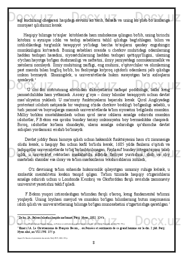 aql kuchining chegarasi haqidagi savolni ko‘tarib, falsafa va uning ko‘plab bo‘limlariga
murojaat qilishimiz kerak.
     Haqiqiy bilimga to'siqlar  kitoblarida ham muhokama qilingan bo'lib, uning birinchi
kitobini   u   ayniqsa   ichki   va   tashqi   sabablarni   tahlil   qilishga   bag'ishlagan.   bilim   va
intilishlardagi   turg'unlik   taraqqiyot   yo'lidagi   barcha   to'siqlarni   qanday   engishingiz
mumkinligini   ko'rsatadi.   Buning   sabablari   orasida   u   cherkov   muhitidagi   odamlarning
haddan   tashqari   hasadini,   siyosatchilarning   haddan   tashqari   qattiqqo'lligini,   ularning
o'ychan hayotga bo'lgan dushmanligi va nafratini, ilmiy jamiyatdagi nomukammallik va
xatolarni nomlaydi. Ilmiy muhitning zaifligi, eng muhimi, o'qituvchilar va olimlarning
past maoshi bilan bog'liq bo'lib, bu faoliyatga ko'proq iqtidorli odamlarni jalb qilishga
imkon   bermaydi.   Shuningdek,   u   universitetlarda   hukm   surayotgan   ba'zi   axloqlarni
qoralaydi. 4
          U   ilm-fan   institutining   ahvolidan   shikoyatlarini   nafaqat   podshohga,   balki   keng
jamoatchilikka  ham   yetkazadi.   Asosiy   g‘oya   –  ilmiy  bilimlar   taraqqiyoti   uchun   davlat
mas’uliyatini   yuklash.   U   ma'muriy   funktsiyalarni   bajarishi   kerak.   Qirol   Angliyadagi
protestant islohoti natijasida bir vaqtning o'zida cherkov boshlig'i bo'lganligi sababli, u
turli jamoat va buyruqlarga mansub universitetlarda ta'lim siyosatini belgilashi mumkin.
Milliy   birlikni   mustahkamlash   uchun   qirol   zarur   ishlarni   amalga   oshirishi   mumkin
islohotlar,   F.Bekon   esa   qirolni   bunday   tarixiy   imkoniyatni   boy   bermaslikka   chaqiradi.
Biroq,   islohotlar   ko'lami   shundayki,   ularni   amalga   oshirishga   qo'shimcha   davlat
soliqlari yordamisiz erishib bo'lmaydi.
       Davlat jiddiy fanni himoya qilish uchun hakamlik funktsiyasini ham o'z zimmasiga
olishi   kerak,   u   haqiqiy   fan   uchun   kafil   bo'lishi   kerak;   1605   yilda   fanlarni   o'qitish   va
tadqiqotlar universitetlarda to'liq birlashtirilmagan. Faylasuf bunday integratsiyani talab
qildi,   u   universitet   rektorlari   maslahatchi   sifatida   faoliyat   yuritishini,   shoh   va   oliy
martabali shaxslar esa ilmiy va ta'lim markazlarini tekshirishlarini xohladi;
            O'z   davrining   ta'lim   sohasida   hukmronlik   qilayotgan   umumiy   ruhiga   kelsak,   u
sxolastik   mentalitetni   keskin   tanqid   qilgan.   Ta'lim   tizimida   haqiqiy   o'zgarishlarni
amalga oshirish uchun u Londonda Kembrij va Oksforddan farqli  ravishda zamonaviy
universitet yaratishni taklif qiladi.
          F.Bekon   yuqori   ixtisoslashgan   ta'limdan   farqli   o'laroq,   keng   fundamental   ta'limni
yoqlaydi.   Uning   loyihasi   mavjud   va   mumkin   bo'lgan   bilimlarning   butun   majmuasini
isloh qilish va universitetlarning bilimga bo'lgan munosabatini o'zgartirishga qaratilgan. 5
4
 Deluc JA. Bekon falsafasi haqida ma'lumot. Parij: Nyon, 1802. 324 b.
Emeri J.A. Le Christianisme de François Becon,... ou Pensées et sentiments de ce grand homme sur la din. 1 jild. Parij: Nyon aîné, an VII 1798. 170 p.
5
 Emeri J.A. Le Christianisme de François Becon,... ou Pensées et sentiments de ce grand homme sur la din. 2 jild. Parij: 
Nyon aîné, an VII 1798. 375 p.
Jaquet Ch. Becon et la promotion des savoirs. Parij: PUF, 2010. 291 p.
8 