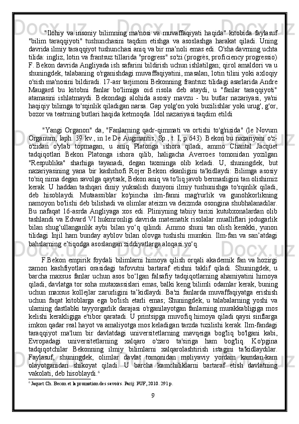             "Ilohiy   va   insoniy   bilimning   ma'nosi   va   muvaffaqiyati   haqida"   kitobida   faylasuf
"bilim   taraqqiyoti"   tushunchasini   taqdim   etishga   va   asoslashga   harakat   qiladi.   Uning
davrida ilmiy taraqqiyot tushunchasi aniq va bir ma’noli emas edi. O'sha davrning uchta
tilida: ingliz, lotin va frantsuz tillarida "progress" so'zi (progrès, proficiency progressio)
F. Bekon davrida Angliyada ish safarini bildirish uchun ishlatilgan; qirol amaldori va u
shuningdek, talabaning o'rganishdagi muvaffaqiyatini, masalan, lotin tilini yoki axloqiy
o'sish ma'nosini bildiradi. 17-asr tarjimoni Bekonning frantsuz tilidagi asarlarida Andre
Maugard   bu   kitobni   fanlar   bo'limiga   oid   risola   deb   ataydi,   u   "fanlar   taraqqiyoti"
atamasini   ishlatmaydi.   Bekondagi   alohida   asosiy   mavzu   -   bu   butlar   nazariyasi,   ya'ni
haqiqiy bilimga to'sqinlik qiladigan narsa. Gap yolg'on yoki buzilishlar yoki urug', g'or,
bozor va teatrning butlari haqida ketmoqda. Idol nazariyasi taqdim etildi
          "Yangi   Organon"   da,   "Fanlarning   qadr-qimmati   va   ortishi   to'g'risida"   (le   Novum
Organum, Iaph. 39 kv., in le De Augmantis, Sp., t. I, p.643). Bekon bu nazariyani o'z-
o'zidan   o'ylab   topmagan,   u   aniq   Platonga   ishora   qiladi,   ammo   Chantal   Jacquet
tadqiqotlari   Bekon   Platonga   ishora   qilib,   haligacha   Averroes   tomonidan   yozilgan
"Respublika"   sharhiga   tayanadi,   degan   taxminga   olib   keladi.   U,   shuningdek,   but
nazariyasining   yana   bir   kashshofi   Rojer   Bekon   ekanligini   ta'kidlaydi:   Bilimga   asosiy
to'siq nima degan savolga qaytsak, Bekon aniq va to'liq javob bermasligini tan olishimiz
kerak.   U   haddan   tashqari   diniy   yuksalish   dunyoni   ilmiy   tushunishga   to'sqinlik   qiladi,
deb   hisoblaydi.   Mutaassiblar   ko'pincha   ilm-fanni   mag'rurlik   va   gunohkorlikning
namoyon bo'lishi deb bilishadi va olimlar ateizm va deizmda osongina shubhalanadilar.
Bu   nafaqat   16-asrda   Angliyaga   xos   edi.   Pliniyning   tabiiy   tarixi   kutubxonalardan   olib
tashlandi  va  Edvard VI  hukmronligi  davrida  matematik risolalar  mualliflari  jodugarlik
bilan   shug‘ullanganlik   aybi   bilan   yo‘q   qilindi.   Ammo   shuni   tan   olish   kerakki,   yunon
tilidagi   Injil   ham   bunday   ayblov   bilan   olovga   tushishi   mumkin.   Ilm-fan   va   san’atdagi
bahslarning e’tiqodga asoslangan ziddiyatlarga aloqasi yo‘q.
          F.Bekon   empirik   foydali   bilimlarni   himoya   qilish   orqali   akademik   fan   va   hozirgi
zamon   kashfiyotlari   orasidagi   tafovutni   bartaraf   etishni   taklif   qiladi.   Shuningdek,   u
barcha   maxsus   fanlar   uchun   asos   bo‘lgan   falsafiy   tadqiqotlarning   ahamiyatini   himoya
qiladi, davlatga tor soha mutaxassislari emas, balki keng bilimli odamlar kerak, buning
uchun   maxsus   kollejlar   zarurligini   ta’kidlaydi.   Ba'zi   fanlarda   muvaffaqiyatga   erishish
uchun   faqat   kitoblarga   ega   bo'lish   etarli   emas;   Shuningdek,   u   talabalarning   yoshi   va
ularning dastlabki tayyorgarlik darajasi o'rganilayotgan fanlarning murakkabligiga mos
kelishi kerakligiga e'tibor qaratadi. U printsipga muvofiq himoya qiladi qaysi sinflarga
imkon qadar real hayot va amaliyotga mos keladigan tarzda tuzilishi kerak. Ilm-fandagi
taraqqiyot   ma'lum   bir   davlatdagi   universitetlarning   mavqeiga   bog'liq   bo'lgani   kabi,
Evropadagi   universitetlarning   xalqaro   o'zaro   ta'siriga   ham   bog'liq.   Ko'pgina
tadqiqotchilar   Bekonning   ilmiy   bilimlarni   xalqarolashtirish   istagini   ta'kidlaydilar.
Faylasuf,   shuningdek,   olimlar   davlat   tomonidan   moliyaviy   yordam   kamdan-kam
olayotganidan   shikoyat   qiladi.   U   barcha   kamchiliklarni   bartaraf   etish   davlatning
vakolati, deb hisoblaydi. 6
6
 Jaquet Ch. Becon et la promotion des savoirs. Parij: PUF, 2010. 291 p.
9 