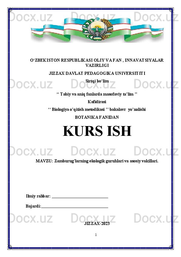 1O‘ZBEKISTON RESPUBLIKASI OLIY VA FAN , INNAVATSIYALAR
VAZIRLIGI
JIZZAX   DAVLAT   PEDAGOGIKA   UNIVERSITITI
Sirtqi   bo‘lim
‘‘   Tabiy   va   aniq   fanlarda   masofaviy   ta’lim   ’’
Kafidirasi
‘‘   Biologiya   o’qitish   metodikasi   ’’   bakalavr   yo’nalishi
BOTANIKA FANIDAN
KURS   ISH
MAVZU:   Zamburug'larning   ekologik   guruhlari   va   asosiy   vakillari.
Ilmiy   rahbar:                                                            
Bajardi:                                                                     
JIZZAX-2023 