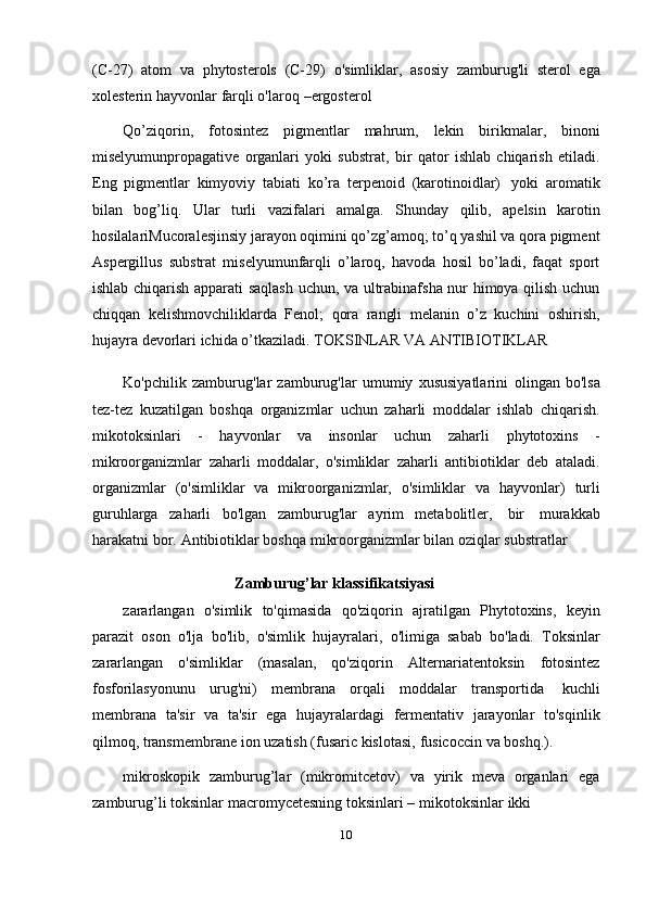 10(C-27)   atom   va   phytosterols   (C-29)   o'simliklar,   asosiy   zamburug'li   sterol   ega
xolesterin hayvonlar   farqli   o'laroq   –ergosterol
Qo’ziqorin,   fotosintez   pigmentlar   mahrum,   lekin   birikmalar,   binoni
miselyumunpropagative   organlari   yoki   substrat,   bir   qator   ishlab   chiqarish   etiladi.
Eng   pigmentlar   kimyoviy   tabiati   ko’ra   terpenoid   (karotinoidlar)   yoki   aromatik
bilan   bog’liq.   Ular   turli   vazifalari   amalga.   Shunday   qilib,   apelsin   karotin
hosilalariMucoralesjinsiy jarayon oqimini qo’zg’amoq; to’q yashil va qora pigment
Aspergillus   substrat   miselyumunfarqli   o’laroq,   havoda   hosil   bo’ladi,   faqat   sport
ishlab chiqarish apparati saqlash uchun, va ultrabinafsha nur himoya qilish uchun
chiqqan   kelishmovchiliklarda   Fenol;   qora   rangli   melanin   o’z   kuchini   oshirish,
hujayra   devorlari   ichida   o’tkaziladi.   TOKSINLAR   VA   ANTIBIOTIKLAR
Ko'pchilik   zamburug'lar   zamburug'lar   umumiy   xususiyatlarini   olingan   bo'lsa
tez-tez   kuzatilgan   boshqa   organizmlar   uchun   zaharli   moddalar   ishlab   chiqarish.
mikotoksinlari   -   hayvonlar   va   insonlar   uchun   zaharli   phytotoxins   -
mikroorganizmlar   zaharli   moddalar,   o'simliklar   zaharli   antibiotiklar   deb   ataladi.
organizmlar   (o'simliklar   va   mikroorganizmlar,   o'simliklar   va   hayvonlar)   turli
guruhlarga   zaharli   bo'lgan   zamburug'lar   ayrim   metabolitler,   bir   murakkab
harakatni   bor.   Antibiotiklar   boshqa   mikroorganizmlar   bilan   oziqlar   substratlar
Zamburug’lar   klassifikatsiyasi
zararlangan   o'simlik   to'qimasida   qo'ziqorin   ajratilgan   Phytotoxins,   keyin
parazit   oson   o'lja   bo'lib,   o'simlik   hujayralari,   o'limiga   sabab   bo'ladi.   Toksinlar
zararlangan   o'simliklar   (masalan,   qo'ziqorin   Alternariatentoksin   fotosintez
fosforilasyonunu   urug'ni)   membrana   orqali   moddalar   transportida   kuchli
membrana   ta'sir   va   ta'sir   ega   hujayralardagi   fermentativ   jarayonlar   to'sqinlik
qilmoq, transmembrane   ion   uzatish   (fusaric   kislotasi,   fusicoccin   va   boshq.).
mikroskopik   zamburug’lar   (mikromitcetov)   va   yirik   meva   organlari   ega
zamburug’li   toksinlar   macromycetesning toksinlari   –   mikotoksinlar   ikki
