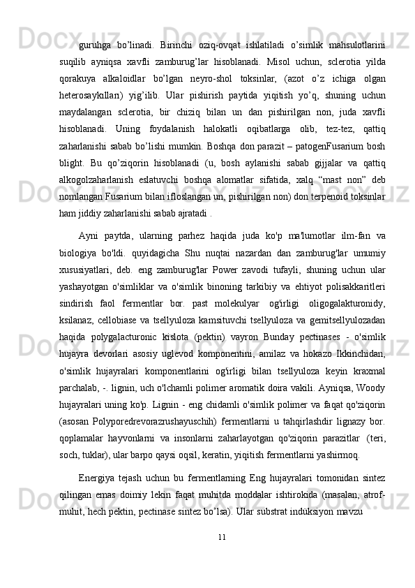 11guruhga   bo’linadi.   Birinchi   oziq-ovqat   ishlatiladi   o’simlik   mahsulotlarini
suqilib   ayniqsa   xavfli   zamburug’lar   hisoblanadi.   Misol   uchun,   sclerotia   yilda
qorakuya   alkaloidlar   bo’lgan   neyro-shol   toksinlar,   (azot   o’z   ichiga   olgan
heterosaykılları)   yig’ilib.   Ular   pishirish   paytida   yiqitish   yo’q,   shuning   uchun
maydalangan   sclerotia,   bir   chiziq   bilan   un   dan   pishirilgan   non,   juda   xavfli
hisoblanadi.   Uning   foydalanish   halokatli   oqibatlarga   olib,   tez-tez,   qattiq
zaharlanishi  sabab bo’lishi mumkin. Boshqa don parazit – patogenFusarium bosh
blight.   Bu   qo’ziqorin   hisoblanadi   (u,   bosh   aylanishi   sabab   gijjalar   va   qattiq
alkogolzaharlanish   eslatuvchi   boshqa   alomatlar   sifatida,   xalq   “mast   non”   deb
nomlangan Fusarium bilan ifloslangan un, pishirilgan non) don terpenoid toksinlar
ham   jiddiy   zaharlanishi   sabab   ajratadi   .
Ayni   paytda,   ularning   parhez   haqida   juda   ko'p   ma'lumotlar   ilm-fan   va
biologiya   bo'ldi.   quyidagicha   Shu   nuqtai   nazardan   dan   zamburug'lar   umumiy
xususiyatlari,   deb.   eng   zamburug'lar   Power   zavodi   tufayli,   shuning   uchun   ular
yashayotgan   o'simliklar   va   o'simlik   binoning   tarkibiy   va   ehtiyot   polisakkaritleri
sindirish   faol   fermentlar   bor.   past   molekulyar   og'irligi   oligogalakturonidy,
ksilanaz,   cellobiase   va   tsellyuloza   kamsituvchi   tsellyuloza   va   gemitsellyulozadan
haqida   polygalacturonic   kislota   (pektin)   vayron   Bunday   pectinases   -   o'simlik
hujayra   devorlari   asosiy   uglevod   komponentini,   amilaz   va   hokazo   Ikkinchidan,
o'simlik   hujayralari   komponentlarini   og'irligi   bilan   tsellyuloza   keyin   kraxmal
parchalab, -. lignin, uch o'lchamli polimer aromatik doira vakili. Ayniqsa, Woody
hujayralari uning ko'p. Lignin - eng chidamli o'simlik polimer va faqat qo'ziqorin
(asosan   Polyporedrevorazrushayuschih)   fermentlarni   u   tahqirlashdir   lignazy   bor.
qoplamalar   hayvonlarni   va   insonlarni   zaharlayotgan   qo'ziqorin   parazitlar   (teri,
soch,   tuklar),   ular   barpo   qaysi   oqsil,   keratin,   yiqitish   fermentlarni   yashirmoq.
Energiya   tejash   uchun   bu   fermentlarning   Eng   hujayralari   tomonidan   sintez
qilingan   emas   doimiy   lekin   faqat   muhitda   moddalar   ishtirokida   (masalan,   atrof-
muhit,   hech   pektin,   pectinase   sintez   bo’lsa).   Ular   substrat   indüksiyon   mavzu