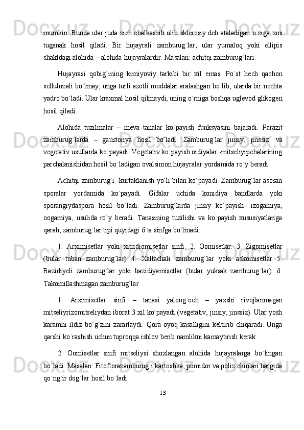 13mumkin. Bunda ular juda zich chalkashib olib sklerosiy deb ataladigan o`ziga xos
tuganak   hosil   qiladi.   Bir   hujayrali   zamburug`lar,   ular   yumaloq   yoki   ellipis
shakldagi   alohida   – alohida   hujayralardir.   Masalan:   achitqi   zamburug`lari.
Hujayrasi   qobig`ining   kimiyoviy   tarkibi   bir   xil   emas.   Po`st   hech   qachon
sellulozali bo`lmay, unga turli azotli moddalar aralashgan bo`lib, ularda bir nechta
yadro bo`ladi. Ular kraxmal hosil qilmaydi, uning o`rniga boshqa uglevod glikogen
hosil   qiladi.
Alohida   tuzilmalar   –   meva   tanalar   ko`payish   funksyasini   bajaradi.   Parazit
zamburug`larda   –   gaustoriya   hosil   bo`ladi.   Zamburug`lar   jinsiy,   jinssiz   va
vegetativ usullarda ko`payadi. Vegetativ ko`payish oidiyalar -mitseliyipchalarining
parchalanishidan   hosil   bo`ladigan   ovalsimon   hujayralar   yordamida   ro`y   beradi.
Achitqi zamburug`i -kurtaklanish yo`li bilan ko`payadi. Zamburug`lar asosan
sporalar   yordamida   ko`payadi.   Gifalar   uchida   konidiya   bandlarda   yoki
sporangiydaspora   hosil   bo`ladi.   Zamburug`larda   jinsiy   ko`payish-   izogamiya,
oogamiya,   usulida   ro`y   beradi.   Tanasining   tuzilishi   va   ko`payish   xususiyatlariga
qarab,   zamburug`lar   tipi   quyidagi   6   ta   sinfga   bo`linadi.
1.   Arximisetlar   yoki   xitridiomisetlar   sinfi.   2.   Oomisetlar.   3.   Zigomisetlar
(bular   tuban   zamburug`lar)   4.   Xaltachali   zamburug`lar   yoki   askomisetlar   5.
Bazidiyeli   zamburug`lar   yoki   bazidiyamisetlar   (bular   yuksak   zamburug`lar).   6.
Takomillashmagan   zamburug`lar.
1. Arximisetlar   sinfi   –   tanasi   yalong`och   –   yaxshi   rivojlanmagan
mitseliyrizomitseliydan iborat 3 xil ko`payadi (vegetativ, jinsiy, jinssiz). Ular yosh
karamni   ildiz   bo`g`zini   zararlaydi.   Qora   oyoq   kasalligini   keltirib   chiqaradi.   Unga
qarshi   ko`rashish uchun   tuproqqa   ishlov   berib   namlikni   kamaytirish   kerak.
2. Oomisetlar   sinfi   mitseliysi   shoxlangan   alohida   hujayralarga   bo`lingan
bo`ladi. Masalan: Fitoftorazamburug`i kartoshka, pomidor va poliz ekinlari bargida
qo`ng`ir   dog`lar   hosil   bo`ladi. 
