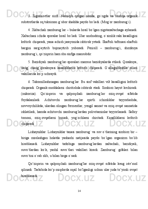 143. Zigomisetlar   sinfi.   Namiqib   qolgan   nonda,   go`ngda   va   boshqa   organik
substrotlarda   oq   tuksimon   g`ubor   shaklda   paydo   bo`ladi. (Mog`or   zamburug`i).
4. Xaltachali zamburug`lar – bularda hosil bo`lgan zigotaxaltachaga aylanadi.
Xaltachani ichida sporalar hosil bo`ladi. Ular unshudring, o`simlik raki kasalligini
keltirib chiqaradi, yana achish jarayonida ishtirok yetadi. Shaftoli tafrinasi-shaftoli
bargini   sarg`aytirib   bujmaytirib   yuboradi.   Penisill   –   zamburug`i,   shoxkuya
zamburug`i,   qo`ziqorin ham   shu   sinfga   mansubdir.
5. Bazidiyali zamburug`lar-sporalari maxsus bazidiyalarda etiladi. Qorakuya,
zang,   chang   qorakuyasi   kasalliklarini   keltirib   chiqaradi.   G`allaguldoshlar   oilasi
vakillarida   ko`p   uchraydi.
6. Takomillashmagan   zamburug`lar.   Bu   sinf   vakillari   vilt   kasalligini   keltirib
chiqaradi. Organik moddalarni chiritishda ishtirok etadi. Simbioz hayot kechiradi.
(mikoriza).   Qo`ziqorin   va   qalpoqchali   zamburug`lar   oziq-ovqat   sifatida
foydalaniladi.   Achituvchi   zamburug`lar   spirtli   ichimliklar   tayyorlashda,
novvoychilikda, ulardan olingan fermentlar, yengil sanoat va oziq-ovqat sanoatida
ishlatiladi, hamda achituvchi  zamburug`lardan polivitaminlar  tayyorlanadi. Salbiy
tomoni,   oziq-ovqatlarni   buzadi,   yog`ochlarni   chiritadi.   Кasalliklarni   keltirib
chiqaradi
Lishayniklar. Lishayniklar tanasi  zamburug` va suv o`tlarining simbioz bir –
biriga   moslashgan   holatda   yashashi   natijasida   paydo   bo`lgan   organizm   bo`lib
hisoblanadi.   Lishayniklar   tarkibiga   zamburug`lardan   xaltachali,   bazidiyali,
suvo`tlardan   ko`k,   yashil   suvo`tlari   vakillari   kiradi.   Zamburug`   gifalari   bilan
suvo`tini   o`rab   olib,   u   bilan   birga   o`sadi.
Qo’ziqorin   va   qalpoqchali   zamburug’lar   oziq-ovqat   sifatida   keng   iste’mol
qilinadi. Tarkibida ko’p miqdorda oqsil bo’lganligi uchun ular juda to’yimli ovqat
hisoblanadi. 