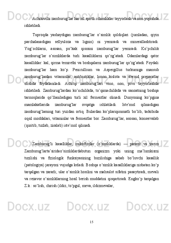 15Achituvchi zamburug’lar har xil spirtli ichimliklar tayyorlash va non yopishda
ishlatiladi.
Tuproqda   yashaydigan   zamburug’lar   o’simlik   qoldiqlari   (jumladan,   qiyin
parchalanadigan   sellyuloza   va   lignin)   ni   yemiradi   va   minerallashtiradi.
Yog’ochlarni,   asosan,   po’kak   qismini   zamburug’lar   yemiradi.   Ko’pchilik
zamburug’lar   o’simliklarda   turli   kasalliklarni   qo’zg’atadi.   Odamlardagi   qator
kasalliklar: kal, qirma temiretki va boshqalarni  zamburug’lar qo’zg’atadi. Foydali
zamburug’lar   ham   ko’p.   Penicullium   va   Aspergillus   turkumiga   mansub
zamburug’lardan   vitaminlar,   antibiotiklar,   limon   kislota   va   steroid   preparatlar
olishda   foydalaniladi.   Achitqi   zamburug’lari   vino,   non,   pivo   tayyorlashda
ishlatiladi.   Zamburug’lardan   ko’nchilikda,   to’qimachilikda   va   sanoatning   boshqa
tarmoqlarida   qo’llaniladigan   turli   xil   fermentlar   olinadi.   Dunyoning   ko’pgina
mamlakatlarida   zamburug’lar   ovqatga   ishlatiladi.   Iste’mol   qilinadigan
zamburug’larning   turi   yuzdan   ortiq.   Bulardan   ko’plariqimmatli   bo’lib,   tarkibida
oqsil  moddalari, vitaminlar  va fermentlar  bor. Zamburug’lar, asosan,  konservalab
(quritib,   tuzlab,   ziralab)   iste’mol   qilinadi.
Zamburug liʻ   kasalliklar,   mikoftozlar   (o simliklarda)	ʻ   —   parazit   va   yarim
Zamburug larta siridao simliklardabutun	
ʻ ʼ ʻ   organizm   yoki   uning   ma lumkismi	ʼ
tuzilishi   va   fiziologik   funksiyasining   buzilishiga   sabab   bo luvchi	
ʻ   kasallik
(patologiya) jarayoni vujudga keladi. Boshqa o simlik kasalliklariga nisbatan ko p	
ʻ ʻ
tarqalgan va zararli; ular o simlik hosilini va mahsulot sifatini pasaytiradi, mevali	
ʻ
va   rezavor   o simliklarning   hosil   berish   muddatini   qisqartiradi.   Engko p   tarqalgan	
ʻ ʻ
Z.k.:   so lish,	
ʻ   chirish   (ildiz,   to pgul,	ʻ   meva,   ildizmevalar, 