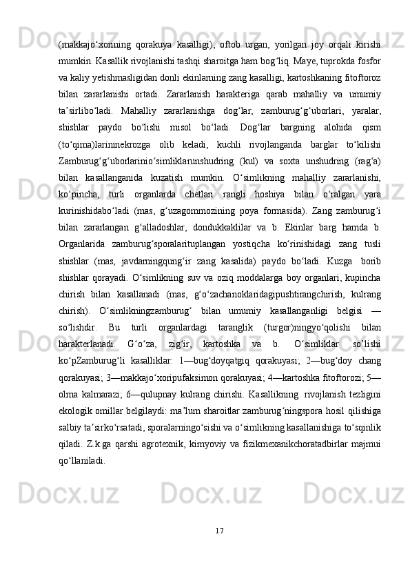 17(makkajo xoriningʻ   qorakuya   kasalligi),   oftob   urgan,   yorilgan   joy   orqali   kirishi
mumkin. Kasallik rivojlanishi tashqi sharoitga ham bog liq. Maye, tuprokda fosfor	
ʻ
va kaliy yetishmasligidan donli ekinlarning zang kasalligi, kartoshkaning fitoftoroz
bilan   zararlanishi   ortadi.   Zararlanish   harakteriga   qarab   mahalliy   va   umumiy
ta sirlibo ladi.	
ʼ ʻ   Mahalliy   zararlanishga   dog lar,	ʻ   zamburug g uborlari,	ʻ ʻ   yaralar,
shishlar   paydo   bo lishi	
ʻ   misol   bo ladi.	ʻ   Dog lar	ʻ   bargning   alohida   qism
(to qima)larininekrozga	
ʻ   olib   keladi,   kuchli   rivojlanganda   barglar   to kilishi	ʻ
Zamburug g uborlarinio simliklarunshudring	
ʻ ʻ ʻ   (kul)   va   soxta   unshudring   (rag a)	ʻ
bilan   kasallanganida   kuzatish   mumkin.   O simlikning	
ʻ   mahalliy   zararlanishi,
ko pincha,	
ʻ   turli   organlarda   chetlari   rangli   hoshiya   bilan   o ralgan	ʻ   yara
kurinishidabo ladi   (mas,   g uzagommozining   poya	
ʻ ʻ   formasida).   Zang   zamburug i	ʻ
bilan   zararlangan   g alladoshlar,	
ʻ   dondukkaklilar   va   b.   Ekinlar   barg   hamda   b.
Organlarida   zamburug sporalarituplangan	
ʻ   yostiqcha   ko rinishidagi	ʻ   zang   tusli
shishlar   (mas,   javdarningqung ir	
ʻ   zang   kasalida)   paydo   bo ladi.	ʻ   Kuzga   borib
shishlar   qorayadi.   O simlikning   suv   va   oziq   moddalarga   boy   organlari,   kupincha	
ʻ
chirish   bilan   kasallanadi   (mas,   g o zachanoklaridagipushtirangchirish,	
ʻ ʻ   kulrang
chirish).   O simlikningzamburug	
ʻ ʻ   bilan   umumiy   kasallanganligi   belgisi   —
so lishdir.	
ʻ   Bu   turli   organlardagi   taranglik   (turgor)ningyo qolishi	ʻ   bilan
harakterlanadi.   G o za,	
ʻ ʻ   zig ir,	ʻ   kartoshka   va   b.   O simliklar	ʻ   so’lishi
ko pZamburug li	
ʻ ʻ   kasalliklar:   1—bug doyqatgiq	ʻ   qorakuyasi;   2—bug doy	ʻ   chang
qorakuyasi;   3—makkajo xoripufaksimon	
ʻ   qorakuyasi;   4—kartoshka   fitoftorozi;   5—
olma   kalmarazi;   6—qulupnay   kulrang   chirishi.   Kasallikning   rivojlanish   tezligini
ekologik omillar belgilaydi: ma lum sharoitlar zamburug ningspora hosil	
ʼ ʻ   qilishiga
salbiy ta sirko rsatadi, sporalarningo sishi va o simlikning kasallanishiga	
ʼ ʻ ʻ ʻ   to sqinlik	ʻ
qiladi.   Z.k.ga   qarshi   agrotexnik,   kimyoviy   va   fizikmexanikchoratadbirlar   majmui
qo llaniladi.	
ʻ 