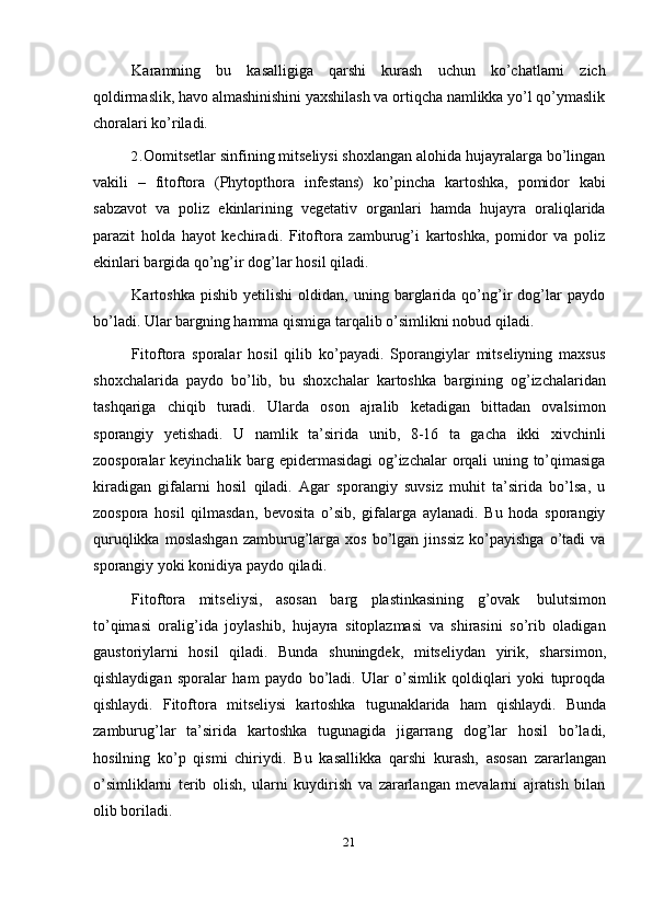 21Karamning   bu   kasalligiga   qarshi   kurash   uchun   ko’chatlarni   zich
qoldirmaslik, havo almashinishini yaxshilash va ortiqcha namlikka yo’l qo’ymaslik
choralari   ko’riladi.
2. Oomitsetlar sinfining mitseliysi shoxlangan alohida hujayralarga bo’lingan
vakili   –   fitoftora   (Phytopthora   infestans)   ko’pincha   kartoshka,   pomidor   kabi
sabzavot   va   poliz   ekinlarining   vegetativ   organlari   hamda   hujayra   oraliqlarida
parazit   holda   hayot   kechiradi.   Fitoftora   zamburug’i   kartoshka,   pomidor   va   poliz
ekinlari   bargida   qo’ng’ir dog’lar   hosil   qiladi.
Kartoshka   pishib   yetilishi   oldidan,   uning  barglarida  qo’ng’ir   dog’lar   paydo
bo’ladi.   Ular   bargning   hamma qismiga tarqalib   o’simlikni   nobud   qiladi.
Fitoftora   sporalar   hosil   qilib   ko’payadi.   Sporangiylar   mitseliyning   maxsus
shoxchalarida   paydo   bo’lib,   bu   shoxchalar   kartoshka   bargining   og’izchalaridan
tashqariga   chiqib   turadi.   Ularda   oson   ajralib   ketadigan   bittadan   ovalsimon
sporangiy   yetishadi.   U   namlik   ta’sirida   unib,   8-16   ta   gacha   ikki   xivchinli
zoosporalar keyinchalik barg epidermasidagi  og’izchalar orqali uning to’qimasiga
kiradigan   gifalarni   hosil   qiladi.   Agar   sporangiy   suvsiz   muhit   ta’sirida   bo’lsa,   u
zoospora   hosil   qilmasdan,   bevosita   o’sib,   gifalarga   aylanadi.   Bu   hoda   sporangiy
quruqlikka  moslashgan   zamburug’larga  xos  bo’lgan  jinssiz   ko’payishga  o’tadi   va
sporangiy   yoki   konidiya   paydo   qiladi.
Fitoftora   mitseliysi,   asosan   barg   plastinkasining   g’ovak   bulutsimon
to’qimasi   oralig’ida   joylashib,   hujayra   sitoplazmasi   va   shirasini   so’rib   oladigan
gaustoriylarni   hosil   qiladi.   Bunda   shuningdek,   mitseliydan   yirik,   sharsimon,
qishlaydigan   sporalar   ham   paydo   bo’ladi.   Ular   o’simlik   qoldiqlari   yoki   tuproqda
qishlaydi.   Fitoftora   mitseliysi   kartoshka   tugunaklarida   ham   qishlaydi.   Bunda
zamburug’lar   ta’sirida   kartoshka   tugunagida   jigarrang   dog’lar   hosil   bo’ladi,
hosilning   ko’p   qismi   chiriydi.   Bu   kasallikka   qarshi   kurash,   asosan   zararlangan
o’simliklarni   terib   olish,   ularni   kuydirish   va   zararlangan   mevalarni   ajratish   bilan
olib boriladi.