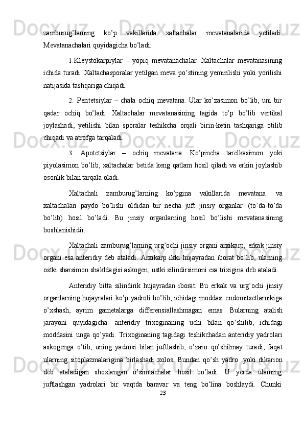 23zamburug’larning   ko’p   vakillarida   xaltachalar   mevatanalarida   yetiladi.
Mevatanachalari   quyidagicha   bo’ladi:
1. Kleystokarpiylar   –   yopiq   mevatanachalar.   Xaltachalar   mevatanasining
ichida turadi. Xaltachasporalar yetilgan meva po’stining yemirilishi yoki yorilishi
natijasida   tashqariga   chiqadi.
2. Peritetsiylar   –   chala   ochiq   mevatana.   Ular   ko’zasimon   bo’lib,   uni   bir
qadar   ochiq   bo’ladi.   Xaltachalar   mevatanasining   tagida   to’p   bo’lib   vertikal
joylashadi,   yetilishi   bilan   sporalar   teshikcha   orqali   birin-ketin   tashqariga   otilib
chiqadi va   atrofga   tarqaladi.
3. Apotetsiylar   –   ochiq   mevatana.   Ko’pincha   tarelkasimon   yoki
piyolasimon bo’lib, xaltachalar betida keng qatlam  hosil  qiladi  va erkin joylashib
osonlik bilan   tarqala   oladi.
Xaltachali   zamburug’larning   ko’pgina   vakillarida   mevatana   va
xaltachalari   paydo   bo’lishi   oldidan   bir   necha   juft   jinsiy   organlar   (to’da-to’da
bo’lib)   hosil   bo’ladi.   Bu   jinsiy   organlarning   hosil   bo’lishi   mevatanasining
boshlanishidir.
Xaltachali  zamburug’larning urg’ochi  jinsiy organi  arxikarp, erkak jinsiy
organi   esa   anteridiy   deb   ataladi.   Arxikarp   ikki   hujayradan   iborat   bo’lib,   ularning
ostki   sharsimon   shakldagisi   askogen,   ustki   silindirsimoni   esa   trixigina   deb   ataladi.
Anteridiy   bitta   silindirik   hujayradan   iborat.   Bu   erkak   va   urg’ochi   jinsiy
organlarning hujayralari ko’p yadroli bo’lib, ichidagi moddasi endomitsetlarnikiga
o’xshash,   ayrim   gametalarga   differensiallashmagan   emas.   Bularning   atalish
jarayoni   quyidagicha:   anteridiy   trixoginaning   uchi   bilan   qo’shilib,   ichidagi
moddasini   unga   qo’yadi.   Trixoginaning   tagidagi   teshikchadan   anteridiy   yadrolari
askogenga   o’tib,   uning   yadrosi   bilan   juftlashib,   o’zaro   qo’shilmay   turadi,   faqat
ularning   sitoplazmalarigina   birlashadi   xolos.   Bundan   qo’sh   yadro   yoki   dikarion
deb     ataladigan     shoxlangan     o’simtachalar     hosil     bo’ladi.     U     yerda     ularning
juftlashgan   yadrolari   bir   vaqtda   baravar   va   teng   bo’lina   boshlaydi.   Chunki