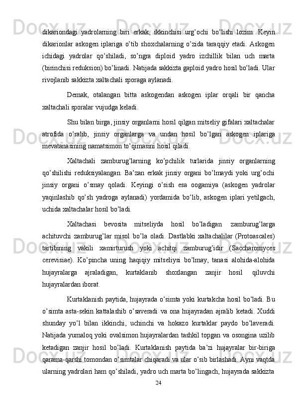 24dikariondagi   yadrolarning   biri   erkak,   ikkinchisi   urg’ochi   bo’lishi   lozim.   Keyin
dikarionlar   askogen   iplariga   o’tib   shoxchalarning   o’zida   taraqqiy   etadi.   Askogen
ichidagi   yadrolar   qo’shiladi,   so’ngra   diploid   yadro   izchillik   bilan   uch   marta
(birinchisi reduksion) bo’linadi. Natijada sakkizta gaploid yadro hosil bo’ladi. Ular
rivojlanib sakkizta   xaltachali   sporaga   aylanadi.
Demak,   otalangan   bitta   askogendan   askogen   iplar   orqali   bir   qancha
xaltachali   sporalar   vujudga   keladi.
Shu bilan birga, jinsiy organlarni hosil qilgan mitseliy gifalari xaltachalar
atrofida   o’ralib,   jinsiy   organlarga   va   undan   hosil   bo’lgan   askogen   iplariga
mevatanasining   namatsimon to’qimasini   hosil   qiladi.
Xaltachali   zamburug’larning   ko’pchilik   turlarida   jinsiy   organlarning
qo’shilishi   reduksiyalangan.   Ba’zan   erkak   jinsiy   organi   bo’lmaydi   yoki   urg’ochi
jinsiy   organi   o’smay   qoladi.   Keyingi   o’sish   esa   oogamiya   (askogen   yadrolar
yaqinlashib   qo’sh   yadroga   aylanadi)   yordamida   bo’lib,   askogen   iplari   yetilgach,
uchida   xaltachalar   hosil   bo’ladi.
Xaltachasi   bevosita   mitseliyda   hosil   bo’ladigan   zamburug’larga
achituvchi   zamburug’lar   misol   bo’la   oladi.   Dastlabki   xaltachalilar   (Protoascales)
tartibining   vakili   xamirturush   yoki   achitqi   zamburug’idir   (Saccharomyces
cerevisiae).   Ko’pincha   uning   haqiqiy   mitseliysi   bo’lmay,   tanasi   alohida-alohida
hujayralarga   ajraladigan,   kurtaklanib   shoxlangan   zanjir   hosil   qiluvchi
hujayralardan   iborat.
Kurtaklanish paytida, hujayrada o’simta yoki kurtakcha hosil bo’ladi. Bu
o’simta   asta-sekin   kattalashib   o’saveradi   va   ona   hujayradan   ajralib   ketadi.   Xuddi
shunday   yo’l   bilan   ikkinchi,   uchinchi   va   hokazo   kurtaklar   paydo   bo’laveradi.
Natijada yumaloq yoki ovalsimon hujayralardan tashkil topgan va osongina uzilib
ketadigan   zanjir   hosil   bo’ladi.   Kurtaklanish   paytida   ba’zi   hujayralar   bir-biriga
qarama-qarshi tomondan o’simtalar chiqaradi va ular o’sib birlashadi. Ayni vaqtda
ularning   yadrolari   ham   qo’shiladi,   yadro   uch   marta   bo’lingach,   hujayrada   sakkizta