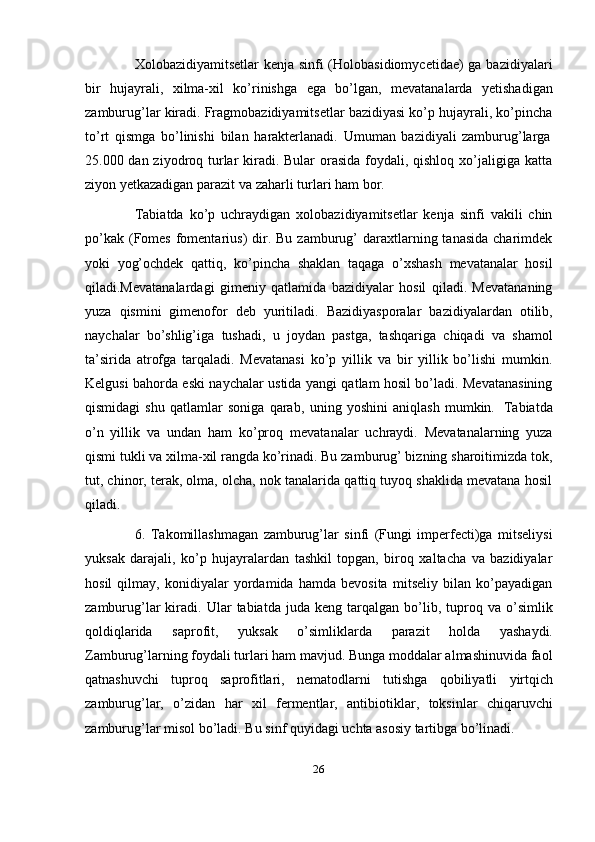26Xolobazidiyamitsetlar kenja sinfi (Holobasidiomycetidae)  ga bazidiyalari
bir   hujayrali,   xilma-xil   ko’rinishga   ega   bo’lgan,   mevatanalarda   yetishadigan
zamburug’lar kiradi. Fragmobazidiyamitsetlar bazidiyasi ko’p hujayrali, ko’pincha
to’rt   qismga   bo’linishi   bilan   harakterlanadi.   Umuman   bazidiyali   zamburug’larga
25.000 dan ziyodroq turlar  kiradi. Bular orasida foydali, qishloq xo’jaligiga katta
ziyon yetkazadigan   parazit   va   zaharli   turlari ham   bor.
Tabiatda   ko’p   uchraydigan   xolobazidiyamitsetlar   kenja   sinfi   vakili   chin
po’kak  (Fomes   fomentarius)  dir. Bu  zamburug’  daraxtlarning tanasida  charimdek
yoki   yog’ochdek   qattiq,   ko’pincha   shaklan   taqaga   o’xshash   mevatanalar   hosil
qiladi.Mevatanalardagi   gimeniy   qatlamida   bazidiyalar   hosil   qiladi.   Mevatananing
yuza   qismini   gimenofor   deb   yuritiladi.   Bazidiyasporalar   bazidiyalardan   otilib,
naychalar   bo’shlig’iga   tushadi,   u   joydan   pastga,   tashqariga   chiqadi   va   shamol
ta’sirida   atrofga   tarqaladi.   Mevatanasi   ko’p   yillik   va   bir   yillik   bo’lishi   mumkin.
Kelgusi bahorda eski naychalar ustida yangi qatlam hosil bo’ladi. Mevatanasining
qismidagi   shu   qatlamlar   soniga   qarab,   uning   yoshini   aniqlash   mumkin.   Tabiatda
o’n   yillik   va   undan   ham   ko’proq   mevatanalar   uchraydi.   Mevatanalarning   yuza
qismi tukli va xilma-xil rangda ko’rinadi. Bu zamburug’ bizning sharoitimizda tok,
tut, chinor, terak, olma, olcha, nok tanalarida qattiq tuyoq shaklida mevatana hosil
qiladi.
6. Takomillashmagan   zamburug’lar   sinfi   (Fungi   imperfecti)ga   mitseliysi
yuksak   darajali,   ko’p   hujayralardan   tashkil   topgan,   biroq   xaltacha   va   bazidiyalar
hosil   qilmay,   konidiyalar   yordamida   hamda   bevosita   mitseliy   bilan   ko’payadigan
zamburug’lar   kiradi.  Ular   tabiatda  juda   keng   tarqalgan   bo’lib,  tuproq  va   o’simlik
qoldiqlarida   saprofit,   yuksak   o’simliklarda   parazit   holda   yashaydi.
Zamburug’larning foydali turlari ham mavjud. Bunga moddalar almashinuvida faol
qatnashuvchi   tuproq   saprofitlari,   nematodlarni   tutishga   qobiliyatli   yirtqich
zamburug’lar,   o’zidan   har   xil   fermentlar,   antibiotiklar,   toksinlar   chiqaruvchi
zamburug’lar   misol   bo’ladi.   Bu   sinf   quyidagi   uchta asosiy   tartibga bo’linadi. 