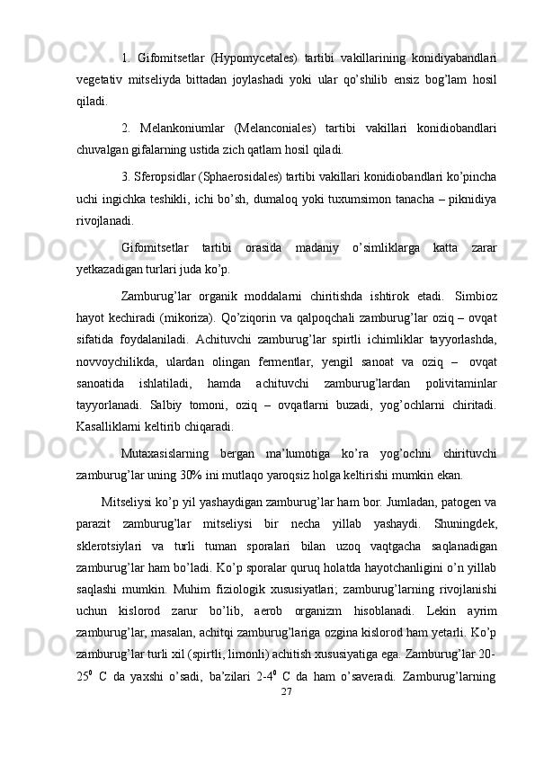 271. Gifomitsetlar   (Hypomycetales)   tartibi   vakillarining   konidiyabandlari
vegetativ   mitseliyda   bittadan   joylashadi   yoki   ular   qo’shilib   ensiz   bog’lam   hosil
qiladi.
2. Melankoniumlar   (Melanconiales)   tartibi   vakillari   konidiobandlari
chuvalgan   gifalarning   ustida   zich   qatlam hosil   qiladi.
3. Sferopsidlar (Sphaerosidales) tartibi vakillari konidiobandlari ko’pincha
uchi ingichka teshikli, ichi bo’sh, dumaloq yoki  tuxumsimon tanacha – piknidiya
rivojlanadi.
Gifomitsetlar   tartibi   orasida   madaniy   o’simliklarga   katta   zarar
yetkazadigan   turlari   juda   ko’p.
Zamburug’lar   organik   moddalarni   chiritishda   ishtirok   etadi.   Simbioz
hayot  kechiradi   (mikoriza). Qo’ziqorin  va  qalpoqchali  zamburug’lar   oziq –  ovqat
sifatida   foydalaniladi.   Achituvchi   zamburug’lar   spirtli   ichimliklar   tayyorlashda,
novvoychilikda,   ulardan   olingan   fermentlar,   yengil   sanoat   va   oziq   –   ovqat
sanoatida   ishlatiladi,   hamda   achituvchi   zamburug’lardan   polivitaminlar
tayyorlanadi.   Salbiy   tomoni,   oziq   –   ovqatlarni   buzadi,   yog’ochlarni   chiritadi.
Kasalliklarni   keltirib   chiqaradi.
Mutaxasislarning   bergan   ma’lumotiga   ko’ra   yog’ochni   chirituvchi
zamburug’lar   uning   30%   ini   mutlaqo   yaroqsiz   holga   keltirishi   mumkin   ekan.
Mitseliysi ko’p yil yashaydigan zamburug’lar ham bor. Jumladan, patogen va
parazit   zamburug’lar   mitseliysi   bir   necha   yillab   yashaydi.   Shuningdek,
sklerotsiylari   va   turli   tuman   sporalari   bilan   uzoq   vaqtgacha   saqlanadigan
zamburug’lar ham bo’ladi. Ko’p sporalar quruq holatda hayotchanligini o’n yillab
saqlashi   mumkin.   Muhim   fiziologik   xususiyatlari;   zamburug’larning   rivojlanishi
uchun   kislorod   zarur   bo’lib,   aerob   organizm   hisoblanadi.   Lekin   ayrim
zamburug’lar, masalan, achitqi zamburug’lariga ozgina kislorod ham yetarli. Ko’p
zamburug’lar   turli   xil   (spirtli,   limonli)   achitish   xususiyatiga   ega.   Zamburug’lar   20-
25 0
  C   da   yaxshi   o’sadi,   ba’zilari   2-4 0
  C   da   ham   o’saveradi.   Zamburug’larning 
