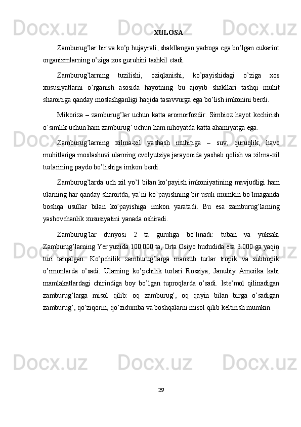 29XULOSA
Zamburug’lar bir va ko’p hujayrali, shakllangan yadroga ega bo’lgan eukariot
organizmlarning   o’ziga   xos   guruhini   tashkil   etadi.
Zamburug’larning   tuzilishi,   oziqlanishi,   ko’payishidagi   o’ziga   xos
xususiyatlarni   o’rganish   asosida   hayotning   bu   ajoyib   shakllari   tashqi   muhit
sharoitiga   qanday   moslashganligi   haqida   tasavvurga   ega   bo’lish   imkonini   berdi.
Mikoriza – zamburug’lar uchun katta aromorfozdir. Simbioz hayot kechirish
o’simlik   uchun   ham   zamburug’   uchun   ham   nihoyatda katta ahamiyatga ega.
Zamburug’larning   xilma-xil   yashash   muhitiga   –   suv,   quruqlik,   havo
muhitlariga moslashuvi ularning evolyutsiya jarayonida yashab qolish va xilma-xil
turlarining paydo   bo’lishiga   imkon   berdi.
Zamburug’larda uch xil yo’l bilan ko’payish imkoniyatining mavjudligi ham
ularning har qanday sharoitda, ya’ni ko’payishning bir usuli mumkin bo’lmaganda
boshqa   usullar   bilan   ko’payishiga   imkon   yaratadi.   Bu   esa   zamburug’larning
yashovchanlik   xususiyatini yanada   oshiradi.
Zamburug’lar   dunyosi   2   ta   guruhga   bo’linadi:   tuban   va   yuksak.
Zamburug’larning Yer yuzida 100.000 ta, Orta Osiyo hududida esa 3.000 ga yaqin
turi   tarqalgan.   Ko’pchilik   zamburug’larga   mansub   turlar   tropik   va   subtropik
o’rmonlarda   o’sadi.   Ularning   ko’pchilik   turlari   Rossiya,   Janubiy   Amerika   kabi
mamlakatlardagi   chirindiga   boy   bo’lgan   tuproqlarda   o’sadi.   Iste’mol   qilinadigan
zamburug’larga   misol   qilib:   oq   zamburug’,   oq   qayin   bilan   birga   o’sadigan
zamburug’,   qo’ziqorin,   qo’zidumba   va   boshqalarni   misol   qilib   keltirish   mumkin. 
