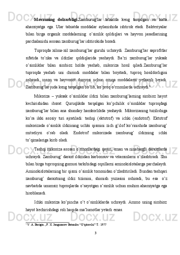 3Mavzuning   dolzarbligi. Zamburug’lar   tabiatda   keng   tarqalgan   va   katta
ahamiyatga   ega.   Ular   tabiatda   moddalar   aylanishida   ishtirok   etadi.   Bakteriyalar
bilan   birga   organik   moddalarning:   o’simlik   qoldiqlari   va   hayvon   jasadlarining
parchalanishi   asosan   zamburug’lar   ishtirokida   boradi.
Tuproqda   xilma-xil   zamburug’lar   guruhi   uchraydi.   Zamburug’lar   saprofitlar
sifatida   to’nka   va   ildizlar   qoldiqlarida   yashaydi.   Ba’zi   zamburug’lar   yuksak
o’simliklar   bilan   simbioz   holda   yashab,   mikoriza   hosil   qiladi.Zamburug’lar
tuproqda   yashab   uni   chirindi   moddalar   bilan   boyitadi,   tuproq   hosildorligini
oshiradi,   inson   va   hayvonot   dunyosi   uchun   ozuqa   moddalarni   yetkazib   beradi.
Zamburug’lar   juda   keng   tarqalgan   bo’lib,   ko’proq o’rmonlarda   uchraydi. 1
Mikoriza   –   yuksak   o’simliklar   ildizi   bilan   zamburug’larning   simbioz   hayot
kechirishidan   iborat.   Quruqlikda   tarqalgan   ko’pchilik   o’simliklar   tuproqdagi
zamburug’lar   bilan   ana   shunday   hamkorlikda   yashaydi.   Mikorizaning   tuzilishiga
ko’ra   ikki   asosiy   turi   ajratiladi:   tashqi   (ektotrof)   va   ichki   (endotrof).   Ektotrof
mikorizada   o’simlik   ildizining   uchki   qismini   zich   g’ilof   ko’rinishida   zamburug’
mitseliysi   o’rab   oladi.   Endotrof   mikorizada   zamburug’   ildizning   ichki
to’qimalariga   kirib   oladi.
Tashqi mikoriza asosan o’rmonlardagi qayin, eman va ninabargli daraxtlarda
uchraydi. Zamburug’ daraxt ildizidan karbonsuv va vitaminlarni o’zlashtiradi. Shu
bilan birga tuproqning gumusi tarkibidagi oqsillarni aminokislotalarga parchalaydi.
Aminokislotalarning bir qismi o’simlik tomonidan o’zlashtiriladi. Bundan tashqari
zamburug’   daraxtning   ildiz   tizimini,   shimish   yuzasini   oshiradi,   bu   esa   o’z
navbatida unumsiz tuproqlarda o’sayotgan o’simlik uchun muhim ahamiyatga ega
hisoblanadi.
Ichki   mikoriza   ko’pincha   o’t   o’simliklarda   uchraydi.   Ammo   uning   simbioz
hayot kechirishdagi   roli haqida   ma’lumotlar   yetarli   emas.
1
  V.   A.   Burigin.,   F.   X.   Jonguzarov   Botanika   “O’qituvchi”   T.:   1977