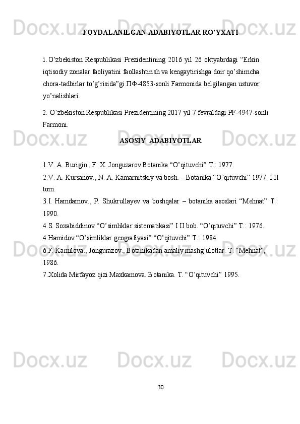 30FOYDALANILGAN   ADABIYOTLAR   RO’YXATI
1. O’zbekiston   Respublikasi   Prezidentining   2016   yil   26   oktyabrdagi   “Erkin
iqtisodiy zonalar faoliyatini faollashtirish va kengaytirishga doir qo’shimcha
chora-tadbirlar to’g’risida”gi ПФ-4853-sonli Farmonida belgilangan ustuvor
yo’nalishlari.
2. O’zbekiston Respublikasi Prezidentining 2017 yil 7 fevraldagi PF-4947-sonli
Farmoni.
ASOSIY   ADABIYOTLAR
1.V.   A.   Burigin.,   F.   X.   Jonguzarov   Botanika   “O’qituvchi”   T.:   1977.
2.V. A. Kursanov., N. A. Kamarnitskiy va bosh. – Botanika “O’qituvchi” 1977. I II
tom.
3.I.   Hamdamov.,   P.   Shukrullayev   va   boshqalar   –   botanika   asoslari   “Mehnat”   T.:  
1990.
4.S. Soxabiddinov “O’simliklar sistematikasi” I II bob. “O’qituvchi” T.: 1976.
4.Hamidov   “O’simliklar   geografiyasi”   “O’qituvchi” T.:   1984.
6.F.   Kamilova.,   Jongurazov.,   Botanikadan   amaliy   mashg’ulotlar.   T.   “Mehnat”,  
1986.
7.Xolida   Mirfayoz   qizi   Maxkamova.   Botanika.   T.   “O’qituvchi”   1995. 