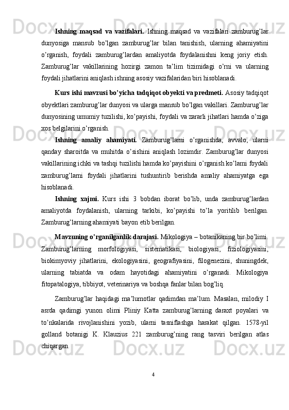 4Ishning   maqsad   va   vazifalari.   Ishning   maqsad   va   vazifalari   zamburug’lar
dunyosiga   mansub   bo’lgan   zamburug’lar   bilan   tanishish,   ularning   ahamiyatini
o’rganish,   foydali   zamburug’lardan   amaliyotda   foydalanishni   keng   joriy   etish.
Zamburug’lar   vakillarining   hozirgi   zamon   ta’lim   tizimidagi   o’rni   va   ularning
foydali   jihatlarini   aniqlash ishning   asosiy vazifalaridan   biri hisoblanadi.
Kurs ishi mavzusi bo’yicha tadqiqot obyekti va predmeti.  Asosiy tadqiqot
obyektlari zamburug’lar dunyosi va ularga mansub bo’lgan vakillari. Zamburug’lar
dunyosining umumiy tuzilishi, ko’payishi, foydali va zararli jihatlari hamda o’ziga
xos   belgilarini   o’rganish.
Ishning   amaliy   ahamiyati.   Zamburug’larni   o’rganishda,   avvalo,   ularni
qanday   sharoitda   va   muhitda   o’sishini   aniqlash   lozimdir.   Zamburug’lar   dunyosi
vakillarining ichki va tashqi tuzilishi hamda ko’payishini o’rganish ko’lami foydali
zamburug’larni   foydali   jihatlarini   tushuntirib   berishda   amaliy   ahamiyatga   ega
hisoblanadi.
Ishning   xajmi.   Kurs   ishi   3   bobdan   iborat   bo’lib,   unda   zamburug’lardan
amaliyotda   foydalanish,   ularning   tarkibi,   ko’payishi   to’la   yoritilib   berilgan.
Zamburug’larning   ahamiyati   bayon   etib   berilgan.
Mavzuning o’rganilganlik darajasi.  Mikologiya – botanikaning bir bo’limi.
Zamburug’larning   morfologiyasi,   sistematikasi,   biologiyasi,   fiziologiyasini,
biokimyoviy   jihatlarini,   ekologiyasini,   geografiyasini,   filogenezini,   shuningdek,
ularning   tabiatda   va   odam   hayotidagi   ahamiyatini   o’rganadi.   Mikologiya
fitopatalogiya,   tibbiyot,   veterinariya   va   boshqa   fanlar   bilan   bog’liq.
Zamburug’lar   haqidagi   ma’lumotlar   qadimdan   ma’lum.   Masalan,   milodiy   I
asrda   qadimgi   yunon   olimi   Pliniy   Katta   zamburug’larning   daraxt   poyalari   va
to’nkalarida   rivojlanishini   yozib,   ularni   tasniflashga   harakat   qilgan.   1578-yil
golland   botanigi   K.   Klauzius   221   zamburug’ning   rang   tasviri   berilgan   atlas
chiqargan.