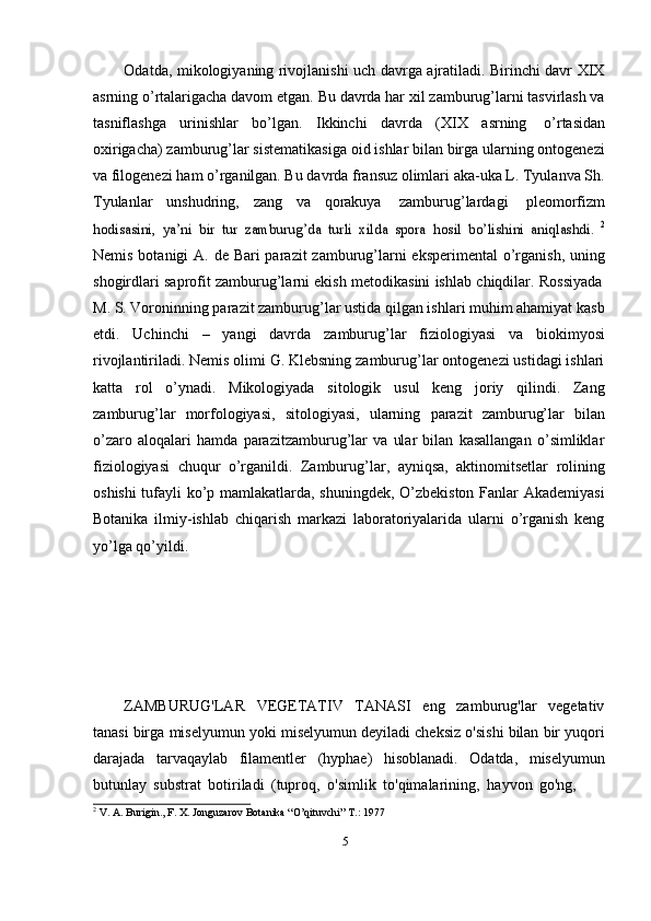 5Odatda, mikologiyaning rivojlanishi uch davrga ajratiladi. Birinchi davr XIX
asrning o’rtalarigacha davom etgan. Bu davrda har xil zamburug’larni tasvirlash va
tasniflashga   urinishlar   bo’lgan.   Ikkinchi   davrda   (XIX   asrning   o’rtasidan
oxirigacha) zamburug’lar sistematikasiga oid ishlar bilan birga ularning ontogenezi
va filogenezi ham o’rganilgan. Bu davrda fransuz olimlari aka-uka L. Tyulanva Sh.
Tyulanlar   unshudring,   zang   va   qorakuya   zamburug’lardagi   pleomorfizmhodisasini,	 ya’ni   bir   tur   zamburug’da   turli   xilda   spora	 hosil   bo’lishini   aniqlashdi.  	2
Nemis botanigi A. de Bari parazit  zamburug’larni eksperimental  o’rganish, uning
shogirdlari   saprofit   zamburug’larni   ekish   metodikasini   ishlab   chiqdilar.   Rossiyada
M. S. Voroninning parazit zamburug’lar ustida qilgan ishlari muhim ahamiyat kasb
etdi.   Uchinchi   –   yangi   davrda   zamburug’lar   fiziologiyasi   va   biokimyosi
rivojlantiriladi. Nemis olimi G. Klebsning zamburug’lar ontogenezi ustidagi ishlari
katta   rol   o’ynadi.   Mikologiyada   sitologik   usul   keng   joriy   qilindi.   Zang
zamburug’lar   morfologiyasi,   sitologiyasi,   ularning   parazit   zamburug’lar   bilan
o’zaro   aloqalari   hamda   parazitzamburug’lar   va   ular   bilan   kasallangan   o’simliklar
fiziologiyasi   chuqur   o’rganildi.   Zamburug’lar,   ayniqsa,   aktinomitsetlar   rolining
oshishi  tufayli ko’p mamlakatlarda, shuningdek, O’zbekiston Fanlar Akademiyasi
Botanika   ilmiy-ishlab   chiqarish   markazi   laboratoriyalarida   ularni   o’rganish   keng
yo’lga   qo’yildi.
ZAMBURUG'LAR   VEGETATIV   TANASI   eng   zamburug'lar   vegetativ
tanasi   birga   miselyumun   yoki   miselyumun   deyiladi   cheksiz   o'sishi   bilan   bir   yuqori
darajada   tarvaqaylab   filamentler   (hyphae)   hisoblanadi.   Odatda,   miselyumun
butunlay   substrat   botiriladi   (tuproq,   o'simlik   to'qimalarining,   hayvon   go'ng,
2
  V.   A.   Burigin.,   F.   X.   Jonguzarov   Botanika   “O’qituvchi”   T.:   1977 