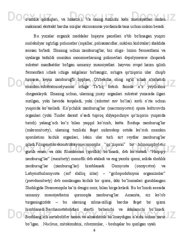 6o'simlik   qoldiqlari,   va   hokazo.),   Va   uning   tuzilishi   kabi   xususiyatlari   undan
maksimal   ekstrakt   barcha   oziqlar   ekzoosmosa   yordamida   tana   uchun   imkon   beradi.
Bu   yuzalar   organik   moddalar   hujayra   panellari   o'tib   bo'lmagan   yuqori
molekulyar og'irligi polimerlar (oqsillar, polisaxaridlar, nuklein kislotalar) shaklida
asosan   bo'ladi.   Shuning   uchun   zamburug'lar,   biz   oligo-   lozim   fermentlarni   va
uyalarga   tashildi   mumkin   monomerlarning   polimerlari   depolymerase   chiqaradi
substrat   manfaatdor   bo'lgan   umumiy   xususiyatlari.   hayvon   ovqat   hazm   qilish
fermentlari   ichak   ichiga   salgılanır   bo'lsangiz,   so'ngra   qo'ziqorin   ular   chiqib
turmasa,   keyin   zamburug'li   hyphae,   O'zbekcha   oling   og'iz   ichak   o'xshatish
mumkin.substratmiselyumun   ichiga   To’liq   botish   fazoda   o’z   yoyilishini
chegaralaydi.   Shuning   uchun,   ularning   jinsiy   organlari   substrat   yuzasida   ilgari
surilgan,   yoki   havoda   tarqaladi,   yoki   (substrat   suv   bo’lsa)   suvli   o’rta   uchun
yuqorida   ko’tariladi.   Ko’pchilik   zamburug’lar   (macromycetes)   spora   keltiruvchi
organlari   (yoki   Tinder   daraxt   o’sadi   tuproq   shlyapochnye   qo’ziqorin   yuqorida
turish)   yalang’och   ko’z   bilan   yaqqol   ko’rinib,   katta.   Boshqa   zamburug’lar
(mikromitcety),   ularning   tuzilishi   faqat   mikroskop   ostida   ko’rish   mumkin
sporulation   kichik   organlari,   lekin   ular   turli   sirt   reydlar   zamburug’lar
qiladi.Filogenetikrekonstrüksiyonecomorphs   “qo’ziqorin”   bir   hilmonophyletic
guruh   emas,   va   ikki   filumlarının   (qirollik)   bo’linadi,   deb   ko’rsatadi.   “Haqiqiy
zamburug’lar” (eumitsety) monofili deb ataladi va eng yaxshi qismi, aslida shohlik
zamburug’lar   (zamburug’lar)   hisoblanadi.   Oomycota   (oomycetes)   va
Labyrinthulomycota   (sof   shilliq   izlar)   –   “gribopodobnymi   organizmlar”
(psevdomitsety)   deb   nomlangan   kichik   bir   qismi,   ikki   bo’linmalari   guruhlangan
Shohligida Stramenopila ba’zi dengiz mox, bilan birga keladi. Bu bo’linish asosida
umumiy   xususiyatlarini   qurmoqda   zamburug’lar.   Amanita,   siz   ko’rib
turganingizdek   –   bu   ularning   xilma-xilligi   barcha   faqat   bir   qismi
hisoblanadi.Barchametabolitlari   shartli   birlamchi   va   ikkilamchi   bo’linadi.
Boshlang’ich metabolitler tanasi  va almashtirib bo’lmaydigan o’sishi  uchun zarur
bo’lgan.   .   Nucleus,   mitokondrini,   ribozomlar,   -   boshqalar   bu   qurilgan   uyali 