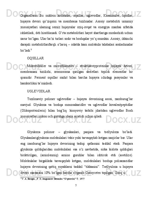 7Organellerin   Bu   nuklein   kislotalar,   oqsillar,   uglevodlar,   Koenzimler,   lipidlar,
hujayra   devori   qo’ziqorin   va   membrana   tuzilmalar.   Asosiy   metaboliti   umumiy
xususiyatlari   ularning   semiz   hujayralar   oziq-ovqat   va   energiya   manbai   sifatida
ishlatiladi, deb hisoblanadi. O’rta metabolitlari hayot shartlariga moslashish uchun
zarur bo’lgan. Ular ba’zi turlari sodir va boshqalar yo’q mumkin. Asosiy, ikkinchi
darajali  metabolitlarifarqli  o’laroq –  odatda kam   molekula talabalari   aralashmalar
bo’ladi. 3
OQSILLAR
Mikrotübüller   va   microfilaments   –   strukturaviyproteinlar   hujayra   devori,
membranani   tuzilishi,   xromosoma   qurilgan   skeletlari   topildi   elementlar   bir
qismidir.   Ferment   oqsillar   muhit   bilan   barcha   hujayra   ichidagi   jarayonlar   va
hamkorlikni   ta’minlash.
UGLEVODLAR
Tuzilmaviy   polimer   uglevodlar   –   hujayra   devorining   asosi,   zamburug’lar
mavjud.   Glyukoza   va   boshqa   monosakaridler   va   uglevodlar   kovalentpeptidlar
(Glikoproteinlerin)   bilan   bog’liq:   kimyoviy   tarkibi   jihatidan   uglevodlar   Bosh
xususiyatlari imkon   uch guruhga   ularni   ajratish uchun   qiladi.
Glyukoza   polimer   –   glyukanlari,   panjara   va   tsellyuloza   bo’ladi.
Glyukanlariglyukoza molekulalari tekis yoki tarvaqaylab ketgan zanjirlar bor. Ular
eng   zamburug’lar   hujayra   devorining   tashqi   qatlamini   tashkil   etadi.   Panjara
glyukoza   qoldiqlaridan   molekulalari   esa   o’z   navbatida,   sirka   kislota   qoldiqlari
biriktirilgan,   (aminlenmiş)   amino   guruhlar   bilan   ishtirok   etdi   (asetilize).
Molekulalar   birgalikda   tarvaqaylab   ketgan,   molekulalari   boshqa   polisaxaridlar
hujayra   devorining   qattiq   suyaklarni   tashkil   “tikkanini”.   Tsellyuloza   u   hujayra
devori   massasini   10%   bo’lgan   barcha   o’rganib   Oomycetes   topilgan.   Uzoq   u
3
  V.   A.   Burigin.,   F.   X.   Jonguzarov   Botanika   “O’qituvchi”   T.:   1977 