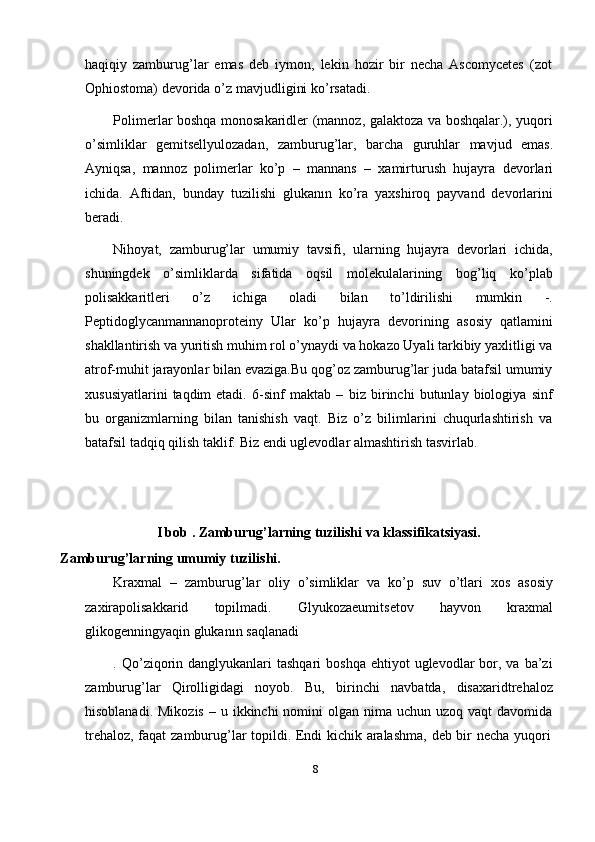 8haqiqiy   zamburug’lar   emas   deb   iymon,   lekin   hozir   bir   necha   Ascomycetes   (zot
Ophiostoma)   devorida   o’z   mavjudligini   ko’rsatadi.
Polimerlar boshqa monosakaridler (mannoz, galaktoza va boshqalar.), yuqori
o’simliklar   gemitsellyulozadan,   zamburug’lar,   barcha   guruhlar   mavjud   emas.
Ayniqsa,   mannoz   polimerlar   ko’p   –   mannans   –   xamirturush   hujayra   devorlari
ichida.   Aftidan,   bunday   tuzilishi   glukanın   ko’ra   yaxshiroq   payvand   devorlarini
beradi.
Nihoyat,   zamburug’lar   umumiy   tavsifi,   ularning   hujayra   devorlari   ichida,
shuningdek   o’simliklarda   sifatida   oqsil   molekulalarining   bog’liq   ko’plab
polisakkaritleri   o’z   ichiga   oladi   bilan   to’ldirilishi   mumkin   -.
Peptidoglycanmannanoproteiny   Ular   ko’p   hujayra   devorining   asosiy   qatlamini
shakllantirish va yuritish muhim rol o’ynaydi va hokazo Uyali tarkibiy yaxlitligi va
atrof-muhit jarayonlar bilan evaziga.Bu qog’oz zamburug’lar juda batafsil umumiy
xususiyatlarini   taqdim   etadi.   6-sinf   maktab   –   biz   birinchi   butunlay   biologiya   sinf
bu   organizmlarning   bilan   tanishish   vaqt.   Biz   o’z   bilimlarini   chuqurlashtirish   va
batafsil   tadqiq qilish   taklif.   Biz   endi   uglevodlar   almashtirish   tasvirlab.
I   bob   .   Zamburug’larning   tuzilishi   va   klassifikatsiyasi.
Zamburug’larning   umumiy   tuzilishi.
Kraxmal   –   zamburug’lar   oliy   o’simliklar   va   ko’p   suv   o’tlari   xos   asosiy
zaxirapolisakkarid   topilmadi.   Glyukozaeumitsetov   hayvon   kraxmal
glikogenningyaqin glukanın   saqlanadi
. Qo’ziqorin danglyukanlari  tashqari  boshqa  ehtiyot   uglevodlar   bor, va  ba’zi
zamburug’lar   Qirolligidagi   noyob.   Bu,   birinchi   navbatda,   disaxaridtrehaloz
hisoblanadi.  Mikozis  –  u ikkinchi   nomini  olgan  nima  uchun  uzoq vaqt  davomida
trehaloz,   faqat   zamburug’lar   topildi.   Endi   kichik   aralashma,   deb   bir   necha   yuqori